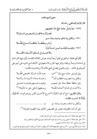 ‫ﻗﺎﻝ اﻹﻣﺎﻡ اﻟﺸﺎﻃﺒﻲ رﲪﻪ اﷲ:‬

‫ﺳﻮرة ﻳﻮﺳﻒ‬

‫ﹺ‬
‫ﹰ ﹶ ﹾ ﹸ‬
‫٩٧٧− ﻣﻌﺎ ﻭﺻﻞ ﺣﺎﺷﺎ ﺣﺞ دأﺑﺎ ﳊﻔﺼﻬﻢ‬
‫ﹶ ﱠ‬

‫ﹺ‬
‫ﹺ‬
‫ﻓﺤــﺮﻙ ﻭﺧﺎﻃــﺐ ﹶﻳﻌــﴫﻭﻥ ﺷــﻤﺮدﻻ‬
‫ﹶ ﹶﹾ ﹶ‬
‫ﹾ ﹾ‬
‫ﹶ ﱢ‬

‫ﹴ‬
‫٠٨٧− ﻭﻧﻜﺘﻞ ﺑﻴﺎ ﺷﺎﻑ ﻭﺣﻴﺚ ﻳﺸﺎء ﻧــﻮ‬

‫ﹸﱢ‬
‫ﹰ‬
‫ﹰ‬
‫ﹺﹾ‬
‫ﻥ دار ﻭﺣﻔﻈـــﺎ ﺣﺎﻓﻈـــﺎ ﺷـــﺎع ﻋﻘـــﻼ‬
‫ﹸ‬

‫١٨٧− ﻭﻓﺘﻴﺘ ــﻪ ﻓ ﹾﹺﺘﻴﺎﻧ ــﻪ ﻋ ــﻦ ﺷ ــﺬا ﻭرد‬
‫ـ ﹺ ـ ﹺ ـ‬
‫ـ ﹰ ﹶﹸ ﹾ‬
‫ﹶﹾﹶ‬
‫ﺑﺎﻻﺧﺒـــﺎر ﰲ ﻗـــﺎﻟﻮا أﺋﻨـــﻚ دﻏﻔــــﻼ‬
‫ﱠ‬

‫ﻗﺎﻝ أﺑﻮ ﺷﺎﻣﺔ: »ﻭاﺗﻔﻖ ﱄ ﻧﻈﻢ أرﺑﻌﺔ أﺑﻴﺎت ﻋﻮض اﻟﺜﻼﺛﺔ اﳌﺘﻘﺪﻣﺔ, ﹸﺗﺒﲔ ﻓﻴﻬﺎ اﻟﻘﺮاءﺗﺎﻥ‬
‫ﹶﱠ‬

‫ﰲ )ﺣﺎﺷﺎ( ﻭﺻﻼ ﻭﻭﻗﻔﺎ, ﻭذﻛﺮ ﻓﻴﻬﺎ اﳋﱪ ﻭاﻻﺳﺘﻔﻬﺎﻡ ﰲ: )أﺋﻨﻚ( ﻣﻊ اﻟﺘﻨﺒﻴﻪ ﻋﲆ أﳖﻢ ﻋﲆ‬

‫أﺻﻮﳍﻢ ﰲ ذﻟﻚ... ﻭﱂ ﻳﺴﺘﻘﻢ ﱄ إﻳﻀﺎح ﲨﻴﻊ ذﻟﻚ إﻻ ﺑﺰﻳﺎدة ﺑﻴﺖ, ﻓﻘﻠﺖ:‬
‫ﻭﰲ اﻟﻮﺻﻞ ﺣﺎﺷﺎ ﺣﺞ ﺑﺎﳌﺪ)١( آﺧﺮا‬

‫ﹴ ﹸﹾ‬
‫ﻣﻌــﺎ دﹶأﺑــﺎ ﺣــﺮﻙ ﳊﻔــﺺ ﻓﺘﻘــﺒﻼ‬
‫ﹶ‬
‫ﹶ ﱢ‬

‫ﻭﰲ ﺣﺎﻓﻈﺎ ﺣﻔﻈﺎ ﺻﻔﺎ ﺣﻖ ﻋﻤﻬـﻢ‬

‫ﻭﻓﺘﻴﺘـــﻪ ﻋـــﻨﻬﻢ ﺑﻔﺘﻴﺎﻧـــﻪ اﻧﺠـــﲆ‬
‫)٣(‬
‫ﻭﻳﺴﺘﻔﻬﻢ اﻟﺒﺎﻗﻲ ﻋﲆ ﻣﺎ ﺗﺄﺻﻼ«‬
‫ﱠ‬
‫ﹺ ﹸ‬

‫ﻭﺣﻴــﺚ ﻳــﺸﺎء اﻟﻨــﻮﻥ دار ﻭأﻗــﺒﻼ‬

‫)٢(‬

‫ﻭﻧﻜﺘﻞ ﺑﻴﺎء ﺗﻌﴫﻭﻥ اﳋﻄﺎب ﺷﺪ‬
‫ﹸ ﹾ‬

‫ـ ﹶﹾﹶ‬
‫ﻭاﻻﺧﺒ ـﺎر ﰲ ﻗ ـﺎﻟﻮا أﺋﻨ ـﻚ دﻏﻔ ـﻼ‬
‫ـ‬
‫ـ‬

‫ﻭﻗﺎﻝ اﻟﻘﺎرﻱ: »ﻣﻊ أﻥ ﻗﻴﺪ )¯( أﺧـﺮج اﻷﺧـﺮ￯ ﻟﻜـﻦ ﻳـﻮﻫﻢ ﻗﻮﻟـﻪ: ﴿ ‪u‬‬

‫‪ ﴾v‬اﻟﻌﻤﻮﻡ, ﻓﻘﻠﺖ:‬

‫ﻥ................................‬

‫ﻭﻧﻜﺘﻞ ﺑﻴﺎ ﺷﺎﻑ ﺑﺤﻴـﺚ ﻳـﺸﺎء ﻧـﻮ‬

‫ﻋﲆ أﻥ اﻟﺒﺎء ﻟﻠﻈﺮﻓﻴﺔ, ﻓﻴﺸﲑ إﱃ ﲣﺼﻴﺺ اﳊﻜﻢ ﲠﺬﻩ اﻟﻘﻀﻴﺔ اﳉﺰﺋﻴﺔ«)٤(.‬
‫)١( ﻋﻠﻖ ﻋﻠﻴﻪ ﻗﺎﺋﻼ: أراد ﺑﺎﳌﺪ ﺑﻌﺪ اﻟﺸﲔ اﺣﱰازا ﻋﻦ اﳌﺪ ﺑﻌﺪ اﳊﺎء.‬
‫)٢( ﻋﻠﻖ ﻋﻠﻴﻪ ﻗﺎﺋﻼ: اﺳﺘﻐﻨﻰ ﺑﺮﻣﺰ ﻭاﺣﺪ ﻭﻫﻮ ﻗﻮﻟﻪ )ﺷﺪ( ﻟﻘﺮاءﺗﲔ ﰲ )ﻧﻜﺘﻞ( ﻭ)ﺗﻌﴫﻭﻥ(.‬
‫)٣( إﺑﺮاز اﳌﻌﺎﲏ: ٣/١٧٢−٢٧٢ ﺑﺎﺧﺘﺼﺎر.‬

‫)٤( ﺣﺪث اﻷﻣﺎﲏ, ص٠٠٣, ﻭراﺟﻊ: اﻟﻀﺎﺑﻄﻴﺔ )٩٤/أ(, ﻭﻳﻘﺼﺪ: )اﻟﺒﺎء( ﻣﻦ ﻛﻠﻤﺔ: )ﺑﺤﻴﺚ( ﰲ ﺗﻌﺪﻳﻠﻪ ﻟﻠﺒﻴﺖ.‬

‫٦٢١‬

 