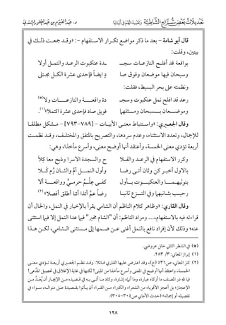 ‫ﻗﺎﻝ أﺑﻮ ﺷﺎﻣﺔ − ﺑﻌﺪ ﻣﺎ ذﻛﺮ ﻣﻮاﺿﻊ ﺗﻜـﺮار اﻻﺳـﺘﻔﻬﺎﻡ −: »ﻭﻗـﺪ ﲨﻌـﺖ ذﻟـﻚ ﰲ‬

‫ﺑﻴﺘﲔ, ﻭﻗﻠﺖ:‬

‫ﺑﻮاﻗﻌﺔ ﻗﺪ أﻓﻠـﺢ اﻟﻨﺎزﻋـﺎت ﺳﺠــ‬

‫ـﺪة ﻋﻨﻜﺒﻮت اﻟﺮﻋـﺪ ﻭاﻟﻨﻤـﻞ أﻭﻻ‬
‫ﹴ‬
‫ﹰ‬
‫د اﻳﻀﺎ ﻓﺈﺣﺪ￯ ﻋﴩة اﻟﻜـﻞ ﳎـﺘﲆ‬

‫رﻋﺪ ﻗﺪ اﻓﻠﺢ ﻧﻤﻞ ﻋﻨﻜﺒﻮت ﻭﺳﺠـ‬

‫)*(‬

‫ﻭﺳﺒﺤﺎﻥ ﻓﻴﻬﺎ ﻣﻮﺿﻌﺎﻥ ﻭﻓﻮﻕ ﺻﺎ‬

‫ﻭﻧﻈﻤﺘﻪ ﻋﲆ ﺑﺤﺮ اﻟﺒﺴﻴﻂ, ﻓﻘﻠﺖ:‬

‫دة ﻭاﻗﻌــــﺔ ﻭاﻟﻨﺎزﻋــــﺎت ﻭﻻ‬

‫ﻓﻮﻳﻖ ﺻﺎد ﻓﺈﺣﺪ￯ ﻋﴩة اﻛﺘﻤﻼ«)١(.‬

‫ﻭﻣﻮﺿـــﻌﺎﻥ ﺑـــﺴﺒﺤﺎﻥ ﻭﻣـــﺜﻠﻬﲈ‬

‫ﻭﻗﺎﻝ اﳉﻌـﱪﻱ: »ﻭاﺳـﺘﻨﺒﺎط ﻣﻌﻨـﻰ اﻷﺑﻴـﺎت − ]٩٨٧−٣٩٧[ − ﻣـﺸﻜﻞ ﻣﻄﻠﻘـﺎ‬

‫ﻟﻺﲨﺎﻝ, ﻭﺗﻌﺪد اﻻﺳﺘﺜﻨﺎء, ﻭﻋﺪﻡ ﴎدﻫﺎ, ﻭاﻟﺘﴫﻳﺢ ﺑﺎﳌﺘﻔﻖ ﻭاﳌﺨﺘﻠـﻒ, ﻭﻗـﺪ ﻧﻈﻤـﺖ‬

‫أرﺑﻌﺔ ﺗﺆدﻱ ﻣﻌﻨﻰ اﳋﻤﺴﺔ, ﻭأﻋﺘﻘﺪ أﳖﺎ أﻭﺿﺢ ﻣﻌﻨﻰ, ﻭأﴎع ﻣﺄﺧﺬا, ﻭﻫﻲ:‬

‫ﹺ ﹶ‬
‫ﹴ‬
‫ح ﻭاﻟﺴﺠﺪة اﻻﴎا ﻭذﺑﺢ ﻣﻌﺎ ﻛﻼ‬

‫ﻭﻛﺮر اﻻﺳﺘﻔﻬﺎﻡ ﰲ اﻟﺮﻋـﺪ ﻭاﻟﻔـﻼ‬

‫ﹸ ﹶ‬
‫ﻭأﻭﻝ اﻟﻨﻤـــﻞ أﻡ ﻭاﻟﺜــﺎﻥ رﻡ ﻛــﻼ‬
‫ﱠ‬
‫ﹺ‬
‫ﻛﻔ ـﻰ ﻋﻠ ـﻢ ﺣﺮﻣ ـﻲ ﻭﻭاﻗﻌـ ــﺔ أﻻ‬
‫ـ‬
‫ـ ﱟ‬
‫ـ ﹾ ﹸ‬
‫)٢(‬
‫رﺿﺎ ﻋﻢ أﺋﺬا أﺋﻨﺎ أﻃﻠﻖ أﻓﺼﻼ«‬
‫ﹰ ﱠ‬

‫ﺑﺎﻻﻭﻝ أﺧﺒـﺮ ﻛﻦ ﻭﺛﺎﻥ أﺗـﻰ رﺿـﺎ‬

‫ﺑﻨﻮﻧﻴﻬـﻤـــﺎ ﻭاﻟﻌﻨﻜﺒـــﻮت ﺑــﺄﻭﻝ‬
‫ﹶ‬
‫رﺣﻴ ـﺐ ﺑﺜ ـﺎﻧﻴﻬﲈ ﻭﰲ اﻟﻨ ــﺰع ﺛﺎﻧﻴ ـﺎ‬
‫ـ‬
‫ـ‬
‫ـ ـ‬

‫ﻭﻗﺎﻝ اﻟﻘﺎرﻱ: »ﻭﻇﺎﻫﺮ ﻛﻼﻡ اﻟﻨﺎﻇﻢ أﻥ اﻟﺸﺎﻣﻲ ﻳﻘﺮأ ﺑﺎﻹﺧﺒﺎر ﰲ اﻟﻨﻤﻞ, ﻭاﳊﺎﻝ أﻥ‬

‫ﻗﺮاءﺗﻪ ﻓﻴﻪ ﺑﺎﻻﺳﺘﻔﻬﺎﻡ,... ﻭﻣﺮاد اﻟﻨﺎﻇﻢ: أﻥ "اﻟﺸﺎﻡ ﳐﱪ" ﻓﻴﲈ ﻋﺪا اﻟﻨﻤﻞ إﻻ ﻓﻴﲈ اﺳﺘﺜﻨﻰ‬

‫ﻋﻨﻪ; ﻭذﻟﻚ ﻷﻥ إﻓﺮاد ﻧﺎﻓﻊ ﺑﺎﻟﻨﻤﻞ أﻏﻨﻰ ﻋـﻦ ﺿـﻤﻬﺎ إﱃ ﻣـﺴﺘﺜﻨﻰ اﻟـﺸﺎﻣﻲ, ﻟﻜـﻦ ﻫـﺬا‬

‫)*( ﰲ اﻟﺸﻄﺮ اﻟﺜﺎﲏ ﺧﻠﻞ ﻋﺮﻭﴈ.‬
‫)١( إﺑﺮاز اﳌﻌﺎﲏ: ٣/ ٣٨٢.‬

‫)٢( ﻛﻨﺰ اﳌﻌﺎﲏ, ص٦٣٥ )خ(, ﻭﻗﺪ اﻋﱰض ﻋﻠﻴﻬﺎ اﻟﻘﺎرﻱ ﻗـﺎﺋﻼ: ﻭﻗـﺪ ﻧﻈـﻢ اﳉﻌـﱪﻱ أرﺑﻌـﺔ ﺗـﺆدﻱ ﻣﻌﻨـﻰ‬

‫اﳋﻤﺴﺔ, ﻭاﻋﺘﻘﺪ أﳖﺎ أﻭﺿﺢ ﰲ اﳌﻌﻨﻰ ﻭأﴎع ﻣﺄﺧﺬا ﻣﻦ اﳌﺒﻨﻰ! ﻟﻜﻨﻬﺎ ﰲ ﻏﺎﻳﺔ اﻹﻏﻼﻕ ﰲ ﲢﺼﻴﻞ اﳌﺪﻋﻰ!‬
‫ﱠ‬
‫ﹶ‬

‫ﻓﻴﺎ ﷲ در اﳌﺼﻨﻒ ﻣﺎ أزﻛﺎﻩ ﻋﺒﺎرة, ﻭﻣﺎ أﻧﲈﻩ إﺷﺎرة, ﻭﻛﺎد ﻣـﺎ أﺗـﻰ ﺑـﻪ ﰲ ﻗـﺼﻴﺪﻩ ﻣـﻦ اﻹﳚـﺎز أﻥ ﹸﻳﻌـﺪ ﻣـﻦ‬
‫ﹶ ﱠ‬
‫اﻹﻋﺠﺎز; ﺑﻞ أﻋﺠﺰ اﻷﻗﻮﻳﺎء ﻣﻦ اﻟﺸﻌﺮاء ﻭاﻟﻜﱪاء ﻣـﻦ اﻟﻘـﺮاء أﻥ ﻳـﺄﺗﻮا ﺑﻘـﺼﻴﺪة ﻋـﲆ ﻣﻨﻮاﻟـﻪ, ﺳـﻮاء ﰲ‬
‫ﺗﻔﺼﻴﻠﻪ أﻭ إﲨﺎﻟﻪ« )ﺣﺪث اﻷﻣﺎﲏ ص٤٠٣−٥٠٣(.‬

‫٨٢١‬

 