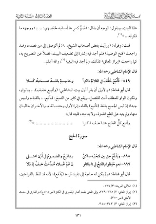 ‫ﹶ ﱡ ﹺ‬
‫ﻫﺬا اﻟﺒﻴﺖ, ﻭﻳﻘﻮﻝ: اﻟﻮﺟﻪ أﻥ ﻳﻘﺎﻝ: »ﺿﻢ ﻛﴪ ﻫﺎ أﻧﺴﺎﻧﻴﻪ ﳊﻔﺼﻬﻢ.:.....« ﻭﻭﺟﻬﻪ ﻣﺎ‬

‫ذﻛﺮﺗﻪ... « )١(.‬

‫ﻗﻠﺖ: ﻭﻗﻮﻟﻪ: »ﻭرأﻳﺖ ﺑﻌﺾ أﺻﺤﺎب اﻟﺸﻴﺦ...«: ﱂ أﺗﻮﺻﻞ إﱃ ﻣﻦ ﻗﺼﺪﻩ, ﻭﻗـﺪ‬

‫ﹰ‬
‫راﺟﻌﺖ »ﻓﺘﺢ اﻟﻮﺻﻴﺪ« ﻓﻠﻢ أﺟﺪ ﻓﻴﻪ إﺷﺎرة إﱃ ﺗﻀﻌﻴﻒ اﻟﺒﻴﺖ, ﻓﻀﻼ ﻋﻦ اﻟﺘﴫﻳﺢ ﺑﻪ,‬

‫ﻛﲈ راﺟﻌﺖ »إﺑﺮاز اﳌﻌﺎﲏ« ﻛﺬﻟﻚ, ﻭﱂ أﺟﺪ ﻓﻴﻪ اﻟﺒﻐﻴﺔ )٢(, ﻭاﷲ أﻋﻠﻢ.‬
‫ﻗﺎﻝ اﻹﻣﺎﻡ اﻟﺸﺎﻃﺒﻲ رﲪﻪ اﷲ:‬

‫ﹴ‬
‫ﻭﺣﺎﻣﻴـــﺔ ﺑﺎﳌـــﺪ ﺻـــﺤﺒﺘﻪ ﻛـــﻼ‬
‫ﹸ ﹶ‬
‫ﱢ‬

‫ﹺ‬
‫ﹰ‬
‫ﹶﹶ ﹶﹶ ﹶ ﱢ ﹾ‬
‫٩٤٨− ﻓﺄﹾﺗﺒﻊ ﺧﻔﻒ ﰲ اﻟﺜﻼﺛﺔ ذاﻛﺮا‬

‫ﻗﺎﻝ أﺑﻮ ﺷﺎﻣﺔ: »ﻭاﻷﻭﱃ أﻥ ﻳﻘﺮأ أﻭﻝ ﺑﻴﺖ اﻟـﺸﺎﻃﺒﻲ: )ﻭأﺗﺒـﻊ ﺧﻔـﻒ(... ﺑـﺎﻟﻮاﻭ,‬

‫ﻭﺗﻜﻮﻥ اﻟﻮاﻭ ﻟﻠﻌﻄﻒ أﺗﺖ ﻟﻠﻔﺼﻞ, ﻭﻳﻘﻊ ﰲ ﻛﺜﲑ ﻣﻦ اﻟﻨﺴﺦ: ﻓـﺄﺗﺒﻊ... ﺑﺎﻟﻔـﺎء, ﻭﻟـﻴﺲ‬
‫ﺟﻴﺪا; إذ ﻟﻴﺲ اﳉﻤﻴﻊ ﺑﻠﻔﻆ )ﻓﺄﺗﺒﻊ( ﺑﺎﻟﻔﺎء, إﻧﲈ اﻷﻭﻝ ﻭﺣﺪﻩ ﺑﺎﻟﻔﺎء, ﻭاﻵﺧـﺮاﻥ ﺧﺎﻟﻴـﺎﻥ‬

‫ﻣﻨﻬﺎ, ﻭﱂ ﻳﻨﺒﻪ ﻋﲆ ﻗﻄﻊ اﳍﻤﺰة, ﻭﻻ ﺑﺪ ﻣﻨﻪ, ﻓﻠﻴﺘﻪ ﻗﺎﻝ:‬
‫ﱞ‬
‫ﻭأﺗﺒﻊ ﻛﻞ اﻗﻄـﻊ ﻫﻨـﺎ ﺧـﻒ ذاﻛـﺮا‬

‫............................. «)٣(.‬

‫ﺳﻮرة اﳊﺞ‬
‫ﻗﺎﻝ اﻹﻣﺎﻡ اﻟﺸﺎﻃﺒﻲ رﲪﻪ اﷲ:‬

‫ﹶﹺ‬
‫ﻳـﺪاﻓﹺـﻊ ﻭاﳌﻀﻤـﻮﻡ ﰲ أذﻥ اﻋﺘـــﲆ‬
‫ﹸ‬
‫ﹸ‬

‫٨٩٨− ﻭﻳﺪﻓﻊ ﺣﻖ ﺑﲔ ﻓﺘﺤﻴـﻪ ﺳﺎﻛﻦ‬
‫ﹲ‬
‫ﹶﹾ ﹶﹸ‬
‫ﹶﹾ‬
‫ﹺ‬
‫٩٩٨− ﻧﻌﻢ ﺣﻔﻈﻮا ﻭاﻟﻔﺘﺢ ﰲ ﺗﺎ ﻳﻘﺎﺗﻠﻮ‬
‫ﹸ‬
‫ﹶ‬

‫ﻥ ﻋﻢ ﻋــﻼﻩ ﻫـﺪﻣﺖ ﺧـﻒ إذ دﻻ‬
‫ﹸ ﱢ ﹶ ﹾ‬
‫ﱠ ﹶ‬
‫ﹶ ﹶ ﱠ ﹸ‬

‫ﻗﺎﻝ أﺑﻮ ﺷﺎﻣﺔ: »ﻭﱂ ﻳﻜﻦ ﻟﻪ ﺣﺎﺟﺔ إﱃ ﺗﻘﻴﻴﺪ ﻗﺮاءة )ﹶﻳﺪﻓﻊ(; ﻷﻧﻪ ﻗﺪ ﻟﻔﻆ ﺑﺎﻟﻘﺮاءﺗﲔ,‬
‫ﹾ‬
‫)١( اﻟﻶﻟﺊ اﻟﻔﺮﻳﺪة: ٣/٦٢١.‬

‫)٢( إﺑﺮاز اﳌﻌﺎﲏ: ٣/٨٣٣−٩٣٣, ﻭإﱃ اﳌﻌﻨﻰ ﻧﻔﺴﻪ أﺷﺎر اﳉﻌﱪﻱ ﰲ اﻟﻜﻨﺰ )ص٥٦٥خ(, ﻭاﻟﻘﺎرﻱ ﰲ ﺣﺪث‬
‫اﻷﻣﺎﲏ )ص٠٢٣(.‬

‫)٣( إﺑﺮاز اﳌﻌﺎﲏ: ٣/ ٣٤٣−٤٤٣.‬

‫١٣١‬

 