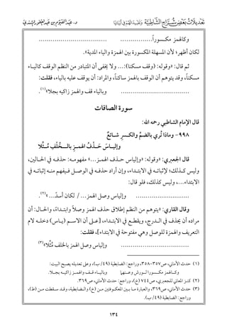 ‫ﹰ‬
‫ﻭﻛﺎﳍﻤﺰ ﻣﻜـﺴﻮرا................‬

‫..................................‬

‫ﻟﻜﺎﻥ أﻇﻬﺮ; ﻷﻥ اﳌﺴﻬﻠﺔ اﳌﻜﺴﻮرة ﺑﲔ اﳍﻤﺰة ﻭاﻟﻴﺎء اﳌﺪﻳﺔ«.‬

‫ﺛﻢ ﻗﺎﻝ: »ﻭﻗﻮﻟﻪ: )ﻭﻗﻒ ﻣﺴﻜﻨﺎ(:... ﻭﻻ ﳜﻔﻰ أﻥ اﳌﺘﺒﺎدر ﻣﻦ اﻟﻨﻈﻢ اﻟﻮﻗﻒ ﻛﺎﻟﻴـﺎء‬

‫ﹰ‬
‫ﹰ‬
‫ﻣﺴﻜﻨﺎ, ﻭﻗﺪ ﻳﺘﻮﻫﻢ أﻥ اﻟﻮﻗﻒ ﺑﺎﳍﻤﺰ ﺳﺎﻛﻨﺎ, ﻭاﳌﺮاد: أﻥ ﻳﻮﻗﻒ ﻋﻠﻴﻪ ﺑﺎﻟﻴﺎء, ﻓﻘﻠﺖ:‬

‫ﻭﺑﺎﻟﻴﺎء ﻗﻒ ﻭاﳍﻤﺰ زاﻛﻴﻪ ﺑﺠﻼ«)١(.‬

‫..................................‬

‫ﻗﺎﻝ اﻹﻣﺎﻡ اﻟﺸﺎﻃﺒﻲ رﲪﻪ اﷲ:‬

‫ﺳﻮرة اﻟﺼﺎﻓﺎت‬

‫ﹺ‬
‫٨٩٩− ﻭﻣﺎذا ﹸﺗﺮﻱ ﺑﺎﻟﻀﻢ ﻭاﻟﻜـﴪ ﺷـﺎﺋﻊ‬
‫ﹲ‬
‫ﱢ‬
‫ﹺ‬
‫ﹸ ﹾ ﹺ ﹸ ﱢ‬
‫ﻭإﻟﻴــﺎس ﺣ ـﺬﻑ اﳍﻤــﺰ ﺑﺎﻟ ــﺨﻠﻒ ﻣ ـﺜﻼ‬
‫ﹶ ﹶ ﹾ ﹸ‬

‫ﻗﺎﻝ اﳉﻌﱪﻱ: »ﻭﻗﻮﻟﻪ: »ﻭإﻟﻴﺎس ﺣـﺬﻑ اﳍﻤـﺰ...« ﻣﻔﻬﻮﻣـﻪ: ﺣﺬﻓـﻪ ﰲ اﳊـﺎﻟﲔ,‬

‫ﻭﻟﻴﺲ ﻛـﺬﻟﻚ; ﻹﺛﺒﺎﺗـﻪ ﰲ اﻻﺑﺘـﺪاء, ﻭإﻥ أراد ﺣﺬﻓـﻪ ﰲ اﻟﻮﺻـﻞ ﻓـﻴﻔﻬﻢ ﻣﻨـﻪ إﺛﺒﺎﺗـﻪ ﰲ‬

‫اﻻﺑﺘﺪاء..., ﻭﻟﻴﺲ ﻛﺬﻟﻚ, ﻓﻠﻮ ﻗﺎﻝ:‬
‫............................‬

‫ﻭإﻟﻴﺎس ﻭﺻﻞ اﳍﻤﺰ... / ﻟﻜﺎﻥ أﺳﺪ... «)٢(.‬
‫ﹼ‬

‫ﹰ‬
‫ﻭﻗﺎﻝ اﻟﻘﺎرﻱ: »ﻳﺘﻮﻫﻢ ﻣﻦ اﻟﻨﻈﻢ إﻃﻼﻕ ﺣﺬﻑ اﳍﻤﺰ ﻭﺻﻼ ﻭاﺑﺘـﺪاء, ﻭاﳊـﺎﻝ: أﻥ‬
‫ﹰ‬

‫ﻣﺮادﻩ أﻥ ﳛﺬﻑ ﰲ اﻟـﺪرج, ﻭﻳﻘﻄـﻊ ﰲ اﻻﺑﺘـﺪاء, ]ﻋـﲆ أﻥ اﻻﺳـﻢ )ﻳـﺎس( دﺧﻠـﻪ ﻻﻡ‬

‫اﻟﺘﻌﺮﻳﻒ ﻭاﳍﻤﺰة ﻟﻠﻮﺻﻞ ﻭﻫﻲ ﻣﻔﺘﻮﺣﺔ ﰲ اﻻﺑﺘﺪاء[, ﻓﻘﻠﺖ:‬

‫ﹸﱢ‬
‫ﻭإﻟﻴﺎس ﻭﺻﻞ اﳍﻤﺰ ﺑﺎﳋﻠﻒ ﻣﺜﻼ«‬

‫..................................‬

‫)٣(‬

‫)١( ﺣﺪث اﻷﻣﺎﲏ, ص٧٥٣−٨٥٣, ﻭراﺟﻊ: اﻟﻀﺎﺑﻄﻴﺔ )٩٤/ب(, ﻭﻋﲆ ﺗﻌﺪﻳﻠﻪ ﻳﺼﺒﺢ اﻟﺒﻴﺖ:‬
‫ﻭﻛــﺎﳍﻤﺰ ﻣﻜــﺴﻮرا ﻟــﻮرش ﻭﻋــﻨﻬﲈ‬

‫ﻭﺑﺎﻟﻴــﺎء ﻗــﻒ ﻭاﳍﻤــﺰ زاﻛﻴــﻪ ﺑﺠــﻼ.‬

‫)٢( ﻛﻨـﺰ اﳌﻌﺎﲏ ﻟﻠﺠﻌﱪﻱ, ص٤٤٧ )خ(, ﻭراﺟﻊ: ﺣﺪث اﻷﻣﺎﲏ, ص٩٦٣.‬
‫)٣( ﺣﺪث اﻷﻣﺎﲏ, ص٩٦٣, ﻭاﻟﻌﺒﺎرة ﻣـﺎ ﺑـﲔ اﳌﻌﻜـﻮﻓﺘﲔ ﻣـﻦ )خ( ﻭاﻟـﻀﺎﺑﻄﻴﺔ, ﻭﻗـﺪ ﺳـﻘﻄﺖ ﻣـﻦ )ط(,‬
‫ﻭراﺟﻊ: اﻟﻀﺎﺑﻄﻴﺔ )٩٤/ب(.‬

‫٤٣١‬

 