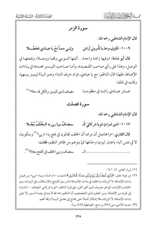 ‫ﺳﻮرة اﻟﺰﻣﺮ‬
‫ﻗﺎﻝ اﻹﻣﺎﻡ اﻟﺸﺎﻃﺒﻲ رﲪﻪ اﷲ:‬

‫ﹴ‬
‫ﹾ‬
‫٩٠٠١− ﻟﻜﻮﻑ ﻭﺧﺬ ﻳﺎ ﹶﺗﺄﻣﺮﻭﲏ أرادﲏ‬

‫ﻭإﻧـﻲ ﻣﻌـﺎ ﻣﻊ ﻳﺎ ﻋﺒـﺎدﻱ ﻓﺤﺼــﻼ‬
‫ﹶ ﱢ‬
‫ﹰﹶ ﹾ‬

‫ﻗﺎﻝ أﺑﻮ ﺷﺎﻣﺔ: »ﻭﻓﻴﻬﺎ زاﺋﺪة ﻭاﺣﺪة... أﺛﺒﺘﻬﺎ اﻟﺴﻮﳼ ﻭﻗﻔـﺎ ﻭﻭﺻـﻼ, ﻭﻓﺘﺤﻬـﺎ ﰲ‬

‫اﻟﻮﺻﻞ, ﻭﻫﺬا ﻋﲆ رأﻱ ﺻﺎﺣﺐ اﻟﻘـﺼﻴﺪة, ﻭأﻣـﺎ ﺻـﺎﺣﺐ اﻟﺘﻴـﺴﲑ ﻓﻌـﺪﻫﺎ ﰲ ﻳـﺎءات‬

‫اﻹﺿﺎﻓﺔ, ﻓﻠﻬﺬا ﻗﺎﻝ اﻟﻨﺎﻇﻢ: ﻣﻊ ﻳﺎ ﻋﺒﺎدﻱ, ﻓﺰاد ﺣﺮﻑ اﻟﻨﺪاء ﻭﻫـﻮ )ﻳـﺎ( ﻟﻴﻤﻴـﺰ ﺑﻴـﻨﻬﲈ,‬
‫ﻭﻗﻠﺖ ﰲ ذﻟﻚ:‬

‫ﻓﺒــﴩ ﻋﺒــﺎدﻱ زاﺋــﺪ ﰲ ﻣﻨﻈﻮﻣﻨــﺎ‬

‫ﻣﻀﺎﻑ ﻟﺪ￯ اﻟﺘﻴﺴﲑ ﻭاﻟﻜﻞ ﻗﺪ ﺣﻼ«‬

‫)١(‬

‫ﺳﻮرة ﻓﺼﻠﺖ‬
‫ﻗﺎﻝ اﻹﻣﺎﻡ اﻟﺸﺎﻃﺒﻲ رﲪﻪ اﷲ:‬

‫ﹴ‬
‫ﹶ ﹾ‬
‫٧١٠١− ﻟﺪ￯ ﺛﻤﺮات ﺛﻢ ﻳﺎ ﴍﻛﺎﺋﹺﻲ اﻟـ‬

‫ـﻤﻀﺎﻑ ﻭﻳﺎ رﰊ ﺑﻪ اﻟـﺨﻠﻒ ﹸﺑﺠـﻼ‬
‫ﹸ‬
‫ﹸ ﹾ ﹸ ﱢ‬

‫ﻗﺎﻝ اﻟﻘﺎرﻱ: »ﻭاﳊﺎﺻﻞ أﻥ ﻣﺮادﻩ أﻥ اﳋﻠﻒ ﻟﻘﺎﻟﻮﻥ ﰲ ﻓﺘﺢ ﻳﺎء »رﰊ«)٢( ﻭﺳﻜﻮﳖﺎ,‬

‫ﻻ ﰲ ﻧﻔﺲ اﻟﻴﺎء ﺑﺎﻋﺘﺒﺎر ﺛﺒﻮﲥﺎ ﻭﺣﺬﻓﻬﺎ ﻛﲈ ﻳﺘﻮﻫﻢ ﻣﻦ ﻇﺎﻫﺮ اﻟﻨﻈﻢ, ﻓﻘﻠﺖ:‬

‫ـﻤﻀﺎﻑ ﻭرﰊ اﳋﻠﻒ ﰲ اﻟﻔﺘﺢ ﺑﺠﻼ«)٣(.‬

‫................................اﻟـ‬
‫)١( إﺑﺮاز اﳌﻌﺎﲏ: ٤/ ١٤١.‬

‫)٢( ﻣﻦ ﻗﻮﻟﻪ ﺗﻌﺎﱃ: ﴿‪] ﴾q p o n m l k j‬ﻓـﺼﻠﺖ:٠٥[, ﻫـﺬا, ﻭﻳـﺎء »رﰊ« ﻣـﻦ ﻗﺒﻴـﻞ‬
‫ﻳﺎءات اﻹﺿﺎﻓﺔ, ﻻ اﻟﺰﻭاﺋﺪ; ﻭاﳋﻠﻒ ﰲ ﻳﺎءات اﻹﺿـﺎﻓﺔ داﺋـﺮ ﺑـﲔ اﻟﻔـﺘﺢ ﻭاﻹﺳـﻜﺎﻥ, ﻭﰲ اﻟﺰﻭاﺋـﺪ ﺑـﲔ‬

‫اﳊﺬﻑ ﻭاﻹﺛﺒﺎت, ﻛﲈ ﻫﻮ ﻣﻌﺮﻭﻑ ﻟﺪ￯ أﻫﻞ اﻟﻔﻦ, ﻭﰲ ﻗﻮﻝ اﻟﻨﺎﻇﻢ: »ﺛﻢ ﻳﺎ ﴍﻛﺎﺋﻲ اﳌـﻀﺎﻑ...« إﺷـﺎرة‬

‫إﱃ ﻛﻮﳖﺎ ﻣﻦ اﻹﺿﺎﻓﺔ, ﻭﻣﻦ اﳌﻌﻠﻮﻡ ﻟﺪ￯ اﳌﺘﺨﺼﺼﲔ أﻥ اﻟﻨﺎﻇﻢ رﲪﻪ اﷲ ﻻ ﻳﻨﺒﻪ ﰲ ﳖﺎﻳـﺔ اﻟـﺴﻮر إﻻ ﻋـﲆ‬

‫ﻳﺎءات اﻹﺿﺎﻓﺔ, ﻻ اﻟﺰﻭاﺋﺪ, ﻓﻼ إﺷﻜﺎﻝ أﺻﻼ ﺣﺘﻰ ﳛﺘﺎج إﱃ ﺗﻌﺪﻳﻞ اﻟﺒﻴﺖ! ﻭاﷲ أﻋﻠﻢ.‬

‫)٣( ﺣﺪث اﻷﻣﺎﲏ, ص٥٧٣, ﻭراﺟﻊ: اﻟﻀﺎﺑﻄﻴﺔ )٩٤/ب(.‬

‫٥٣١‬

 