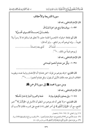 ‫ﺳﻮرة اﻟﴩﻳﻌﺔ ﻭاﻷﺣﻘﺎﻑ‬
‫ﻗﺎﻝ اﻹﻣﺎﻡ اﻟﺸﺎﻃﺒﻲ رﲪﻪ اﷲ:‬

‫ﹶ ﹶ ﹶ ﹸ ﹾ ﹰ ﹾ‬
‫ﹶ‬
‫٣٣٠١− ﻭﻭاﻟﺴﺎﻋﺔ ارﻓﻊ ﻏﲑ ﲪﺰة ﺣﺴﻨﺎ اﻟـ‬

‫ﹰ ـ ﹴ‬
‫ﹸ ﹶـ ﱢ ﹸ ـ‬
‫ـﻤﺤـــﺴﻦ إﺣـــﺴﺎﻧﺎ ﻟﻜـــﻮﻑ ﲢـــﻮﻻ‬
‫ﹶ ﹶـ ﱠ‬

‫ﹰ‬
‫ﻗﺎﻝ أﺑﻮ ﺷﺎﻣﺔ: »ﻭﻗﻮﻟﻪ: )اﳌﺤﺴﻦ( ﻛﻠﻤﺔ ﺣﺸﻮ, ﻻ ﺗﻌﻠﻖ ﳍـﺎ ﺑـﺎﻟﻘﺮاءة ﻻ رﻣـﺰا ﻭﻻ‬

‫ﹰ‬
‫ﺗﻘﻴﻴﺪا... ﻭإﻧﻪ ﻟﻴﻮﻫﻢ أﻧﻪ رﻣﺰ ﻟﻨﺎﻓﻊ... ﻭﻟﻮ أﻧﻪ ﻗﺎﻝ:‬

‫ﹰ‬
‫ﹶﻟﺬﻱ ﺑﻌﺪ إﺣﺴﺎﻧﺎ...................‬

‫ﹸ ﹾ ﹰ ﹾ‬
‫......................... ﺣﺴﻨﺎ اﻟـ‬
‫ﹰ‬
‫ﱂ ﻳﻮﻫﻢ ﺷﻴﺌﺎ ﻣﻦ ذﻟﻚ... «)١(.‬

‫ﻗﺎﻝ اﻹﻣﺎﻡ اﻟﺸﺎﻃﺒﻲ رﲪﻪ اﷲ:‬

‫ﹺ‬
‫ﹸﹾ‬
‫٥٣٠١− ﻭﻗﻞ ﻋﻦ ﻫﺸﺎﻡﹴ أدﻏﻤﻮا ﹶﺗﻌـﺪاﻧﻨﻲ‬

‫........................................‬

‫ﻗﺎﻝ اﻟﻘﺎرﻱ: »ﻭﻗﺪ ﻳﺘﻮﻫﻢ ﻣﻦ ﻗﻮﻟﻪ: »ﻋﻦ ﻫﺸﺎﻡ« أﻥ اﻹدﻏـﺎﻡ رﻭاﻳـﺔ ﻋﻨـﻪ, ﻭﻳﻘﻮﻳـﻪ‬

‫اﳋﻼﻑ اﻟﺴﺎﺑﻖ ﻋﻨﻪ, ﻓﻜﺎﻥ اﻷﻭﱃ أﻥ ﻳﻘﻮﻝ: ﻭﻗﻞ ﳍﺸﺎﻡ أدﻏﻤﻮا...... « )٢(.‬

‫ﻭﻣﻦ ﺳﻮرة ﳏﻤﺪ ‪ ‬إﱃ ﺳﻮرة اﻟﺮﲪﻦ ‪‬‬

‫ﻗﺎﻝ اﻹﻣﺎﻡ اﻟﺸﺎﻃﺒﻲ رﲪﻪ اﷲ:‬

‫ﹺ‬
‫ﹸ ﹾ ﹶ‬
‫ﺻﻔﺎ ﻭاﻛﴪﻭا أدﺑﺎر إذ ﻓـﺎز دﺧـﻠﻼ‬
‫ﹶ‬
‫ﹶ‬

‫ﹴ‬
‫٤٤٠١− ﻭﰲ ﻳﻌﻤﻠﻮﻥ دﻡ ﻳﻘﻮﻝ ﺑﻴﺎء اذ‬
‫ﹸﹾ‬

‫ﻗﺎﻝ اﻟﻘـﺎرﻱ: »ﻭﻻ ﳜﻔﻰ أﻧﻪ ﻗﺪ ﻳﺘﻮﻫﻢ ﻣﻦ اﻟﻨﻈﻢ أﻥ اﻷﺻﻞ ﰲ: ﴿}﴾)٣( ﻫـﻮ‬

‫اﻟﻔﺘﺢ, ﻣﻊ أﻥ: ﴿‪ ﴾áà‬ﰲ آﺧﺮ اﻟﻄﻮر ]٩٤[ ﳎﻤﻊ ﻋﲆ ﻛﴪﻩ, ﻓﻜﺎﻥ اﻷﻧﺴﺐ أﻥ‬
‫)١( إﺑﺮاز اﳌﻌﺎﲏ: ٤/ ٤٧١−٥٧١ ﺑﺎﺧﺘﺼﺎر.‬

‫)٢( ﺣﺪث اﻷﻣﺎﲏ, ص٣٨٣, ﻭاﻟﺘﻌﺪﻳﻞ ﻓﻴﻪ: »ﻭﻗﺎﻝ ﻫﺸﺎﻡ أدﻏﻤﻮا...«?! ﻭاﳌﺜﺒﺖ ﻣﻦ )خ( ﻭاﻟﻀﺎﺑﻄﻴﺔ )٩٤/ب(.‬
‫ٓ‬
‫)٣( ﻣﻦ ﻗﻮﻟﻪ ﺗﻌﺎﱃ: ﴿‪] ﴾~}|{z‬ﺳﻮرة ﻕ ﻣﻦ اﻵﻳﺔ:٠٤[.‬

‫٦٣١‬

 