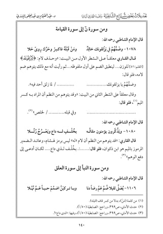 ‫ﻭﻣﻦ ﺳﻮرة ﻥ إﱃ ﺳﻮرة اﻟﻘﻴﺎﻣﺔ‬
‫ٓ‬

‫ﻗﺎﻝ اﻹﻣﺎﻡ اﻟﺸﺎﻃﺒﻲ رﲪﻪ اﷲ:‬

‫٨٧٠١− ﻭﺿﻤﻬﻢ ﰲ ﹶﻳﺰﻟﻘﻮﻧﻚ ﺧﺎﻟﹺﺪ‬
‫ﹲ‬
‫ﹾ‬
‫ﹶ ﱡﹸ ﹸ‬

‫ﹺ‬
‫ﻭﻣﻦ ﻗﺒﻠﻪ ﻓﺎﻛﴪ ﻭﺣﺮﻙ رﻭ￯ ﺣﻼ‬
‫ﹶ ﹾ ﹶﹾﹶﹸ‬
‫ﹾ ﹶﱢ ﹺ ﹰ ﹶ‬

‫ﻗـﺎﻝ اﻟﻘـﺎرﻱ ﻣﻌﻠﻘـﺎ ﻋـﲆ اﻟـﺸﻄﺮ اﻷﻭﻝ ﻣـﻦ اﻟﺒﻴـﺖ: »ﻭﺣـﺬﻑ ﻻﻡ: ﴿ ‪﴾p‬‬
‫ـ‬
‫ـ‬
‫ـ‬
‫ـﹰ ـ ـ‬
‫ـ‬
‫ـ‬

‫]اﻟﻘﻠﻢ:١٥[ ﻟﻠﻮزﻥ... ﻟﻴﻨﻄﺒﻖ اﻟﻀﻢ ﻋﲆ أﻭﻝ ﻣﻠﻔﻮﻇﻪ...ﺛﻢ رأﻳﺖ أﻧﻪ ﻣﻊ ذﻟﻚ ﻳﺘﻮﻫﻢ ﺿﻢ‬
‫ﻻﻣﻪ, ﻓﻠﻮ ﻗﺎﻝ:‬

‫............ / ﳌﺎ زﻟﻖ أﺣﺪ ﻓﻴﻪ«.‬

‫ﻭﺿﻤﻬﻢ ﻳﺎ ﻳﺰﻟﻘﻮﻧﻚ..............‬
‫ﱡﹸ ﹸ‬

‫ﹰ‬
‫ﻭﻗﺎﻝ ﻣﻌﻠﻘﺎ ﻋﲆ اﻟﺸﻄﺮ اﻟﺜﺎﲏ ﻣﻦ اﻟﺒﻴﺖ: »ﻭﻗﺪ ﻳﺘﻮﻫﻢ ﻣﻦ اﻟﻨﻈﻢ أﻥ اﳌﺮاد ﺑـﻪ ﻛـﴪ‬

‫اﳌﻴﻢ)١(, ﻓﻠﻮ ﻗﺎﻝ:‬

‫ﻭﰲ ﻗﺒﻠﻪ........... / ﳋﻠﺺ« )٢(.‬

‫..................................‬
‫ﻗﺎﻝ اﻹﻣﺎﻡ اﻟﺸﺎﻃﺒﻲ رﲪﻪ اﷲ:‬

‫ﹸ ﹾـ ﹴ ـ‬
‫ﺑﺨﻠ ــﻒ ﻟ ــﻪ داع ﻭﻳﻌ ــﺮج رﱢﺗ ــﻼ‬
‫ﹶ ﹾـ ﹸ ﹸ ﹸ ـ‬

‫ﹸ‬
‫٠٨٠١− ﻭﻳﺬﻛﺮﻭﻥ ﻳﺆﻣﻨﻮﻥ ﻣﻘﺎﻟـﻪ‬
‫ﹶﱠ ﱠ‬

‫ﻗﺎﻝ اﻟﻘﺎرﻱ: »ﻗﺪ ﻳﺘﻮﻫﻢ ﻣﻦ اﻟﻨﻈﻢ أﻥ ﻻﻡ »ﻟﻪ« ﻟﻴﺲ ﺑﺮﻣﺰ ﳍـﺸﺎﻡ, ﻭﻋﺎﺋـﺪ اﻟـﻀﻤﲑ‬

‫ﹸﹾ‬
‫اﳌﺮﻣﻮز ﺑﺎﳌﻴﻢ ﻫﻮ اﺑﻦ ذﻛﻮاﻥ, ﻓﻠﻮ ﻗﺎﻝ:......:. ﺑﺨﻠـﻒ ﻟـﺬﻱ داع.... ﻟﻜـﺎﻥ أدﻋـﻰ إﱃ‬
‫دﻓﻊ اﻟﻮﻫﻢ« )٣(.‬

‫ﻭﻣﻦ ﺳﻮرة اﻟﻨﺒﺄ إﱃ ﺳﻮرة اﻟﻌﻠﻖ‬

‫ﻗﺎﻝ اﻹﻣﺎﻡ اﻟﺸﺎﻃﺒﻲ رﲪﻪ اﷲ:‬

‫ﹶ ﱠ‬
‫ﹸ ﱠ ﹶ ﱠ ﹰ‬
‫٦٠١١− ﹸﻳﺼﲆ ﺛﻘﻴﻼ ﺿﻢ ﻋﻢ رﺿﺎ دﻧﺎ‬

‫ﻭﺑـﺎ ﺗـﺮﻛﺒﻦ اﺿﻤﻢ ﺣـﻴـﺎ ﻋـﻢ ﳖ ﱠـﻼ‬
‫ﹰ ﹶ ﱠ ﹸ‬
‫ﹶﱠ‬
‫ﹸ ﹾ‬

‫)١( ﻣﻦ ﻛﻠﻤﺔ )ﻣﻦ(, ﺑﺪﻻ ﻣﻦ ﻛﴪ ﻗﺎﻑ )ﻗﺒﻠﻪ(.‬
‫ﹶ ﹾ‬

‫)٢( ﺣﺪث اﻷﻣﺎﲏ, ص٩٩٣, ﻭراﺟﻊ: اﻟﻀﺎﺑﻄﻴﺔ )٠٥/أ(.‬

‫)٣( ﺣﺪث اﻷﻣﺎﲏ, ص٩٩٣, ﻭراﺟﻊ: اﻟﻀﺎﺑﻄﻴﺔ )٠٥/أ(, ﻭﻓﻴﻬﺎ: »ﻟﺪ￯ داع«!.‬

‫٠٤١‬

 