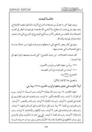 ‫ﺧﺎﲤــﺔ اﻟﺒﺤﺚ‬
‫ﻭﺑﻌﺪ, ﻓﻬﺬا آﺧﺮ ﻣﺎ ﲨﻌﺖ ﻣﻦ ﺗﻌﺪﻳﻼت اﻟﴩاح ﻷﺑﻴﺎت اﻟﺸﺎﻃﺒﻴﺔ ﺑﻘﺼﺪ اﻹﺻﻼح,‬
‫ﹸ‬

‫ﻭﻫﻮ ﺟﻬﺪ ﺑﴩﻱ ﺑﻘـﺪر اﳌـﺴﺘﻄﺎع, ﻭﻻ أدﻋـﻲ اﻻﺳﺘﻘـﺼﺎء, ﻓﻮﺟﻬـﺎت اﻟﻨﻈـﺮ ﰲ ﲢﺪﻳـﺪ‬

‫اﻟﺘﻌﺪﻳﻼت ﻗﺪ ﲣﺘﻠﻒ ﻣﻦ ﺷﺨﺺ ﻵﺧﺮ, ﻭﺳﺄﺗﺎﺑﻊ اﳌﻮﺿﻮع ﰲ اﻟﴩﻭح اﻟﺘﻲ ﻗـﺪ ﺗـﺼﺪر‬
‫ﺗﺒﺎﻋﺎ ﻭﺗﺘﻮاﻓﺮ ﻓﻴﲈ ﺑﻌﺪ ﺑﺈذﻥ اﷲ.‬

‫ﻭﻓﻴﲈ ﻳﲇ أذﻛﺮ ﺑﻌﺾ اﻟﻨﺘﺎﺋﺞ اﻟﺘﻲ اﺳﺘﻨﺒﻄﺘﻬﺎ ﻭﺗﻮﺻـﻠﺖ إﻟﻴﻬـﺎ ﻣـﻦ ﺧـﻼﻝ دراﺳـﺔ‬

‫ﻭﲨﻊ اﻟﺘﻌﺪﻳﻼت اﻟﺘﻲ ﻋﺸﺖ ﻣﻌﻬﺎ:‬

‫ﻟﻘﺪ ﺷﻤﻠﺖ اﻟﺘﻌﺪﻳﻼت −ﻣﻦ ﺣﻴﺚ اﳌﺠﻤﻮع− اﻟﺘﻲ ﻗﻤـﺖ ﺑﺠﻤﻌﻬـﺎ ﻭإدراﺟﻬـﺎ ﰲ‬

‫ﻫﺬا اﻟﺒﺤﺚ:‬

‫ﹰ‬
‫٦٢١ ﺑﻴﺘﺎ ﻣﻦ ﺧﻄﺒﺔ اﻟﻜﺘﺎب ﻭأﺑﻮاب اﻷﺻﻮﻝ.‬
‫٠١١ أﺑﻴﺎت ﻣﻦ اﻟﻔﺮﺷﻴﺎت إﱃ آﺧﺮ اﻟﻘﺼﻴﺪة.‬

‫اﳌﺠﻤﻮع: ٦٣٢ ﺑﻴﺘﺎ.‬

‫ﻭﺗﻔﺼﻴﻞ ﻫﺬا اﻹﲨﺎﻝ ﻛﺎﻵﰐ:‬
‫ﹰ‬
‫أﻭﻻﹰ: اﻷﺑﻴﺎت اﻟﺘﻲ ﺗﺘﻌﻠﻖ ﺑﺎﳋﻄﺒﺔ ﻭأﺑﻮاب اﻷﺻﻮﻝ )٦٢١( ﺑﻴﺘﺎ, ﻫﻲ:‬
‫ﺧﻄﺒﺔ اﻟﻜﺘﺎب: ٧١ ﺑﻴﺘﺎ. ﺑﺎب اﻻﺳﺘﻌﺎذة: ٣ أﺑﻴﺎت. ﺑﺎب اﻟﺒﺴﻤﻠﺔ: ٥ أﺑﻴﺎت. ﺳﻮرة‬

‫أﻡ اﻟﻘﺮآﻥ: ٦ أﺑﻴﺎت. ﺑﺎب اﻹدﻏﺎﻡ اﻟﻜﺒﲑ: ٨ أﺑﻴﺎت. ﺑﺎب إدﻏـﺎﻡ اﳊـﺮﻓﲔ اﳌﺘﻘـﺎرﺑﲔ ﰲ‬

‫ﻛﻠﻤﺔ ﻭﰲ ﻛﻠﻤﺘﲔ: ٩ أﺑﻴﺎت. ﺑﺎب ﻫﺎء اﻟﻜﻨﺎﻳﺔ: ٩ أﺑﻴﺎت. ﺑﺎب اﳌـﺪ ﻭاﻟﻘـﴫ: ٧ أﺑﻴـﺎت.‬
‫ﹰ‬
‫ﺑﺎب اﳍﻤﺰﺗﲔ ﻣﻦ ﻛﻠﻤﺔ: ٣١ ﺑﻴﺘﺎ. ﺑﺎب ﻧﻘﻞ ﺣﺮﻛﺔ اﳍﻤـﺰة إﱃ اﻟـﺴﺎﻛﻦ ﻗﺒﻠﻬـﺎ: ٢ ﺑﻴﺘـﺎﻥ.‬

‫ﺑﺎب ﻭﻗﻒ ﲪﺰة ﻭﻫﺸﺎﻡ ﻋﲆ اﳍﻤﺰ: ٩ أﺑﻴﺎت. ﺑﺎب اﻹﻇﻬﺎر ﻭاﻹدﻏـﺎﻡ: ٤ أﺑﻴـﺎت. ﺑـﺎب‬

‫ذاﻝ )إذ(: ٣ أﺑﻴﺎت. ﺑﺎب داﻝ )ﻗﺪ(: ٤ أﺑﻴﺎت. ﻛﻞ ﻣﻦ: ذﻛﺮ ﺗﺎء اﻟﺘﺄﻧﻴﺚ, ﻭذﻛﺮ ﻻﻡ ﻫـﻞ‬
‫ﻭﺑﻞ, ﻭﺑﺎب اﺗﻔﺎﻗﻬﻢ ﰲ إدﻏﺎﻡ إذ ﻭﻗﺪ ﻭﺗﺎء اﻟﺘﺄﻧﻴﺚ ﻭﻫـﻞ ﻭﺑـﻞ, ﻭﺑـﺎب ﺣـﺮﻭﻑ ﻗﺮﺑـﺖ‬
‫٣٤١‬

 