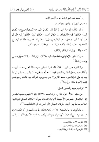 ‫ﻭأﻏﻠﺐ ﻋﺒﺎراﲥﻢ ﺗﺪﻧﺪﻥ ﺣﻮﻝ اﻷﻣﻮر اﻵﺗﻴﺔ:‬
‫١− ﺑﻴﺎﻥ اﻷﻭﱃ أﻭ اﻷﻇﻬﺮ ﻭاﻷﺣﺴﻦ:‬
‫ﻭﲤﺜﻞ ﻟﻜﻞ ذﻟﻚ ﻋﺒﺎراﲥﻢ: ﻟﻮ ﻗﺎﻝ ﻛﺬا »ﻟﻜـﺎﻥ أﻇﻬـﺮ«, »ﻟﻜـﺎﻥ أﻭﺿـﺢ«, »ﻟﻜـﺎﻥ‬

‫أﺑﲔ«, »ﻟﻜﺎﻥ أﻭﰱ«, »ﻟﻜﺎﻥ أﲨﻞ«, »ﻟﻜﺎﻥ أﺣﺴﻦ«, »ﻟﻜﺎﻥ أﺳﺪ«, »ﻟﻜﺎﻥ أﻭﱃ«, »ﻟـﺰاﻝ‬
‫ﹼ‬

‫ﻫﺬا اﻹﺷﻜﺎﻝ/ اﻻﺣﺘﲈﻝ«, »ﻟﺰاﻝ اﻟﻮﻫﻢ/ اﻹﳞﺎﻡ«, »ﻟﺘﻢ ﻟﻪ اﳌﻘﺼﻮد«, »ﻟﻜـﺎﻥ أﻭﺿـﺢ‬

‫ﻟﻠﻤﻘﺼﻮد«, »ﻟﻮ ﻗﺎﻝ ﻛﺬا ﻷﻏﻨﺎﻩ ﻋﻦ ﻛﺬا«.... ﻭﻫﻜﺬا..., ﻭﻫﻮ اﻷﻛﺜﺮ...‬
‫٢− ﳏﺎﻭﻟﺔ ﺗﺴﻬﻴﻞ اﻟﻌﺒﺎرة ﻟﻔﻬﻢ اﻟﻄﻼب:‬

‫ﻣﻦ ذﻟﻚ ﻗﻮﻝ اﻹﻣﺎﻡ أﰊ ﺷﺎﻣﺔ ﺣﻮﻝ اﻟﺒﻴﺖ )٣٢(: »ﻭﻟﻮ ﻗﺎﻝ... ﻟﻜﺎﻥ أﺳﻬﻞ ﻣﻌﻨـﻰ‬

‫ﹰ‬
‫ﻭأﺣﺴﻦ ﻟﻔﻈﺎ« )١(.‬

‫ﻭﻛﺬا ﻗﻮﻟﻪ ﺣﻮﻝ اﻟﺒﻴﺖ )٥٦(: »ﺛﻢ ﲤﻢ اﻟـﺸﺎﻃﺒﻲ −رﲪـﻪ اﷲ ﺗﻌـﺎﱃ− ﻫـﺬا اﻟﺒﻴـﺖ‬

‫ﺑﺄﻟﻔﺎظ ﻳﺼﻌﺐ ﻋﲆ اﻟﻄﺎﻟﺐ اﳌﺒﺘﺪئ ﻓﻬﻤﻬﺎ, ﻣﻊ أﻧﻪ ﻣﺴﺘﻐﻦ ﻋﻨﻬﺎ, ﻭاﻟﺒﻴـﺖ ﻣﻔﺘﻘـﺮ إﱃ أﻥ‬

‫ﻳﻨﺒﻪ ﻓﻴﻪ ﻋﲆ أﻧﻪ إذا ﴏح ﺑﺎﺳﻢ اﻟﻘﺎرئ ﻻ ﻳﺄﰐ ﻣﻌﻪ ﺑﺮﻣﺰ, ﻓﻠﻮ أﻧـﻪ ﺑـﲔ ذﻟـﻚ ﰲ ﻣﻮﺿـﻊ‬
‫ﺗﻠﻚ اﻷﻟﻔﺎظ ﻟﻜﺎﻥ أﻭﱃ...«)٢(.‬

‫٣− ﺗﻮﺿﻴﺢ ﻣﺒﻬﻢ ﻭﺗﻔﺼﻴﻞ ﳎﻤﻞ:‬
‫ﹰ‬
‫ﻣﻦ ذﻟﻚ – ﻣﺜﻼ – ﻗﻮﻝ اﻟﻘﺎرﻱ ﺣﻮﻝ اﻟﺒﻴﺖ )٨٣٥(: »ﻓﺈﻧﻪ ﻻ ﻳﻔﻬﻢ ﺑﺤﺴﺐ اﻟﻈـﺎﻫﺮ‬

‫إﻻ اﳋﻼﻑ ﰲ ﺧﺼﻮص: ﴿ ﴾ ﺑﺎﻟﻴﺎء اﻟﺘﺤﺘﻴﺔ, ﻣـﻊ أﻥ اﳋـﻼﻑ ﺷـﺎﻣﻞ ﻟﻠﻔﻮﻗﺎﻧﻴـﺔ‬

‫اﻟﺸﺎﻣﻠﺔ ﻟﻠﺨﻄﺎب ﻭاﻟﻐﻴﺒﺔ, ﻣﻔﺮدا ﻭﲨﻌﺎ, ﰲ ﻫﺬﻩ اﻟﺴﻮرة ﻭﻏﲑﻫﺎ, ﻓﻘﻠﺖ...«)٣(.‬

‫ﻭﻗﻮﻝ أﰊ ﺷﺎﻣﺔ ﺣﻮﻝ اﻟﺒﻴﺖ )٢٤٧(: »ﻭأراد ﳘﺰ اﻟﻴﺎء, ﻭﱂ ﻳﺒﲔ ذﻟﻚ, ﻭﰲ آﺧﺮ اﻟﻜﻠﻤﺔ ﳘﺰ,‬
‫ﹺ‬
‫ﻓﺮﺑﲈ ﻳﺘﻮﻫﻢ اﻟﺴﺎﻣﻊ أﻧﻪ ﻫﻮ اﻟـﻤﻌﻨﻲ, ﺛﻢ ﻟﻮ ﻓﻬﻢ ذﻟﻚ ﱂ ﻳﻜﻦ ﻣﺒﻴﻨﺎ ﻟﻠﻘﺮاءة اﻷﺧﺮ￯; ﻷﻥ اﳍﻤﺰ ﻟﻴﺲ‬
‫ﹶﹾ ﱡ‬
‫)١( اﻧﻈﺮ ص٩٣ ﻣﻦ ﻫﺬا اﻟﺒﺤﺚ.‬
‫)٢( اﻧﻈﺮ ص٥٤ ﻣﻦ ﻫﺬا اﻟﺒﺤﺚ.‬
‫)٣( اﻧﻈﺮ ص٣٠١−٤٠١ ﻣﻦ ﻫﺬا اﻟﺒﺤﺚ.‬

‫٦٤١‬

 