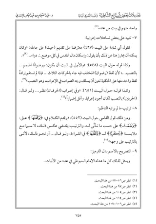 ‫ﻭاﺣﺪ ﻣﻨﻬﻢ ﰲ ﺑﻴﺖ ﻣﻦ ﻋﻨﺪﻩ)١(.‬
‫٧− ﺗﻨﺒﻴﻪ ﻋﲆ ﺑﻌﺾ ﺗﺴﺎﻫﻼت إﻋﺮاﺑﻴﺔ:‬
‫ﻛﻘﻮﻝ أﰊ ﺷﺎﻣﺔ ﻋﲆ اﻟﺒﻴﺖ )٧٦٤( ﻣﻌﱰﺿﺎ ﻋﲆ ﺗﻘﺪﻳﻢ )ﺣﻴﺚ( ﻋﲆ ﻋﺎﻣﻠﻪ: »ﻭﻛﺎﻥ‬

‫ﻳﻤﻜﻨﻪ أﻥ ﳛﱰز ﻫﻨﺎ ﻋﻦ ذﻟﻚ ﺑﺄﻥ ﻳﻘﻮﻝ: ﻭإﺳﻜﺎﻥ داﻝ اﻟﻘﺪس ﰲ ﻛﻞ ﻣﻮﺿﻊ.:. دﻭاء...)٢(«.‬

‫ﻭﻛﺬا ﻗﻮﻟﻪ ﺣﻮﻝ اﻟﺒﻴﺖ )٨٤٥(: »ﻭاﻷﻭﱃ ﰲ اﻟﺒﻴﺖ أﻥ ﻳﻜﻮﻥ: ﻭرﺿﻮاﻧﺎ اﺿﻤﻢ...‬
‫ﹰ‬

‫ﺑﺎﻟﻨﺼﺐ...; ﻷﻥ ﻟﻔﻆ )رﺿﻮاﻥ( اﳌﺨﺘﻠﻒ ﻓﻴﻪ ﺟﺎء ﺑﺎﳊﺮﻛﺎت اﻟﺜﻼث... ﻓﺈذا ﱂ ﺗﺴﺘﻘﻢ إرادة‬
‫ﹸ‬

‫ﻟﻔﻆ ﻭاﺣﺪ ﻣﻨﻬﺎ ﻋﲆ اﳊﻜﺎﻳﺔ ﺗﻌﲔ أﻥ ﻳﺴﻠﻚ ﻭﺟﻪ اﻟﺼﻮاب ﰲ اﻹﻋﺮاب, ﻭﻫﻮ اﻟﻨﺼﺐ«)٣(.‬

‫ﻭﻛـﺬا ﻗﻮﻟـﻪ ﺣـﻮﻝ اﻟﺒﻴـﺖ )١٥٦(: »ﻭﰲ إﻋـﺮاب )اﳊﺮﻓـﺎﻥ( ﻧﻈـﺮ... ﻭﻟـﻮ ﻗـﺎﻝ:‬
‫ـ ـ‬
‫ـ‬
‫ـ‬
‫ـ‬
‫ـ‬
‫ـ ـ‬
‫ـ‬

‫ﹰ‬
‫)اﳊﺮﻓﲔ( ﺑﺎﻟﻨﺼﺐ ﻟﻜﺎﻥ أﺟﻮد إﻋﺮاﺑﺎ, ﻭأﻗﻞ إﺿﲈرا«)٤(.‬
‫٨− ﺗﺮﺗﻴﺐ ﻣﺎ ﱂ ﻳﺮﺗﺒﻪ اﻟﻨﺎﻇﻢ:‬

‫ﻭﻣﻦ ذﻟﻚ ﻗﻮﻝ اﻟﻔﺎﳼ ﺣﻮﻝ اﻟﺒﻴﺖ )٢٥٥(: »ﻭﻗﺪﻡ اﻟﻜـﻼﻡ ﰲ: ﴿ ‪ ﴾É‬ﻋـﲆ:‬

‫﴿ ±﴾ ﻋﲆ ﺣﺴﺐ ﻣﺎ ﺗـﺄﺗﻰ ﻟـﻪ, ﻭاﻟﱰﺗﻴـﺐ ﻳﻘﺘـﴤ ﻋﻜـﺲ ذﻟـﻚ, ﻻ ﺳـﻴﲈ ﻣـﻊ‬
‫ﱠ‬

‫ﻣﻼﺑ ـﺴـﺔ ﴿ ‪ ﴾C‬ﻟ ــ ﴿ ‪ ﴾É‬ﰲ اﻟﻘ ـﺮاءة, ﻭﻟ ـﻮ ﻗ ـﺎﻝ... أﻭ ﻧﺤ ـﻮ ذﻟ ـﻚ, ﻷﺗ ـﻰ‬
‫ـ‬
‫ـ ـ‬
‫ـ ـ‬
‫ـ‬
‫ـ‬
‫ـ‬

‫ﺑﺎﻟﱰﺗﻴﺐ ﻋﲆ ﻭﺟﻬﻪ« )٥(.‬

‫٩− اﻟﺘﴫﻳﺢ ﺑﺎﻻﺳﻢ ﺑﺪﻝ اﻟﱰﻣﻴﺰ:‬
‫ﻭﻳﻤﺜﻞ ﻟﺬﻟﻚ ﻛﻞ ﻣﺎ ﻋﺪﻟﻪ اﻹﻣﺎﻡ اﻟﺴﻴﻮﻃﻲ ﰲ ﻋﺪد ﻣﻦ اﻷﺑﻴﺎت.‬
‫)١( اﻧﻈﺮ ص٦٥−٧٥ ﻣﻦ ﻫﺬا اﻟﺒﺤﺚ.‬
‫)٢( اﻧﻈﺮ ص٧٩ ﻣﻦ ﻫﺬا اﻟﺒﺤﺚ.‬

‫)٣( اﻧﻈﺮ ص٥٠١ ﻣﻦ ﻫﺬا اﻟﺒﺤﺚ.‬

‫)٤( اﻧﻈﺮ ص٤١١ ﻣﻦ ﻫﺬا اﻟﺒﺤﺚ.‬

‫)٥( اﻧﻈﺮ ص٦٠١−٧٠١ ﻣﻦ ﻫﺬا اﻟﺒﺤﺚ.‬

‫٨٤١‬

 