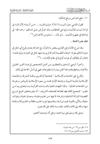 ‫٠١− دﻓﻊ اﻋﱰاض ﻭرﻓﻊ إﺷﻜﺎﻝ:‬
‫ﻛﻘﻮﻝ اﻟﻔﺎﳼ ﺣﻮﻝ اﻟﺒﻴـﺖ )١٤٦(: »ﻭإﻧـﲈ ﻗﻠـﺖ:... »ﻣـﻦ أﻧـﺚ«; ﻷﻥ اﻟﺘـﺎء ﰲ‬
‫ﻗﺮاءﺗﻪ ﻟﻴﺴﺖ ﻟﻠﺘﺄﻧﻴﺚ, ﻭإﻧﲈ ﻫﻲ ﻟﻠﺨﻄﺎب, ﻭﻗﺪ اﻋـﱰض ﻋـﲆ اﻟﻨـﺎﻇﻢ −رﲪـﻪ اﷲ− ﰲ‬
‫ﹸﹺ ﹶ‬
‫إدﺧﺎﳍﺎ ﰲ ﻣﻔﻬﻮﻡ اﻟﺘﺄﻧﻴﺚ... ﻭﻟﻮ ﻗﺎﻝ.... ﻟﺴﻠﻢ ﻣﻦ اﻻﻋﱰاض«)١(.‬

‫ﺗﻠﻚ ﻋﴩة ﻛﺎﻣﻠﺔ...‬
‫ﻭﻗﺪ ﴏح اﻹﻣﺎﻡ ﻋﲇ اﻟﻘﺎرﻱ ﺑﺒﻌﺾ ﻣﺎ ذﻛﺮﺗﻪ, ﻣﻊ اﻋﱰاﻓﻪ ﺑﻌﺪﻡ ﻭﻗﻮع أﻱ ﺧﻠﻞ ﰲ‬
‫ﹸ‬

‫ﻋﺒﺎرة اﻟﻨﺎﻇﻢ ﺑﻘﻮﻟﻪ: »ﻭﻫﺬﻩ اﻟﻘﺼﻴﺪة اﳌﺒﺎرﻛﺔ ﱂ ﻳﻮﺟﺪ ﻓﻴﻬﺎ ﺧﻠﻞ ﰲ اﻟﻌﺒﺎرة, ﻭإﻧﲈ ﻏﺎﻳﺘـﻪ:‬
‫إﲨﺎﻝ, أﻭ إﻃﻼﻕ, أﻭ ﻓﻮات أﻭﻟﻮﻳﺔ ﰲ ﻣﻘﺎﻡ اﻹﺷﺎرة...«)٢(.‬

‫ﹰ‬
‫ﻭأﺧﲑا: أﻭﴆ اﻟﺒﺎﺣﺜﲔ ﻭاﳌﺤﻘﻘـﲔ ﻣـﻦ أﻫـﻞ اﻟﺘﺨـﺼﺺ ﰲ ﻫـﺬا اﻟﻔـﻦ اﳉﻠﻴـﻞ‬

‫ﺑﺎﻻﻋﺘﻨﺎء ﺑﻤﺨﻄﻮﻃﺎت ﻫﺬا اﻟﻔﻦ ﻭﺑﺪراﺳﺔ ﻣﻄﺒﻮﻋﺎﺗﻪ, ﻓﻬﻲ ﰲ أﻣﺲ اﳊﺎﺟﺔ إﱃ ذﻟﻚ.‬
‫ﱢ‬

‫ﻭأﻗﱰح ﻋﲆ اﳉﺎﻣﻌﺎت اﻹﺳﻼﻣﻴﺔ – ﻛﺠﺎﻣﻌﺔ أﻡ اﻟﻘـﺮ￯ ﺑﻤﻜـﺔ اﳌـﴩﻓﺔ, ﻭاﳉﺎﻣﻌـﺔ‬

‫اﻹﺳﻼﻣﻴﺔ ﺑﺎﳌﺪﻳﻨﺔ اﻟﻨﺒﻮﻳﺔ, ﻭﺟﺎﻣﻌﺔ اﻹﻣﺎﻡ ﳏﻤﺪ ﺑﻦ ﺳﻌﻮد اﻹﺳﻼﻣﻴﺔ ﺑﺎﻟﺮﻳﺎض, ﻭﻏﲑﻫﺎ‬

‫ﻣﻦ اﳉﺎﻣﻌﺎت اﻟﻌﺎﳌﻴﺔ – ﻭﻛﺬا اﳉﻬﺎت اﳌﻌﻨﻴﺔ ﺑﺎﻟﺪراﺳﺎت اﻟﻘﺮآﻧﻴـﺔ ﻭﻣـﺎ ﻳﺘﻌﻠـﻖ ﲠـﺎ ﻣـﻦ‬

‫ﻋﻠﻮﻡ – ﻛﻤﺠﻤﻊ اﳌﻠﻚ ﻓﻬﺪ ﻟﻄﺒﺎﻋﺔ اﳌﺼﺤﻒ اﻟﴩﻳﻒ − أﻥ ﲥﺘﻢ ﺑﺘﺤﻘﻴﻖ ﲨﻴـﻊ ﴍﻭح‬
‫ﹴ‬
‫اﻟﻘﺼﻴﺪة اﳌﺒﺎرﻛﺔ اﻟﺸﺎﻃﺒﻴﺔ ﻭﻧﴩﻫﺎ; ﳌﺎ ﻓﻴﻬﺎ ﻣـﻦ ﻋﻠـﻮﻡ دﻓﻴﻨـﺔ, ﻭﻣﻌـﺎﻥ ﲨﻴﻠـﺔ, ﻭﻓﻮاﺋـﺪ‬

‫ﺟﻠﻴﻠﺔ, ﻭﻵﻟﺊ ﻣﻜﻨﻮﻧﺔ ﳚﺐ إﺑﺮازﻫﺎ, ﻭﺗﻘﺪﻳﻤﻬﺎ ﺑﺜﻮب ﻗﺸﻴﺐ ﻟﻄﻼب اﻟﻌﻠـﻢ ﻟﻼﺳـﺘﻔﺎدة‬

‫ﻣﻨﻬﺎ, ﻭاﷲ ﻭﱄ ذﻟﻚ ﻭاﻟﻘﺎدر ﻋﻠﻴﻪ, ﻭﻣﺎ ذﻟﻚ ﻋﲆ اﷲ ﺑﻌﺰﻳﺰ.‬

‫ﻭﺻﲆ اﷲ ﻭﺳﻠﻢ ﻋﲆ ﻧﺒﻴﻨﺎ ﳏﻤﺪ, ﻭﻋﲆ آﻟﻪ ﻭﺻﺤﺒﻪ أﲨﻌﲔ.‬

‫)١( اﻧﻈﺮ ص٣١١ ﻣﻦ ﻫﺬا اﻟﺒﺤﺚ.‬
‫)٢( ﺣﺪث اﻷﻣﺎﲏ, ص٥٢−٦٢.‬

‫٩٤١‬

 