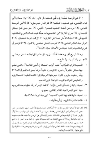 ‫ﹸ‬
‫)١( ﻓﺘﺢ اﻟﻮﺻﻴﺪ ﻟﻠﺴﺨﺎﻭﻱ, ﻃﺒﻊ ﺑﺘﺤﻘﻴﻘﲔ ﰲ ﻋﺎﻡ ﻭاﺣﺪ, )٢( إﺑﺮاز اﳌﻌـﺎﲏ ﻷﰊ‬
‫ﱠ‬

‫ﺷﺎﻣﺔ اﳌﻘﺪﳼ, ﻃﺒﻊ ﺑﺘﺤﻘﻴﻘﲔ ﻛﺬﻟﻚ, )٣( ﻛﻨﺰ اﳌﻌﺎﲏ ﻟﻠﻤﻮﺻﲇ, )٤( اﻟﻶﻟـﺊ اﻟﻔﺮﻳـﺪة‬
‫ﻟﻠﻔﺎﳼ, )٥( ﺟﺰء ﻣـﻦ اﻟﻌﻘـﺪ اﻟﻨـﻀﻴﺪ ﻟﻠـﺴﻤﲔ اﳊﻠﺒـﻲ, )٦( ﺟـﺰء ﻣـﻦ ﻛﻨـﺰ اﳌﻌـﺎﲏ‬

‫ﻟﻠﺠﻌﱪﻱ, )٧( ﴎاج اﻟﻘﺎرئ ﻻﺑﻦ اﻟﻘﺎﺻـﺢ, ﻟـﻪ ﻋـﺪة ﻃﺒﻌـﺎت, )٨( ﴍح اﻟـﺸﺎﻃﺒﻴﺔ‬
‫ﱠ‬
‫ﻟﻠﺴﻴﻮﻃﻲ, )٩( ﺣﺪث اﻷﻣﺎﲏ ﻟﻠﻤﻼ ﻋﲇ اﻟﻘﺎرﻱ, )٠١( إرﺷﺎد اﳌﺮﻳـﺪ ﻟﻠـﻀﺒﺎع, )١١(‬

‫اﻟﻮاﰲ ﻟﻌﺒﺪ اﻟﻔﺘﺎح اﻟﻘﺎﴈ, )٢١( ﺗﻘﺮﻳـﺐ اﳌﻌـﺎﲏ ﻟﻠﻌﻠﻤـﻲ ﻭﻻﺷـﲔ, )٣١( اﳌﺰﻫـﺮ ﰲ‬
‫ﴍح اﻟﺸﺎﻃﺒﻴﺔ ﻭاﻟﺪرة ﻟﻠﺠﻨﺔ ﻣﻦ اﻷﺳﺎﺗﺬة ﺑﻌﲈﻥ اﻷردﻥ)١(.‬

‫ﹸ ﱢ‬
‫ﻭﻫﻨﺎﻙ ﴍﻭح أﺧﺮ￯ ﻣﺘﻌﺪدة ﺣﻘﻘﺖ ﰲ رﺳﺎﺋﻞ ﻋﻠﻤﻴـﺔ ﰲ اﳉﺎﻣﻌـﺎت ﰲ ﻣﺮﺣﻠﺘـﻲ‬

‫اﳌﺎﺟﺴﺘﲑ ﻭاﻟﺪﻛﺘﻮراﻩ, ﻭﱂ ﺗﻄﺒﻊ ﺑﻌﺪ.‬

‫٢− اﻟﻘﺼﻴﺪة اﻟﺮاﺋﻴﺔ اﳌﺴﲈة ﺑـ "ﻋﻘﻴﻠﺔ أﺗﺮاب اﻟﻘﺼﺎﺋﺪ ﰲ أﺳﻨﻰ اﳌﻘﺎﺻﺪ", ﻭاﻟﺘـﻲ ﻧﻈـﻢ‬
‫ﱠ‬
‫ﹰ‬
‫ﻓﻴﻬﺎ ﻣﺴﺎﺋﻞ اﳌﻘﻨﻊ ﻷﰊ ﻋﻤﺮﻭ اﻟﺪاﲏ, ﻭزاد ﻋﻠﻴﻪ أﺣﺮﻓـﺎ ﻳـﺴﲑة, ﻭﺗﻘـﻊ ﰲ: )٨٩٢(‬

‫ﹰ‬
‫ﺑﻴﺘﺎ, ﻭﺣﻈﻴﺖ ﺑﴩﻭح ﻛﺜﲑة, ﻃﺒﻊ ﻣﻨﻬﺎ: اﻟﻮﺳﻴﻠﺔ إﱃ »ﻛﺸﻒ اﻟﻌﻘﻴﻠﺔ« ﻟﻠـﺴﺨﺎﻭﻱ,‬

‫ﻭ»ﺗﻠﺨﻴﺺ اﻟﻔﻮاﺋﺪ ﻭﺗﻘﺮﻳﺐ اﳌﺘﺒﺎﻋﺪ« ﻻﺑﻦ اﻟﻘﺎﺻﺢ.‬

‫٣− ﻗﺼﻴﺪة راﺋﻴﺔ ﰲ ﻋﺪد آﻱ اﻟﺴﻮر ﺳﱠﲈﻫﺎ: "ﻧﺎﻇﻤﺔ اﻟﺰﻫﺮ", ﻭﻗﺪ ﺣﻈﹺﻴﺖ ﺑﻌﺪة ﴍﻭح,‬
‫ﹶ‬
‫ﹶ‬
‫ﻣﻨﻬﺎ »ﺑﺸﲑ اﻟﻴﴪ« ﻟﻌﺒﺪ اﻟﻔﺘﺎح اﻟﻘﺎﴈ, ﻣﻄﺒﻮع.‬

‫٤− ﻗﺼﻴﺪة داﻟﻴﺔ ﻧﻈﻢ ﻓﻴﻬﺎ ﻛﺘﺎب "اﻟﺘﻤﻬﻴﺪ" ﻻﺑﻦ ﻋﺒﺪ اﻟﱪ, )ت٣٦٤ﻫ(.‬

‫٥− ﻇﺎءات اﻟﻘﺮآﻥ اﻟﻜﺮﻳﻢ, ﰲ أرﺑﻌﺔ أﺑﻴﺎت.‬

‫)١( اﻟﴩﺣﺎﻥ اﻷﺧﲑاﻥ −اﻟﺘﻘﺮﻳﺐ ﻭاﳌﺰﻫﺮ− ﻻ أﻋﺪﳘﺎ ﴍﺣﲔ ﻣﺴﺘﻘﻠﲔ, ﻷﻧﻪ ﻟـﻴﺲ ﻓـﻴﻬﲈ ﺟﺪﻳـﺪ, ﺑـﻞ ﺟـﻞ‬
‫ﱡ‬

‫ﻣﺎدﲥﲈ اﻟﻌﻠﻤﻴﺔ ﻣﺄﺧﻮذ ﻣﻦ اﻟﻮاﰲ ﻟﻠﻘﺎﴈ رﲪﻪ اﷲ ﺑـﴚء ﻣـﻦ اﻻﺧﺘـﺼﺎر ﻭاﻟﺘﻬـﺬﻳﺐ ﻭاﻟﱰﺗﻴـﺐ, ﻛـﲈ أﻥ‬

‫»اﳌﺰﻫﺮ« اﺷﱰﻙ ﰲ ﺗﺄﻟﻴﻔﻪ ﺳﺒﻌﺔ ﻣﻦ اﻷﺳﺎﺗﺬة, ﺑﺘﻘﺴﻴﻢ أﺑﻴﺎت اﳌﺘﻦ ﻋﲆ ﻛﻞ ﻣـﻦ: د/ﳏﻤـﺪ ﺧﺎﻟـﺪ ﻣﻨـﺼﻮر,‬
‫د/أﲪﺪ ﺧﺎﻟﺪ ﺷﻜﺮﻱ, د/أﲪﺪ ﻣﻔﻠﺢ اﻟﻘﻀﺎة, د/ﺧﺎﻟﺪ ﺳﻴﻒ اﷲ ﺳﻴﻔﻲ, د/ﳏﻤﺪ ﻣﻮﺳﻰ ﻧﴫ, د/إﺑﺮاﻫﻴﻢ‬

‫ﳏﻤﺪ اﳉﺮﻣﻲ, د/ﳏﻤﺪ ﻋﺼﺎﻡ اﻟﻘﻀﺎة, أﻣﺎ »اﻟﺘﻘﺮﻳﺐ« ﻓﻘﺪ اﺷﱰﻙ ﰲ ﺗﺄﻟﻴﻔﻪ ﻛﻞ ﻣﻦ اﻟﺸﻴﺦ ﺳﻴﺪ ﻻﺷﲔ أﺑﻮ‬

‫اﻟﻔﺮح ﻭاﻟﺸﻴﺦ ﺧﺎﻟﺪ ﳏﻤﺪ اﳊﺎﻓﻆ اﻟﻌﻠﻤﻲ, ﻭﻟﻠﺪﻛﺘﻮر إﳞﺎب ﻓﻜﺮﻱ ﻭﻏﲑﻩ ﴍﻭح ﻣﻄﺒﻮﻋﺔ ﻟﻠـﺸﺎﻃﺒﻴﺔ, ﻭﱂ‬
‫أﻃﻠﻊ ﻋﻠﻴﻬﺎ, ﻭﻟﺬا أﻏﻔﻠﺖ ذﻛﺮﻫﺎ ﻫﻨﺎ.‬

‫٣٣‬

 