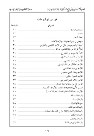 ‫ﻓﻬﺮس اﳌﻮﺿﻮﻋﺎت‬
‫اﻟﻌﻨﻮاﻥ‬

‫ﻣﻠﺨﺺ اﻟﺒﺤﺚ‬
‫ﻣﻘﺪﻣﺔ ...........................................................................................................................‬
‫ﺧﻄﺔ اﻟﺒﺤﺚ .................................................................................................................‬
‫ﻣﻨﻬﺠﻲ ﰲ ﲨﻊ اﻟﺘﻌﺪﻳﻼت ﻭاﻹﺻﻼﺣﺎت....................................................................‬
‫ﲤﻬﻴﺪ: ﺗﺮاﺟﻢ ﻣﻮﺟﺰة ﻟﻜﻞ ﻣﻦ اﻹﻣﺎﻡ اﻟﺸﺎﻃﺒﻲ ﻭاﻟﴩاح .............................................‬
‫ﱠ‬
‫أﻭﻻﹰ: ﺗﺮﲨﺔ ﻣﻮﺟﺰة ﻟﻠﻨﺎﻇﻢ رﲪﻪ اﷲ .............................................................................‬
‫ﹰ‬
‫ﺛﺎﻧﻴﺎ: ﺗﺮاﺟﻢ ﻣﻮﺟﺰة ﻟﻠﴩاح .........................................................................................‬
‫اﻹﻣﺎﻡ أﺑﻮ اﳊﺴﻦ اﻟﺴﺨﺎﻭﻱ .........................................................................................‬
‫اﻹﻣﺎﻡ أﺑﻮ ﺷﺎﻣﺔ اﳌﻘﺪﳼ ...............................................................................................‬
‫اﻹﻣﺎﻡ ﺷﻌﻠﺔ أﺑﻮ ﻋﺒﺪ اﷲ اﳌﻮﺻﲇ ..................................................................................‬
‫اﻹﻣﺎﻡ أﺑﻮ ﻋﺒﺪ اﷲ اﻟﻔﺎﳼ .............................................................................................‬
‫اﻹﻣﺎﻡ ﺑﺮﻫﺎﻥ اﻟﺪﻳﻦ اﳉﻌﱪﻱ ........................................................................................‬
‫اﻹﻣﺎﻡ اﻟﺴﻤﲔ اﳊﻠﺒﻲ ...................................................................................................‬
‫اﻹﻣﺎﻡ ﺟﻼﻝ اﻟﺪﻳﻦ اﻟﺴﻴﻮﻃﻲ .......................................................................................‬
‫اﻹﻣﺎﻡ ﻋﲇ ﺑﻦ ﺳﻠﻄﺎﻥ ﳏﻤﺪ اﻟﻘﺎرﻱ ..............................................................................‬
‫اﻟﻘﺴﻢ اﻷﻭﻝ: اﻟﺘﻌﺪﻳﻼت اﳌﺘﻌﻠﻘﺔ ﺑﺎﻷﺑﻴﺎت اﻷﺻﻮﻟﻴﺔ ....................................................‬
‫اﻷﺑﻴﺎت اﳌﻌﺪﻟﺔ اﳌﺘﻌﻠﻘﺔ ﺑﺎﳌﻘﺪﻣﺔ )ﺧﻄﺒﺔ اﻟﻜﺘﺎب( .........................................................‬
‫ﺑﺎب اﻻﺳﺘﻌﺎذة ..............................................................................................................‬
‫ﺑﺎب اﻟﺒﺴﻤﻠﺔ .................................................................................................................‬
‫ﺳﻮرة أﻡ اﻟﻘﺮآﻥ .............................................................................................................‬
‫ﺑﺎب اﻹدﻏﺎﻡ اﻟﻜﺒﲑ .......................................................................................................‬
‫ﺑﺎب إدﻏﺎﻡ اﳊﺮﻓﲔ اﳌﺘﻘﺎرﺑﲔ ﰲ ﻛﻠﻤﺔ ﻭﰲ ﻛﻠﻤﺘﲔ .......................................................‬
‫ﺑﺎب ﻫﺎء اﻟﻜﻨﺎﻳﺔ ............................................................................................................‬
‫ﺑﺎب اﳌﺪ ﻭاﻟﻘﴫ ...........................................................................................................‬
‫ﺑﺎب اﳍﻤﺰﺗﲔ ﻣﻦ ﻛﻠﻤﺔ .................................................................................................‬
‫............................................................................................................‬

‫٤٥١‬

‫اﻟﺼﻔﺤﺔ‬
‫١٢‬
‫٢٢‬
‫٣٢‬
‫٤٢‬
‫١٣‬
‫١٣‬
‫٤٣‬
‫٤٣‬
‫٥٣‬
‫٥٣‬
‫٦٣‬
‫٦٣‬
‫٧٣‬
‫٧٣‬
‫٨٣‬
‫٩٣‬
‫٩٣‬
‫٦٤‬
‫٧٤‬
‫٨٤‬
‫١٥‬
‫٥٥‬
‫٩٥‬
‫٢٦‬
‫٧٦‬

 