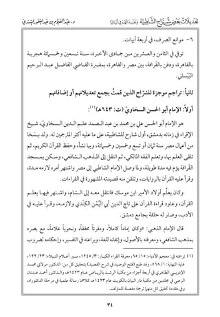 ‫٦− ﻣﻮاﻧﻊ اﻟﴫﻑ, ﰲ أرﺑﻌﺔ أﺑﻴﺎت.‬
‫ﺗﻮﰲ ﰲ اﻟﺜﺎﻣﻦ ﻭاﻟﻌـﴩﻳﻦ ﻣـﻦ ﲨـﺎد￯ اﻵﺧـﺮة, ﺳـﻨﺔ ﺗـﺴﻌﲔ ﻭﲬـﺴﲈﺋﺔ ﻫﺠﺮﻳـﺔ‬

‫ﹶ‬
‫ﺑﺎﻟﻘﺎﻫﺮة, ﻭدﻓﻦ ﺑﺎﻟﻘﺮاﻓﺔ, ﺑﲔ ﻣﴫ ﻭاﻟﻘﺎﻫﺮة, ﺑﻤﻘـﱪة اﻟﻘـﺎﴈ اﻟﻔﺎﺿـﻞ ﻋﺒـﺪ اﻟـﺮﺣﻴﻢ‬

‫اﻟﺒﻴﺴﺎﲏ.‬
‫ﹶﹾ‬

‫ﹰ‬
‫ﺛﺎﻧﻴﺎ: ﺗﺮاﺟﻢ ﻣﻮﺟﺰة ﻟﻠﴩاح اﻟﺬﻳﻦ ﻗﻤﺖ ﺑﺠﻤﻊ ﺗﻌﺪﻳﻼﲥﻢ أﻭ إﺿﺎﻓﺎﲥﻢ‬
‫ﹸ‬
‫ﹼ‬
‫أﻭﻻﹰ: اﻹﻣﺎﻡ أﺑﻮ اﳊﺴﻦ اﻟﺴﺨﺎﻭﻱ )ت: ٣٤٦ﻫ( )١(:‬
‫ﹼ‬

‫ﻫﻮ اﻹﻣﺎﻡ أﺑﻮ اﳊﺴﻦ ﻋﲇ ﺑﻦ ﳏﻤﺪ ﺑﻦ ﻋﺒﺪ اﻟـﺼﻤﺪ ﻋﻠـﻢ اﻟـﺪﻳﻦ اﻟـﺴﺨﺎﻭﻱ, ﺷـﻴﺦ‬
‫ﹼ‬

‫اﻹﻗﺮاء ﰲ زﻣﺎﻧﻪ ﺑﺪﻣﺸﻖ, أﻭﻝ ﺷﺎرح ﻟﻠﺸﺎﻃﺒﻴﺔ, ﻋﲆ ﻣﺎ ﻋﻠﻴﻪ أﻛﺜﺮ اﳌﱰﲨﲔ ﻟﻪ. ﻭﻟﺪ ﺑـﺴﺨﺎ‬
‫ﹶ‬

‫ﻣﻦ أﻋﲈﻝ ﻣﴫ ﺳﻨﺔ ﺛﲈﻥ أﻭ ﺗﺴﻊ ﻭﲬﺴﲔ ﻭﲬﺴﲈﺋﺔ, ﻭﲠﺎ ﻧﺸﺄ, ﻭﺣﻔﻆ اﻟﻘﺮآﻥ اﻟﻜﺮﻳﻢ, ﺛﻢ‬

‫ﺗﻠﻘﻰ اﻟﻌﻠﻢ ﲠﺎ, ﻭﺗﻌﻠﻢ اﻟﻔﻘﻪ اﳌﺎﻟﻜﻲ, ﺛﻢ اﻧﺘﻘﻞ إﱃ اﳌـﺬﻫﺐ اﻟـﺸﺎﻓﻌﻲ, ﻭﺳـﻜﻦ ﺑﻤـﺴﺠﺪ‬

‫ﹶ‬
‫اﻟﻘﺮاﻓﺔ ﻳﺆﻡ ﻓﻴﻪ ﻣﺪة ﻃﻮﻳﻠﺔ, ﻭﳌﺎ ﻭﺻﻞ اﻹﻣﺎﻡ اﻟﺸﺎﻃﺒﻲ إﱃ ﻣﴫ ﻭاﺷﺘﻬﺮ أﻣﺮﻩ ﻻزﻣﻪ ﻣـﺪة,‬
‫ﻭﻗﺮأ ﻋﻠﻴﻪ اﻟﻘﺮآﻥ ﺑﺎﻟﺮﻭاﻳﺎت, ﻭﺗﻠﻘﻦ ﻣﻨﻪ ﻗﺼﻴﺪﺗﻪ اﳌﺸﻬﻮرة ﰲ اﻟﻘﺮاءات.‬

‫ﱢ‬
‫ﻭﻛﺎﻥ ﻳﻌﻠﻢ أﻭﻻد اﻷﻣﲑ اﺑﻦ ﻣﻮﺳﻚ ﻓﺎﻧﺘﻘﻞ ﻣﻌـﻪ إﱃ اﻟـﺸﺎﻡ, ﻭاﺷـﺘﻬﺮ ﻓﻴﻬـﺎ ﺑﻌﻠـﻢ‬
‫ﹺ‬
‫اﻟﻘﺮآﻥ, ﻭﻋﺎﻭد ﻗﺮاءة اﻟﻘﺮآﻥ ﻋﲆ ﺗﺎج اﻟﺪﻳﻦ أﰊ اﻟﻴﻤﻦ اﻟﻜﻨﹾﺪﻱ ﻭﻻزﻣـﻪ, ﻭﻗـﺮأ ﻋﻠﻴـﻪ ﰲ‬
‫ﹸﹾ‬
‫اﻷدب, ﻭﺻﺎر ﻟﻪ ﺣﻠﻘﺔ ﺑﺠﺎﻣﻊ دﻣﺸﻖ.‬
‫ﹰ‬
‫ﹰ‬
‫ﹰ‬
‫ﹰ‬
‫ﹰ‬
‫ﹰ‬
‫ﻗﺎﻝ اﻹﻣﺎﻡ اﻟﺬﻫﺒﻲ: »ﻭﻛﺎﻥ إﻣﺎﻣﺎ ﻛﺎﻣﻼ, ﻭﻣﻘﺮﺋﺎ ﳏﻘﻘﺎ, ﻭﻧﺤﻮﻳﺎ ﻋﻼﻣﺔ, ﻣﻊ ﺑﴫﻩ‬

‫ﺑﻤﺬﻫﺐ اﻟﺸﺎﻓﻌﻲ, ﻭﻣﻌﺮﻓﺘﻪ ﺑﺎﻷﺻﻮﻝ, ﻭإﺗﻘﺎﻧﻪ ﻟﻠﻐﺔ, ﻭﺑﺮاﻋﺘﻪ ﰲ اﻟﺘﻔﺴﲑ, ﻭإﺣﻜﺎﻣﻪ ﻟﴬﻭب‬
‫)١( ﺗﺮﲨﺘﻪ ﰲ: ﻣﻌﺠﻢ اﻷدﺑﺎء: ٥١/٥٦, ﻣﻌﺮﻓﺔ اﻟﻘﺮاء اﻟﻜﺒـﺎر: ٣/٥٤٢١, ﺳـﲑ أﻋـﻼﻡ اﻟﻨـﺒﻼء: ٣٢/٢٢١,‬

‫ﻏﺎﻳﺔ اﻟﻨﻬﺎﻳﺔ: ١/٨٦٥, ﻭﻗﺪ ﻃﺒﻊ )ﻓﺘﺢ اﻟﻮﺻﻴﺪ ﰲ ﴍح اﻟﻘﺼﻴﺪ( ﺑﺘﺤﻘﻴﻖ ﻛﻞ ﻣﻦ: اﻟﺪﻛﺘﻮر ﻣﻮﻻﻱ ﳏﻤـﺪ‬
‫اﻹدرﻳﴘ اﻟﻄﺎﻫﺮﻱ ﰲ أرﺑﻌﺔ أﺟﺰاء ﻣﻦ ﻣﻜﺘﺒﺔ اﻟﺮﺷـﺪ ﺑﺎﻟﺮﻳـﺎض ﻋـﺎﻡ ٣٢٤١ﻫ, ﻭاﻟـﺪﻛﺘﻮر أﲪـﺪ ﻋـﺪﻧﺎﻥ‬

‫اﻟﺰﻋﺒﻲ ﰲ ﳎﻠﺪﻳﻦ ﻣﻦ ﻣﻜﺘﺒﺔ دار اﻟﺒﻴﺎﻥ ﺑﺎﻟﻜﻮﻳﺖ ﻋﺎﻡ ٣٢٤١ﻫ, ﻛﻼﳘﺎ رﺳﺎﻟﺔ ﻋﻠﻤﻴﺔ ﰲ ﻣﺮﺣﻠﺔ اﻟﺪﻛﺘﻮراﻩ,‬
‫ﻭﰲ ﻣﻘﺪﻣﺔ ﲢﻘﻴﻖ ﻛﻞ ﻣﻨﻬﲈ ﺗﺮﲨﺔ ﻣﻔﺼﻠﺔ ﻟﻠﻤﺆﻟﻒ.‬

‫٤٣‬

 