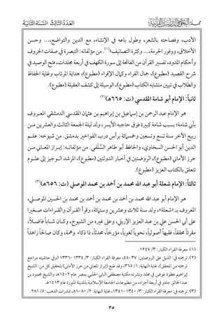 ‫اﻷدب, ﻭﻓﺼﺎﺣﺘﻪ ﺑﺎﻟﺸﻌﺮ, ﻭﻃﻮﻝ ﺑﺎﻋﻪ ﰲ اﻹﻧﺸﺎء, ﻣﻊ اﻟﺪﻳﻦ ﻭاﻟﺘﻮاﺿﻊ,... ﻭﺣﺴﻦ‬

‫اﻷﺧﻼﻕ, ﻭﻭﻓﻮر اﳊﺮﻣﺔ,... ﻭﻛﺜﺮة اﻟﺘﺼﺎﻧﻴﻒ«)١(. ﻣﻦ ﻣﺆﻟﻔﺎﺗﻪ: اﻟﺘﺒﴫة ﰲ ﺻﻔﺎت اﳊﺮﻭﻑ‬

‫ﻭأﺣﻜﺎﻡ اﳌﺪﻭد, ﺗﻔﺴﲑ اﻟﻘﺮآﻥ ﻣﻦ اﻟﻔﺎﲢﺔ إﱃ ﺳﻮرة اﻟﻜﻬﻒ ﰲ أرﺑﻌﺔ ﳎﻠﺪات, ﻓﺘﺢ اﻟﻮﺻﻴﺪ ﰲ‬

‫ﴍح اﻟﻘﺼﻴﺪ )ﻣﻄﺒﻮع(, ﲨﺎﻝ اﻟﻘﺮاء ﻭﻛﲈﻝ اﻹﻗﺮاء )ﻣﻄﺒﻮع(, ﻫﺪاﻳﺔ اﳌﺮﺗﺎب ﻭﻏﺎﻳﺔ اﳊﻔﺎظ‬
‫ﻭاﻟﻄﻼب ﰲ ﺗﺒﻴﲔ ﻣﺘﺸﺎﺑﻪ اﻟﻜﺘﺎب )ﻣﻄﺒﻮع(, اﻟﻮﺳﻴﻠﺔ إﱃ ﻛﺸﻒ اﻟﻌﻘﻴﻠﺔ )ﻣﻄﺒﻮع(.‬

‫ﹰ‬
‫ﺛﺎﻧﻴﺎ: اﻹﻣﺎﻡ أﺑﻮ ﺷﺎﻣﺔ اﳌﻘﺪﳼ )ت: ٥٦٦ﻫ(‬

‫)٢(‬

‫ﻫﻮ اﻹﻣﺎﻡ ﻋﺒﺪ اﻟﺮﲪﻦ ﺑﻦ إﺳﲈﻋﻴﻞ ﺑﻦ إﺑﺮاﻫﻴﻢ ﺑﻦ ﻋﺜﲈﻥ اﳌﻘﺪﳼ اﻟﺪﻣﺸﻘﻲ اﳌﻌـﺮﻭﻑ‬

‫ﺑﺄﰊ ﺷﺎﻣﺔ; ﺑﺴﺒﺐ ﺷﺎﻣﺔ ﻛﺒﲑة ﻓﻮﻕ ﺣﺎﺟﺒﻪ اﻷﻳﴪ, ﻭﻟﺪ ﻟﻴﻠﺔ اﳉﻤﻌﺔ اﻟﺜﺎﻟﺚ ﻭاﻟﻌﴩﻳﻦ ﻣـﻦ‬

‫رﺑﻴﻊ اﻵﺧﺮ ﺳﻨﺔ ﺗﺴﻊ ﻭﺗﺴﻌﲔ ﻭﲬﺴﲈﺋﺔ ﺑﺮأس درب اﻟﻔﻮاﺧﲑ ﺑﺪﻣﺸﻖ. ﻣﻦ ﺷﻴﻮﺧﻪ: ﻋﻠـﻢ‬
‫ﱢ ﹶ‬
‫اﻟﺪﻳﻦ أﺑﻮ اﳊﺴﻦ اﻟﺴﺨﺎﻭﻱ, ﻭاﳊﺎﻓﻆ أﺑﻮ ﻃﺎﻫﺮ اﻟﺴﻠﻔﻲ. ﻣﻦ ﻣﺆﻟﻔﺎﺗـﻪ: إﺑـﺮاز اﳌﻌـﺎﲏ ﻣـﻦ‬
‫ﺣﺮز اﻷﻣﺎﲏ )ﻣﻄﺒﻮع(, اﻟﺮﻭﺿﺘﲔ ﰲ أﺧﺒﺎر اﻟﺪﻭﻟﺘﲔ )ﻣﻄﺒﻮع(, اﳌﺮﺷﺪ اﻟـﻮﺟﻴﺰ إﱃ ﻋﻠـﻮﻡ‬

‫ﺗﺘﻌﻠﻖ ﺑﺎﻟﻜﺘﺎب اﻟﻌﺰﻳﺰ )ﻣﻄﺒﻮع(.‬

‫ﹰ‬
‫ﺛﺎﻟﺜﺎ: اﻹﻣﺎﻡ ﺷﻌﻠﺔ أﺑﻮ ﻋﺒﺪ اﷲ ﳏﻤﺪ ﺑﻦ أﲪﺪ ﺑﻦ ﳏﻤﺪ اﳌﻮﺻﲇ )ت: ٦٥٦ﻫ(‬

‫)٣(‬

‫ﻫﻮ اﻹﻣﺎﻡ أﺑﻮ ﻋﺒﺪ اﷲ ﳏﻤﺪ ﺑﻦ أﲪﺪ ﺑﻦ ﳏﻤﺪ ﺑﻦ أﲪﺪ ﺑﻦ ﳏﻤﺪ ﺑﻦ اﳊﺴﲔ اﳌﻮﺻـﲇ,‬

‫اﳌﻌﺮﻭﻑ ﺑـ »ﺷﻌﻠﺔ«, ﻭﻟﺪ ﺳﻨﺔ ﺛﻼث ﻭﻋﴩﻳﻦ ﻭﺳﺘﲈﺋﺔ, ﻭﻗﺮأ اﻟﻘـﺮآﻥ ﻭاﻟﻘـﺮاءات ﺻـﻐﲑا‬

‫ﹰ‬
‫ﹰ‬
‫ﻋﲆ أﰊ اﳊﺴﻦ ﻋﲇ ﺑﻦ ﻋﺒﺪ اﻟﻌﺰﻳﺰ اﻹرﺑﲇ, ﻭﻋﲆ ﻏﲑﻩ ﻣﻦ اﻟﺸﻴﻮخ, ﻭﻛـﺎﻥ ﺷـﺎﺑﺎ ﻓﺎﺿـﻼ,‬

‫ﹰ‬
‫ﹰ‬
‫ﹰ‬
‫ﹰ‬
‫ﹰ‬
‫ﹰ‬
‫ﹰ‬
‫ﹰ‬
‫ﹰ‬
‫ﹰ‬
‫ﻣﻘﺮﺋﺎ ﳏﻘﻘﺎ, ﻓﻘﻴﻬﺎ أﺻﻮﻟﻴﺎ, ﻧﺤﻮﻳﺎ ﻟﻐﻮﻳﺎ, ﻣﺆرﺧﺎ, ﳏﺪﺛﺎ, ذا ذﻛﺎء ﻭﳘﺔ, ﻭﻛﺎﻥ ﺻﺎﳊﺎ زاﻫﺪا‬
‫)١( ﻣﻌﺮﻓﺔ اﻟﻘﺮاء اﻟﻜﺒﺎر: ٣/٧٤٢١.‬

‫)٢( ﺗﺮﲨﺘﻪ ﰲ: اﻟﺬﻳﻞ ﻋﲆ اﻟﺮﻭﺿﺘﲔ: ٧٣−٥٤, ﻣﻌﺮﻓﺔ اﻟﻘﺮاء اﻟﻜﺒﺎر: ٣/٤٣٣١−٦٣٣١ )ﻭﰲ ﺣﺎﺷﻴﺘﻪ ﻣﺮاﺟﻊ‬
‫ﺗﺮﲨﺘﻪ ﻣﻦ اﳌﺤﻘﻖ(, ﻏﺎﻳﺔ اﻟﻨﻬﺎﻳﺔ: ١/٥٦٣, ﻭﻗﺪ ﻃﺒﻊ )إﺑﺮاز اﳌﻌﺎﲏ ﻣﻦ ﺣﺮز اﻷﻣﺎﲏ( ﺑﺘﺤﻘﻴﻖ ﻛﻞ ﻣﻦ: اﻟﺸﻴﺦ‬

‫إﺑﺮاﻫﻴﻢ ﻋﻄﻮة ﻋﻮض ﰲ ﳎﻠﺪ ﻭﻧﴩﺗﻪ ﻣﻜﺘﺒﺔ ﻣﺼﻄﻔﻰ اﻟﺒﺎﰊ اﳊﻠﺒﻲ ﺑﻤﴫ ﻋﺎﻡ ٢٠٤١ﻫ, ﻭاﻟﺸﻴﺦ ﳏﻤﻮد ﺑﻦ‬

‫ﻋﺒﺪ اﳋﺎﻟﻖ ﺟﺎدﻭ ﰲ أرﺑﻌﺔ أﺟﺰاء, ﻣﻦ ﻣﻄﺒﻮﻋﺎت اﳉﺎﻣﻌﺔ اﻹﺳﻼﻣﻴﺔ ﺑﺎﳌﺪﻳﻨﺔ اﳌﻨﻮرة ﻋﺎﻡ ٣١٤١ﻫ.‬

‫)٣( ﺗﺮﲨﺘﻪ ﰲ: ﻣﻌﺮﻓﺔ اﻟﻘﺮاء اﻟﻜﺒﺎر: ٣/٠٤٣١−١٤٣١, ﻏﺎﻳﺔ اﻟﻨﻬﺎﻳﺔ: ٢/٠٨−١٨, ﺷﺬرات اﻟﺬﻫﺐ: ٥/١٨٢.‬

‫٥٣‬

 