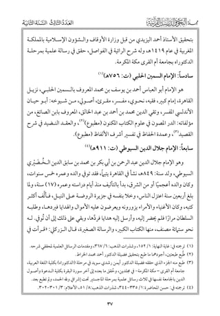 ‫ﺑﺘﺤﻘﻴﻖ اﻷﺳﺘﺎذ أﲪﺪ اﻟﻴﺰﻳﺪﻱ ﻣﻦ ﻗﺒﻞ ﻭزارة اﻷﻭﻗﺎﻑ ﻭاﻟـﺸﺆﻭﻥ اﻹﺳـﻼﻣﻴﺔ ﺑﺎﳌﻤﻠﻜـﺔ‬

‫اﳌﻐﺮﺑﻴﺔ ﰲ ﻋﺎﻡ ٩١٤١ﻫ, ﻭﻟﻪ ﴍح اﻟﺮاﺋﻴﺔ ﰲ اﻟﻔﻮاﺻﻞ, ﺣﻘﻖ ﰲ رﺳﺎﻟﺔ ﻋﻠﻤﻴﺔ ﺑﻤﺮﺣﻠـﺔ‬

‫اﻟﺪﻛﺘﻮراﻩ ﺑﺠﺎﻣﻌﺔ أﻡ اﻟﻘﺮ￯ ﻣﻜﺔ اﳌﻜﺮﻣﺔ.‬

‫ﹰ‬
‫ﺳﺎدﺳﺎ: اﻹﻣﺎﻡ اﻟﺴﻤﲔ اﳊﻠﺒﻲ )ت: ٦٥٧ﻫ(‬

‫)١(‬

‫ﻫﻮ اﻹﻣﺎﻡ أﺑﻮ اﻟﻌﺒﺎس أﲪﺪ ﺑﻦ ﻳﻮﺳﻒ ﺑﻦ ﳏﻤﺪ اﳌﻌﺮﻭﻑ ﺑﺎﻟـﺴﻤﲔ اﳊﻠﺒـﻲ, ﻧﺰﻳـﻞ‬

‫اﻟﻘﺎﻫﺮة, إﻣﺎﻡ ﻛﺒﲑ, ﻓﻘﻴﻪ, ﻧﺤـﻮﻱ, ﻣﻔـﴪ, ﻣﻘـﺮئ, أﺻـﻮﱄ, ﻣـﻦ ﺷـﻴﻮﺧﻪ: أﺑـﻮ ﺣﻴـﺎﻥ‬

‫اﻷﻧﺪﻟﴘ اﳌﻔﴪ, ﻭﺗﻘﻲ اﻟﺪﻳﻦ ﳏﻤﺪ ﺑﻦ أﲪﺪ ﺑﻦ ﻋﺒﺪ اﳋﺎﻟﻖ, اﳌﻌﺮﻭﻑ ﺑﺎﺑﻦ اﻟﺼﺎﺋﻎ, ﻣﻦ‬

‫ﻣﺆﻟﻔﺎﺗﻪ: اﻟﺪر اﳌﺼﻮﻥ ﰲ ﻋﻠﻮﻡ اﻟﻜﺘﺎب اﳌﻜﻨﻮﻥ )ﻣﻄﺒﻮع()٢(, ﻭاﻟﻌﻘـﺪ اﻟﻨـﻀﻴﺪ ﰲ ﴍح‬

‫اﻟﻘﺼﻴﺪ)٣(, ﻭﻋﻤﺪة اﳊﻔﺎظ ﰲ ﺗﻔﺴﲑ أﴍﻑ اﻷﻟﻔﺎظ )ﻣﻄﺒﻮع(.‬

‫ﹰ‬
‫ﺳﺎﺑﻌﺎ: اﻹﻣﺎﻡ ﺟﻼﻝ اﻟﺪﻳﻦ اﻟﺴﻴﻮﻃﻲ )ت: ١١٩ﻫ(‬

‫)٤(‬

‫ﻭﻫﻮ اﻹﻣﺎﻡ ﺟﻼﻝ اﻟﺪﻳﻦ ﻋﺒﺪ اﻟﺮﲪﻦ ﺑﻦ أﰊ ﺑﻜﺮ ﺑﻦ ﳏﻤﺪ ﺑﻦ ﺳﺎﺑﻖ اﻟﺪﻳﻦ اﻟـﺨـﻀﲑﻱ‬
‫ﹸ ﹶ ﹾ‬

‫ﹰ‬
‫اﻟﺴﻴﻮﻃﻲ, ﻭﻟﺪ ﺳﻨﺔ: ٩٤٨ﻫ, ﻧﺸﺄ ﰲ اﻟﻘﺎﻫﺮة ﻳﺘﻴﲈ, ﻓﻘﺪ ﺗﻮﰲ ﻭاﻟﺪﻩ ﻭﻋﻤﺮﻩ ﲬﺲ ﺳﻨﻮات,‬
‫ﻭﻛﺎﻥ ﻭاﻟﺪﻩ أﻋﺠﻤﻴﺎ أﻭ ﻣﻦ اﻟﴩﻕ, ﺑﺪأ ﺑﺎﻟﺘﺄﻟﻴﻒ ﻣﻨﺬ أﻳﺎﻡ دراﺳﺘﻪ ﻭﻋﻤﺮﻩ )٧١( ﺳﻨﺔ, ﻭﳌﺎ‬
‫ﹰ‬

‫ﱠ‬
‫ﺑﻠﻎ أرﺑﻌﲔ ﺳﻨﺔ اﻋﺘﺰﻝ اﻟﻨﺎس, ﻭﺧﻼ ﺑﻨﻔﺴﻪ ﰲ ﺟﺰﻳﺮة اﻟﺮﻭﺿـﺔ ﻋـﲆ اﻟﻨﻴـﻞ, ﻓـﺄﻟﻒ أﻛﺜـﺮ‬
‫ﻛﺘﺒﻪ, ﻭﻛﺎﻥ اﻷﻏﻨﻴﺎء ﻭاﻷﻣﺮاء ﻳﺰﻭرﻭﻧﻪ ﻭﻳﻌﺮﺿﻮﻥ ﻋﻠﻴﻪ اﻷﻣﻮاﻝ ﻭاﳍﺪاﻳﺎ ﻓﲑدﻫـﺎ, ﻭﻃﻠﺒـﻪ‬

‫اﻟﺴﻠﻄﺎﻥ ﻣﺮارا ﻓﻠﻢ ﳛﴬ إﻟﻴﻪ, ﻭأرﺳﻞ إﻟﻴﻪ ﻫﺪاﻳﺎ ﻓﺮدﻫﺎ, ﻭﺑﻘﻲ ﻋﲆ ذﻟﻚ إﱃ أﻥ ﹸﺗﻮﰲ. ﻟـﻪ‬
‫ﱠ‬
‫ﹰ‬

‫ﻧﺤﻮ ﺳﺘﲈﺋﺔ ﻣﺼﻨﻒ, ﻣﻨﻬﺎ اﻟﻜﺘﺎب اﻟﻜﺒﲑ, ﻭاﻟﺮﺳﺎﻟﺔ اﻟﺼﻐﲑة, ﻗـﺎﻝ اﻟـﺰرﻛﲇ: »ﻗـﺮأت ﰲ‬
‫)١( ﺗﺮﲨﺘﻪ ﰲ: ﻏﺎﻳﺔ اﻟﻨﻬﺎﻳﺔ: ١/٢٥١, ﻭﺷﺬرات اﻟﺬﻫﺐ: ٦/٧٦٣, ﻭﻣﻘﺪﻣﺎت اﻟﺮﺳﺎﺋﻞ اﻟﻌﻠﻤﻴﺔ ﳌﺤﻘﻘﻲ ﴍﺣﻪ.‬
‫ﹸ‬
‫)٢( ﻃﺒﻊ ﻃﺒﻌﺘﲔ, أﺟﻮدﳘﺎ ﻣﺎ ﻃﺒﻊ ﺑﺘﺤﻘﻴﻖ ﻓﻀﻴﻠﺔ اﻟﺪﻛﺘﻮر أﲪﺪ ﳏﻤﺪ اﳋﺮاط.‬

‫)٣( ﻃﺒﻊ ﻣﻨﻪ اﳉﺰء اﻟﺬﻱ ﺣﻘﻘﻪ ﻓﻀﻴﻠﺔ اﻟﺪﻛﺘﻮر أﻳﻤﻦ رﺷﺪﻱ ﺳﻮﻳﺪ ﰲ ﻣﺮﺣﻠﺔ )اﻟﺪﻛﺘﻮراﻩ( ﺑﻜﻠﻴﺔ اﻟﻠﻐﺔ اﻟﻌﺮﺑﻴﺔ,‬

‫ﺟﺎﻣﻌﺔ أﻡ اﻟﻘﺮ￯ – ﻣﻜﺔ اﳌﻜﺮﻣﺔ− ﰲ ﳎﻠﺪﻳﻦ, ﻭﺣﻘﻖ ﻣﺎ ﺑﻌﺪﻩ إﱃ آﺧﺮ ﺳﻮرة اﻟﺒﻘﺮة ﺑﻜﻠﻴﺔ اﻟـﺪﻋﻮة ﻭأﺻـﻮﻝ‬
‫ﹸ‬

‫اﻟﺪﻳﻦ ﺑﺎﳉﺎﻣﻌﺔ ﻧﻔﺴﻬﺎ ﰲ ﺛﻼث رﺳﺎﺋﻞ ﻋﻠﻤﻴﺔ ﺑﻤﺮﺣﻠﺔ اﳌﺎﺟﺴﺘﲑ ﲢﺖ إﴍاﰲ ﻭﷲ اﳊﻤﺪ, ﻭﱂ ﺗﻄﺒﻊ ﺑﻌﺪ.‬

‫)٤( ﺗﺮﲨﺘﻪ ﰲ: ﺣﺴﻦ اﳌﺤﺎﴐة:١/٥٣٣−٤٤٣, ﺷﺬرات اﻟﺬﻫﺐ:٨/١٥, اﻷﻋﻼﻡ: ٣/١٠٣−٢٠٣.‬

‫٧٣‬

 