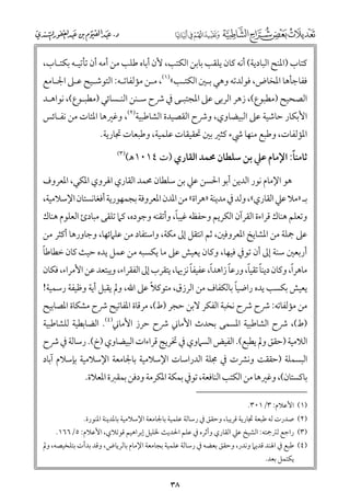 ‫ﻛﺘﺎب )اﳌﻨﺢ اﻟﺒﺎدﻳﺔ( أﻧﻪ ﻛﺎﻥ ﻳﻠﻘﺐ ﺑﺎﺑﻦ اﻟﻜﺘﺐ, ﻷﻥ أﺑﺎﻩ ﻃﻠﺐ ﻣﻦ أﻣﻪ أﻥ ﺗﺄﺗﻴـﻪ ﺑﻜﺘـﺎب,‬

‫ﻓﻔﺎﺟﺄﻫﺎ اﳌﺨﺎض, ﻓﻮﻟﺪﺗﻪ ﻭﻫﻲ ﺑـﲔ اﻟﻜﺘـﺐ«)١(, ﻣـﻦ ﻣﺆﻟﻔﺎﺗـﻪ: اﻟﺘﻮﺷـﻴﺢ ﻋـﲆ اﳉـﺎﻣﻊ‬

‫اﻟﺼﺤﻴﺢ )ﻣﻄﺒﻮع(, زﻫﺮ اﻟﺮﺑﻰ ﻋﲆ اﳌﺠﺘﺒـﻰ ﰲ ﴍح ﺳـﻨﻦ اﻟﻨـﺴﺎﺋﻲ )ﻣﻄﺒـﻮع(, ﻧﻮاﻫـﺪ‬

‫اﻷﺑﻜﺎر ﺣﺎﺷﻴﺔ ﻋﲆ اﻟﺒﻴﻀﺎﻭﻱ, ﻭﴍح اﻟﻘﺼﻴﺪة اﻟﺸﺎﻃﺒﻴﺔ)٢(, ﻭﻏﲑﻫﺎ اﳌﺌﺎت ﻣﻦ ﻧﻔـﺎﺋﺲ‬
‫اﳌﺆﻟﻔﺎت, ﻭﻃﺒﻊ ﻣﻨﻬﺎ ﳾء ﻛﺜﲑ ﺑﲔ ﲢﻘﻴﻘﺎت ﻋﻠﻤﻴﺔ, ﻭﻃﺒﻌﺎت ﲡﺎرﻳﺔ.‬

‫ﹰ‬
‫ﺛﺎﻣﻨﺎ: اﻹﻣﺎﻡ ﻋﲇ ﺑﻦ ﺳﻠﻄﺎﻥ ﳏﻤﺪ اﻟﻘﺎرﻱ )ت ٤١٠١ﻫ(‬

‫)٣(‬

‫ﻫﻮ اﻹﻣﺎﻡ ﻧﻮر اﻟﺪﻳﻦ أﺑﻮ اﳊﺴﻦ ﻋﲇ ﺑﻦ ﺳﻠﻄﺎﻥ ﳏﻤﺪ اﻟﻘﺎرﻱ اﳍﺮﻭﻱ اﳌﻜﻲ, اﳌﻌﺮﻭﻑ‬

‫ﺑـ »ﻣﻼ ﻋﲇ اﻟﻘﺎرﻱ«, ﻭﻟﺪ ﰲ ﻣﺪﻳﻨﺔ »ﻫﺮاة« ﻣﻦ اﳌﺪﻥ اﳌﻌﺮﻭﻓﺔ ﺑﺠﻤﻬﻮرﻳﺔ أﻓﻐﺎﻧﺴﺘﺎﻥ اﻹﺳﻼﻣﻴﺔ,‬
‫ﹰ‬
‫ﻭﺗﻌﻠﻢ ﻫﻨﺎﻙ ﻗﺮاءة اﻟﻘﺮآﻥ اﻟﻜﺮﻳﻢ ﻭﺣﻔﻈﻪ ﻏﻴﺒﺎ, ﻭأﺗﻘﻨﻪ ﻭﺟﻮدﻩ, ﻛﲈ ﺗﻠﻘﻰ ﻣﺒﺎدئ اﻟﻌﻠﻮﻡ ﻫﻨﺎﻙ‬

‫ﻋﲆ ﲨﻠﺔ ﻣﻦ اﳌﺸﺎﻳﺦ اﳌﻌﺮﻭﻓﲔ, ﺛﻢ اﻧﺘﻘﻞ إﱃ ﻣﻜﺔ, ﻭاﺳﺘﻔﺎد ﻣﻦ ﻋﻠﲈﺋﻬﺎ, ﻭﺟﺎﻭرﻫﺎ أﻛﺜﺮ ﻣﻦ‬
‫ﹰ‬
‫أرﺑﻌﲔ ﺳﻨﺔ إﱃ أﻥ ﺗﻮﰲ ﻓﻴﻬﺎ, ﻭﻛﺎﻥ ﻳﻌﻴﺶ ﻋﲆ ﻣﺎ ﻳﻜﺴﺒﻪ ﻣﻦ ﻋﻤﻞ ﻳﺪﻩ ﺣﻴﺚ ﻛﺎﻥ ﺧﻄﺎﻃﺎ‬

‫ﹰ‬
‫ﹰ‬
‫ﹰ‬
‫ﹰ ﹰ‬
‫ﹰ‬
‫ﻣﺎﻫﺮا, ﻭﻛﺎﻥ دﻳﻨﺎ ﺗﻘﻴﺎ, ﻭرﻋﺎ زاﻫﺪا, ﻋﻔﻴﻔﺎ ﻧﺰﳞﺎ, ﻳﺘﻘﺮب إﱃ اﻟﻔﻘﺮاء, ﻭﻳﺒﺘﻌﺪ ﻋﻦ اﻷﻣﺮاء, ﻓﻜﺎﻥ‬

‫ﹰ‬
‫ﹰ‬
‫ﻳﻌﻴﺶ ﺑﻜﺴﺐ ﻳﺪﻩ راﺿﻴﺎ ﺑﺎﻟﻜﻔﺎﻑ ﻣﻦ اﻟﺮزﻕ, ﻣﺘﻮﻛﻼ ﻋﲆ اﷲ, ﻭﱂ ﻳﻘﺒﻞ أﻳﺔ ﻭﻇﻴﻔﺔ رﺳﻤﻴﺔ!‬

‫ﻣﻦ ﻣﺆﻟﻔﺎﺗﻪ: ﴍح ﴍح ﻧﺨﺒﺔ اﻟﻔﻜﺮ ﻻﺑﻦ ﺣﺠﺮ )ط(, ﻣﺮﻗﺎة اﳌﻔﺎﺗﻴﺢ ﴍح ﻣﺸﻜﺎة اﳌﺼﺎﺑﻴﺢ‬
‫)ط(, ﴍح اﻟﺸﺎﻃﺒﻴﺔ اﳌﺴﻤﻰ ﺑﺤﺪث اﻷﻣﺎﲏ ﴍح ﺣﺮز اﻷﻣﺎﲏ)٤(. اﻟﻀﺎﺑﻄﻴﺔ ﻟﻠﺸﺎﻃﺒﻴﺔ‬

‫اﻟﻼﻣﻴﺔ )ﺣﻘﻖ ﻭﱂ ﻳﻄﺒﻊ(. اﻟﻔﻴﺾ اﻟﺴﲈﻭﻱ ﰲ ﲣﺮﻳﺞ ﻗﺮاءات اﻟﺒﻴﻀﺎﻭﻱ )خ(. رﺳﺎﻟﺔ ﰲ ﴍح‬

‫اﻟﺒﺴﻤﻠﺔ )ﺣﻘﻘﺖ ﻭﻧﴩت ﰲ ﳎﻠﺔ اﻟﺪراﺳﺎت اﻹﺳﻼﻣﻴﺔ ﺑﺎﳉﺎﻣﻌﺔ اﻹﺳﻼﻣﻴﺔ ﺑﺈﺳﻼﻡ آﺑﺎد‬
‫ﺑﺎﻛﺴﺘﺎﻥ(, ﻭﻏﲑﻫﺎ ﻣﻦ اﻟﻜﺘﺐ اﻟﻨﺎﻓﻌﺔ, ﺗﻮﰲ ﺑﻤﻜﺔ اﳌﻜﺮﻣﺔ ﻭدﻓﻦ ﺑﻤﻘﱪة اﳌﻌﻼة.‬
‫)١( اﻷﻋﻼﻡ: ٣/١٠٣.‬

‫)٢( ﺻﺪرت ﻟﻪ ﻃﺒﻌﺔ ﲡﺎرﻳﺔ ﻗﺮﻳﺒﺎ, ﻭﺣﻘﻖ ﰲ رﺳﺎﻟﺔ ﻋﻠﻤﻴﺔ ﺑﺎﳉﺎﻣﻌﺔ اﻹﺳﻼﻣﻴﺔ ﺑﺎﳌﺪﻳﻨﺔ اﳌﻨﻮرة.‬

‫)٣( راﺟﻊ ﻟﱰﲨﺘﻪ: اﻟﺸﻴﺦ ﻋﲇ اﻟﻘﺎرﻱ ﻭأﺛﺮﻩ ﰲ ﻋﻠﻢ اﳊﺪﻳﺚ ﳋﻠﻴﻞ إﺑﺮاﻫﻴﻢ ﻗﻮﺗﻼﻱ, اﻷﻋﻼﻡ: ٥/٦٦١.‬

‫)٤( ﻃﺒﻊ ﰲ اﳍﻨﺪ ﻗﺪﻳﲈ ﻭﻧﺪر, ﻭﺣﻘﻖ ﺑﻌﻀﻪ ﰲ رﺳﺎﻟﺔ ﻋﻠﻤﻴﺔ ﺑﺠﺎﻣﻌﺔ اﻹﻣﺎﻡ ﺑﺎﻟﺮﻳﺎض, ﻭﻗﺪ ﺑﺪأت ﺑﺘﻠﺨﻴﺼﻪ, ﻭﱂ‬
‫ﻳﻜﺘﻤﻞ ﺑﻌﺪ.‬

‫٨٣‬

 