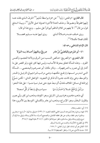 ‫ﻗﺎﻝ اﻟﻘﺎرﻱ: »ﻭاﳌﻌﻨﻰ: رﻭﻳﺎ)١( ﻋﻦ ﲪﺰة ﺑﻮاﺳﻄﺔ ﺳﻠﻴﻢ)٢( اﳊﺮﻑ اﻟـﺬﻱ ﻧﻘﻠـﻪ ﻋﻨـﻪ‬
‫ﹶ‬
‫ﹶ ﹶ‬
‫ﹸ‬

‫ﹰ‬
‫ﹰ‬
‫إﻟﻴﻬﲈ ﳏﻔﻮﻇﺎ ﻭﻣﻀﺒﻮﻃﺎ. ﻭﺣﺬﻑ )ﻋﻨﻪ( اﻷﺧﲑة اﻋـﺘﲈدا ﻋـﲆ اﻷﻭﱃ)٣(, ﻭﲠـﺬا اﻧـﺪﻓﻊ‬

‫ﻗﻮﻝ ﻣﻦ ﻗﺎﻝ)٤(: ﻻ ﻳﻔﻬﻢ ﻣﻦ ﻛﻼﻡ اﻟﻨﺎﻇﻢ أﳖﲈ ﻗﺮآ ﻋﲆ ﺳﻠﻴﻢ... ﻭﻣﻊ ﻫﺬا ﻟﻮ ﻗﺎﻝ:‬

‫رﻭ￯ ﻟـﻬﲈ ﻋﻨــﻪ ﺳــﻠﻴﻢ ﳏﺼـــﻼ‬

‫رﻭ￯ ﺧـﻠﻒ ﻋﻨــﻪ ﻭﺧــﻼد اﻟـﺬﻱ‬
‫ﹲ‬

‫ﻟﻜﺎﻥ ﳎﻤﻼ ﻣﻜﻤﻼ«)٥(.‬

‫ﻗﺎﻝ اﻹﻣﺎﻡ اﻟﺸﺎﻃﺒﻲ رﲪﻪ اﷲ:‬

‫ﴏﻳﺢ ﻭﺑﺎﻗﻴﻬﻢ أﺣــﺎط ﺑــﻪ اﻟـﻮﻻ‬
‫ﹶ‬
‫ﹲ‬
‫ﹺ ﹾ‬

‫ﹶﹾﹺ‬
‫١٤− أﺑﻮ ﻋﻤﺮﻫﻢ ﻭاﻟﻴﺤﺼﺒﹺﻲ اﺑﻦ ﻋﺎﻣﺮ‬
‫ﹶﹾ ﹶ ﱡ ﹸ‬

‫ﻗﺎﻝ اﳉﻌﱪﻱ: »ﻭاﻟﴫﻳﺢ: ﺧـﺎﻟﺺ اﻟﻨـﺴﺐ ﻣـﻦ اﻟـﺮﻕ ﻭﻭﻻدة اﻟﻌﺠـﻢ, ﻭأﻧﻔـﺲ‬

‫اﻟﻘﻮﻡ... ﻭﻫﺬﻩ اﳌﺴﺄﻟﺔ ﺗﺘﻌﻠﻖ ﺑﻤﻌﺮﻓﺔ اﻷﻧﺴﺎب, ﻭﻟﻴﺲ ﻓﻴﻬﺎ ﻛﺜﲑ ﻧﻔﻊ, ﻭﻟﻮ اﻗﺘﴫ ﻋﲆ ﻣﺎ‬

‫أﺷﺎر إﱃ أﰊ ﻋﻤﺮﻭ ﺑـ )ﴏﳛﻬﻢ(,... ﻭذﻛﺮ ﻣﻜﺎﻥ: أﺑﻮ ﻋﻤـﺮﻫﻢ ﻭاﻟﻴﺤـﺼﺒﻲ... اﳌـﺴﺄﻟﺔ‬
‫اﻟﺘـﻲ اﻧـﺪرس اﺳـﻤﻬﺎ ﻭارﺗﻔـﻊ ﺣﻜﻤﻬـﺎ, ﻭﻫـﻲ ﻣﺮاﺗـﺐ ﻗـﺮاءﲥﻢ ﰲ اﻟﱰﺗﻴـﻞ ﻭاﳊـﺪر‬
‫ـ‬
‫ـ‬
‫ـ ـ‬
‫ـ‬
‫ـ‬
‫ـ‬
‫ـ‬
‫ـ ـ‬

‫ﹶ ﱠ ﹶ‬
‫ﻭاﻟﺘﻮﺳﻂ, ﻭﻫﻲ ﻭإﻥ ﻛﺎﻧﺖ ﺟﺪﻳﺮة أﻥ ﺗﺬﻛﺮ ﰲ اﻟﺘﺠﻮﻳﺪ −ﻛﲈ ﻓﻌﻞ اﻟﺪاﲏ − ﻟﻜـﻦ ﺳـﻮغ‬
‫ﹶ ﹺﹺ‬
‫إﻳﺮادﻫﺎ ﰲ ﻣﺴﺎﺋﻞ اﳋﻼﻑ ذﻫﺎب أﺛﺮﻩ ﺑﻌﺪ ﻋﻴﻨﻪ ﺣﺘﻰ ﺻﺎر ﻧﺴﻴﺎ ﻣﻨﺴﻴﺎ − ﻋﲆ ﻫﺬا اﻟﻨﺤﻮ:‬
‫ﹸ‬
‫ﹶ‬
‫ﹴ ﹶ ﹶ ﹾ ﹸﱞ‬
‫ﺳـﻮاﻩ ﻭﺑـﺎﻕ ﻭﺳﻂ أﻭ ﻛﻞ اﺳﺠـﻼ‬

‫ﹶﱢ ﹾ‬
‫ﻭرﺗـﻞ ﹶﹶﻧﲈ ﻓﺘﺢ ﺟــﻼ ﻭاﺣـﺪرﻥ ﺳﲈ‬
‫ﹶﹾ ﹲ ﹶ‬
‫ﹶ ﹾ ﹸﹶ ﹾ ﹶﹶ‬

‫أﻱ ﻣﺬﻫﺐ ﻋﺎﺻﻢ ﻭﲪﺰة ﻭﻭرش: اﻟﱰﺗﻴﻞ, ﻭﻫﻮ: اﻟﺘﺆدة, ﻭﻣﺬﻫﺐ اﺑﻦ ﻛﺜﲑ ﻭأﰊ ﻋﻤﺮﻭ‬

‫ﻭﻗﺎﻟﻮﻥ: اﻟـﺤﺪر, ﻭﻫﻮ: اﻹﴎاع, ﻭﻣﺬﻫﺐ اﺑﻦ ﻋﺎﻣﺮ ﻭاﻟﻜﺴﺎﺋﻲ: اﻟﺘﻮﺳﻂ ﺑﲔ اﻷﻣﺮﻳﻦ, ﻫﺬا‬
‫ﹶ ﹾ‬
‫)١( أﻱ: ﺧﻠﻒ ﻭﺧﻼد.‬

‫)٢( ﺗﻨﺒﻴﻪ: ﻭرد ﰲ ﺗﺮﲨﺔ ﺳﻠﻴﻢ ﻋﻨﺪ اﻟﺴﻤﲔ اﳊﻠﺒﻲ )اﻟﻌﻘﺪ اﻟﻨﻀﻴﺪ: ١/ ٦٣١(: »ﻭﺗﻮﰲ ﺳﻨﺔ ﺛﲈﻥ – أﻭ ﺗﺴﻊ – ﻭﻋﴩﻳﻦ‬
‫ﹸ‬
‫ﻭﻣﺎﺋﺘﲔ« ﻭﻫﻮ ﻏﻠﻂ, ﻭﻏﺎب ﻋﻦ ﻧﻈﺮ ﳏﻘﻘﻪ اﻟﻔﺎﺿﻞ, ﻭاﻟﺼﺤﻴﺢ أﻧﻪ ﻭﻟﺪ ﺳﻨﺔ ﺛﻼﺛﲔ ﻭﻣﺎﺋﺔ, ﻭﺗﻮﰲ ﺳﻨﺔ ﺛﲈﻥ أﻭ‬
‫ﺗﺴﻊ ﻭﺛﲈﻧﲔ ﻭﻣﺎﺋﺔ, ﻭﻗﻴﻞ ﺳﻨﺔ ﻣﺎﺋﺘﲔ, اﻧﻈﺮ: ﻣﻌﺮﻓﺔ اﻟﻘﺮاء اﻟﻜﺒﺎر: ١/٥٠٣, ﻏﺎﻳﺔ اﻟﻨﻬﺎﻳﺔ: ١/٨١٣.‬

‫)٣( ﰲ اﳌﻄﺒﻮع: )اﻷﻭﻝ(, ﻭاﳌﺜﺒﺖ ﻣﻨﻲ ﳌﻨﺎﺳﺒﺔ اﻟﺴﻴﺎﻕ.‬

‫)٤( اﻟﻘﺎﺋﻞ ﻫﻮ أﺑﻮ ﺷﺎﻣﺔ, اﻧﻈﺮ: إﺑﺮاز اﳌﻌﺎﲏ: ١/ ٨٥١.‬

‫)٥( ﺣﺪث اﻷﻣﺎﲏ, ص٥١, ﻭاﻧﻈﺮ: اﻟﻀﺎﺑﻄﻴﺔ )١٤/ب(.‬

‫٠٤‬

 