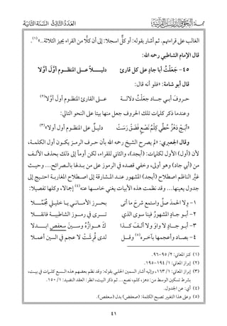 ‫ﱞ‬
‫اﻟﻐﺎﻟﺐ ﻋﲆ ﻗﺮاءﲥﻢ. ﺛﻢ أﺷﺎر ﺑﻘﻮﻟﻪ: أﻭ ﻛﻞ اﺳﺠﻼ: إﱃ أﻥ ﻛﻼ ﻣﻦ اﻟﻘﺮاء ﳚﻴﺰ اﻟﺜﻼﺛﺔ..« )١(.‬
‫ﻗﺎﻝ اﻹﻣﺎﻡ اﻟﺸﺎﻃﺒﻲ رﲪﻪ اﷲ:‬

‫ﹴ‬
‫٥٤− ﺟﻌﻠﺖ أﺑﺎ ﺟﺎد ﻋﲆ ﻛﻞ ﻗﺎرئ‬
‫ﹶ ﹶﹾ ﹸ‬

‫ﹰ‬
‫دﻟﻴــــﻼ ﻋــﲆ اﳌﻨﻈــﻮﻡ أﻭﻝ أﻭﻻ‬
‫ﱠﹶ ﱠ‬

‫ﻗﺎﻝ أﺑﻮ ﺷﺎﻣﺔ: »ﻓﻠﻮ أﻧﻪ ﻗﺎﻝ:‬
‫ﻋــﲆ اﻟﻘﺎرئ اﳌﻨﻈـﻮﻡ أﻭﻝ أﻭﻻ‬
‫ﹶ ﱠ‬

‫ﺣـﺮﻭﻑ أﺑـﻲ ﺟــﺎد ﺟﻌﻠﺖ دﻻﻟــﺔ‬
‫ﹶ‬
‫ﹶﹾ ﹸ‬

‫)٢(‬

‫ﻭﻋﻨﺪﻣﺎ ذﻛﺮ ﻛﻠﲈت ﺗﻠﻚ اﳊﺮﻭﻑ ﺟﻌﻞ ﻣﻨﻬﺎ ﺑﻴﺘﺎ ﻋﲆ اﻟﻨﺤﻮ اﻟﺘﺎﱄ:‬

‫»أﺑـﺞ دﻫﺰ ﺣﻄﻲ ﻛﻠﻢ ﹶﻧﺼﻊ ﻓﻀﻖ رﺳﺖ‬
‫ﹶ ﹾ ﹶ ﹾ ﹸ ﹸ ﱢ ﹺﹾ ﹸ ﹾ ﹴ ﹶ ﹶ ﹾ ﹶ ﹶ ﹾ‬

‫ﹲ‬
‫دﻟﻴـﻞ ﻋﲆ اﳌﻨﻈـﻮﻡ أﻭﻝ أﻭﻻ«‬

‫)٣(‬

‫ﻭﻗﺎﻝ اﳉﻌﱪﻱ: »ﱂ ﻳﴫح اﻟﺸﻴﺦ رﲪﻪ اﷲ ﺑﺄﻥ ﺣـﺮﻑ اﻟﺮﻣـﺰ ﻳﻜـﻮﻥ أﻭﻝ اﻟﻜﻠﻤـﺔ,‬

‫ﻷﻥ )أﻭﻝ( اﻷﻭﻝ ﻟﻜﻠﲈت: )أﺑﺠﺪ(, ﻭاﻟﺜﺎﲏ ﻟﻠﻘﺮاء, ﻟﻜﻦ أﻭﻣﺄ إﱃ ذﻟﻚ ﺑﺤﺬﻑ اﻷﻟـﻒ‬
‫ﻣﻦ )أﰊ ﺟﺎد( ﻭﻫﻮ أﻭﱃ, ﻭﺧﻔﻲ ﻗﺼﺪﻩ ﰲ اﻟﺮﻣﻮز ﻋﲆ ﻣﻦ ﺑـﺪﳍﺎ ﺑﺎﻟـﴫاﺋﺢ... ﻭﺣﻴـﺚ‬

‫ﻏﲑ اﻟﻨﺎﻇﻢ اﺻﻄﻼح )أﺑﺠﺪ( اﳌﺸﻬﻮر ﻋﻨـﺪ اﳌـﺸﺎرﻗﺔ إﱃ اﺻـﻄﻼح اﳌﻐﺎرﺑـﺔ اﺣﺘـﻴﺞ إﱃ‬
‫ﱠ‬
‫ﺟﺪﻭﻝ ﻳﻌﻴﻨﻬﺎ... ﻭﻗﺪ ﻧﻈﻤﺖ ﻫﺬﻩ اﻷﺑﻴﺎت ﻳﻐﻨﻲ ﺧﺎﻣﺴﻬﺎ ﻋﻨﻪ)٤( إﲨﺎﻻ, ﻭﻛﻠﻬﺎ ﺗﻔﺼﻴﻼ:‬
‫ﹺ‬
‫ﹶ ﱢ‬
‫١− ﻭﻻ اﳊﻤﺪ ﺻﻞ ﻭاﺳﺘﻤﻊ ﴍح ﻣﺎ أﺗﻰ‬
‫ﹶ‬
‫ﹴ‬
‫٢− أﺑـﻮ ﺟـﺎد اﳌﺸﻬﻮر ﻓﻴﻨﺎ ﺳﻮ￯ اﻟﺬﻱ‬
‫ﹸ‬
‫ﹴ‬
‫٣− أﺑـﻮ ﺟــﺎد ﻻ ﻭاﻭ ﻭﻻ أﻟـﻒ ﻛــﺬا‬
‫ﹶ‬
‫ﹶ‬

‫ﺑﺤــﺮز اﻷﻣــﺎﻧـﻲ ﻳـﺎ ﺧﻠﻴـﲇ ﳎﻤـــﻼ‬
‫ﹸﹶﱢ‬

‫ﺗـــﺮ￯ ﰲ رﻣــﻮز اﻟﺸﺎﻃﺒﻴــﺔ ﻓﺎﻧﻘـــﻼ‬

‫ﹶ‬
‫ﻙ ﻫــﻮازﻩ ﻭﺳــﲔ ﺳﻌﻔﺺ اﺑــــﺪﻻ‬
‫ﹶ‬
‫ﹸﹸ‬
‫ﻟﺪ￯ ﻗﺮﺷﺖ ﻻ ﻋﺠﻢ ﰲ اﻟﺴﲔ أﻋﻤـﻼ‬
‫ﹸﹺ ﹶ ﹾ‬

‫٤− ﺑﺼـﺎد ﻭأﻋﺠﻤﻬﺎ ﺑﺂﺧـﺮﻩ)٥( ﻭﻗــﻞ‬

‫)١( ﻛﻨﺰ اﳌﻌﺎﲏ: ٢/٥٩−٦٩.‬

‫)٢( إﺑﺮاز اﳌﻌﺎﲏ: ١/٤٩١−٥٩١.‬

‫)٣( إﺑﺮاز اﳌﻌﺎﲏ: ١/٣٦١, ﻭإﻟﻴﻪ أﺷﺎر اﻟﺴﻤﲔ اﳊﻠﺒﻲ ﺑﻘﻮﻟﻪ: ﻭﻗﺪ ﻧﻈﻢ ﺑﻌﻀﻬﻢ ﻫﺬﻩ اﻟـﺴﺒﻊ ﻛﻠـﲈت ﰲ ﺑﻴـﺖ,‬
‫ﺑﴩط ﺗﺴﻜﲔ اﻟﻮﺳﻂ ﻣﻦ: دﻫﺰ, ﻛﻠﻢ, ﻧﺼﻊ... ﺛﻢ ذﻛﺮ اﻟﺒﻴﺖ, اﻧﻈﺮ: اﻟﻌﻘﺪ اﻟﻨﻀﻴﺪ: ١/٠٥١.‬

‫)٤( أﻱ: ﻋﻦ اﳉﺪﻭﻝ.‬

‫)٥( ﻭﻋﲆ ﻫﺬا اﻟﺘﻐﻴﲑ ﺗﺼﺒﺢ اﻟﻜﻠﻤﺔ: )ﺻﻌﻔﺾ( ﺑﺪﻝ )ﺳﻌﻔﺺ(.‬

‫١٤‬

 