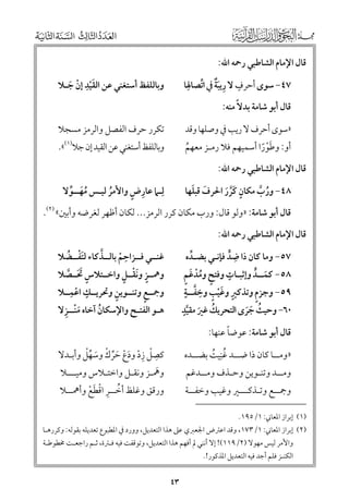 ‫ﻗﺎﻝ اﻹﻣﺎﻡ اﻟﺸﺎﻃﺒﻲ رﲪﻪ اﷲ:‬

‫ﹴ ﹺ ﹲ ﱢ ﹺ‬
‫٧٤− ﺳﻮ￯ أﺣﺮﻑ ﻻ رﻳﺒﺔ ﰲ اﺗﺼﺎﳍﺎ‬
‫ﹶ‬

‫ﹺ‬
‫ﻭﺑﺎﻟﻠﻔﻆ أﺳﺘﻐﻨﻲ ﻋﻦ اﻟﻘﻴﺪ إﻥ ﺟـﻼ‬
‫ﹶﹾ ﹾ ﹶ‬

‫»ﺳﻮ￯ أﺣﺮﻑ ﻻ رﻳﺐ ﰲ ﻭﺻﻠﻬﺎ ﻭﻗﺪ‬

‫ﺗﻜﺮر ﺣﺮﻑ اﻟﻔﺼﻞ ﻭاﻟﺮﻣﺰ ﻣﺴﺠﻼ‬

‫ﻗﺎﻝ أﺑﻮ ﺷﺎﻣﺔ ﺑﺪﻻﹰ ﻣﻨﻪ:‬

‫أﻭ: ﻭﻃﻮرا أﺳﻤﻴﻬﻢ ﻓﻼ رﻣـﺰ ﻣﻌﻬﻢ‬
‫ﹸ‬
‫ﹶﹾﹰ‬

‫ﻭﺑﺎﻟﻠﻔﻆ أﺳﺘﻐﻨﻲ ﻋﻦ اﻟﻘﻴﺪ إﻥ ﺟﻼ)١(«.‬

‫ﻗﺎﻝ اﻹﻣﺎﻡ اﻟﺸﺎﻃﺒﻲ رﲪﻪ اﷲ:‬

‫ﹺ ﹴ‬
‫ﻟﹺـﲈ ﻋﺎرض ﻭاﻷﻣﺮ ﻟﻴـﺲ ﻣﻬــﻮﻻ‬
‫ﹸﹶ ﱢ‬
‫ﹸ‬

‫ﹶ ﹶ‬
‫٨٤− ﻭرب ﻣﻜﺎﻥ ﻛﺮر اﳊﺮﻑ ﻗﺒﻠﻬﺎ‬
‫ﹸ ﱠ‬
‫ﹴ ﹶﱠ ﹶ‬

‫ﻗﺎﻝ أﺑﻮ ﺷﺎﻣﺔ: »ﻭﻟﻮ ﻗﺎﻝ: ﻭرب ﻣﻜﺎﻥ ﻛﺮر اﻟﺮﻣﺰ... ﻟﻜﺎﻥ أﻇﻬﺮ ﻟﻐﺮﺿﻪ ﻭأﺑﲔ« )٢(.‬

‫ﻗﺎﻝ اﻹﻣﺎﻡ اﻟﺸﺎﻃﺒﻲ رﲪﻪ اﷲ:‬

‫ﹴ‬
‫٠٦− ﻭﺣﻴﺚ ﺟﺮ￯ اﻟﺘﺤﺮﻳﻚ ﻏﲑ ﻣﻘﻴﺪ‬
‫ﹸ ﹶ ﱠ‬
‫ﹸ ﹶﹶ‬

‫ﹺ‬
‫ﱠ‬
‫ﻏﻨــﻲ ﻓــﺰاﺣﻢ ﺑﺎﻟــﺬﻛﺎء ﻟﺘﻔــﻀﻼ‬
‫ﹶﹾ ﹸ‬
‫ﹾ‬
‫ﹴ ﹶﹾ ﹴ‬
‫ﻭﳘــﺰ ﻭﻧﻘــﻞ ﻭاﺧــﺘﻼس ﲢــﺼﻼ‬
‫ﹴ ﹶﹶ ﱠ‬
‫ﹴ ﹺ‬
‫ﹴ‬
‫ﹴ‬
‫ﻭﲨــﻊ ﻭﺗﻨــﻮﻳﻦ ﻭﲢﺮﻳــﻚ اﻋﻤــﻼ‬
‫ﹾ‬
‫ﹶﹾ ﹺ‬
‫ﻫـﻮ اﻟﻔﺘـﺢ ﻭاﻹﺳﻜﺎﻥ آﺧﺎﻩ ﻣﻨــﺰﻻ‬
‫ﹸ‬

‫٧٥− ﻭﻣﺎ ﻛﺎﻥ ذا ﺿﺪ ﻓﺈﻧـﻲ ﺑﻀـﺪﻩ‬
‫ﱢ‬
‫ﹺ ﱟ‬
‫ﹴ‬
‫ﹴ ﹸﹾ ﹶ ﹴ‬
‫٨٥− ﻛﻤــﺪ ﻭإﺛﺒـﺎت ﻭﻓﺘﺢ ﻭﻣﺪﻏﻢ‬
‫ﹶ ﱟ‬
‫ﹴ ﹶ ﹴ ﹺ ﱠ ﹴ‬
‫ﹴ‬
‫٩٥− ﻭﺟﺰﻡ ﻭﺗﺬﻛﲑ ﻭﻏﻴﺐ ﻭﺧﻔــﺔ‬
‫ﹾ‬

‫»ﻭﻣــﺎ ﻛﺎﻥ ذا ﺿــﺪ ﻏﻨﻴﺖ ﺑﻀــﺪﻩ‬
‫ﹸﹺ ﹸ‬

‫ﹺ ﹾ ﹺﹾ ﹶﹾ ﹶﱢ ﹾ ﹶ ﱢﹾ‬
‫ﻛﺼﻞ زد ﻭدع ﺣﺮﻙ ﻭﺳﻬﻞ ﻭأﺑـﺪﻻ‬

‫ﹰ‬
‫ﻗﺎﻝ أﺑﻮ ﺷﺎﻣﺔ: ﻋﻮﺿﺎ ﻋﻨﻬﺎ:‬

‫ﹶ‬
‫ﻭﳘـﺰ ﻭﻧﻘـﻞ ﻭاﺧﺘـﻼس ﻭﻣﻴـــﻼ‬
‫ﻭرﻗﻖ ﻭﻏﻠﻆ أﺧــﺮ اﻗﻄﻊ ﻭأﳘــﻼ‬
‫ﱢ ﹺ ﹾ ﹶ ﹾ‬

‫ﻭﻣــﺪ ﻭﺗﻨـﻮﻳﻦ ﻭﺣـﺬﻑ ﻭﻣــﺪﻏﻢ‬

‫ﻭﲨــﻊ ﻭﺗـﺬﻛـــﲑ ﻭﻏﻴﺐ ﻭﺧﻔــﺔ‬

‫)١( إﺑﺮاز اﳌﻌﺎﲏ: ١/٥٩١.‬

‫)٢( إﺑﺮاز اﳌﻌﺎﲏ: ١/٣٧١, ﻭﻗﺪ اﻋﱰض اﳉﻌﱪﻱ ﻋﲆ ﻫﺬا اﻟﺘﻌﺪﻳﻞ, ﻭﻭرد ﰲ اﳌﻄﺒﻮع ﺗﻌﺪﻳﻠﻪ ﺑﻘﻮﻟﻪ: ﻭﻛﺮرﻫـﺎ‬
‫ﻭاﻷﻣﺮ ﻟﻴﺲ ﻣﻬﻮﻻ )٢/٩١١(! إﻻ أﻧﻨﻲ ﱂ أﻓﻬﻢ ﻫﺬا اﻟﺘﻌﺪﻳﻞ, ﻭﺗﻮﻗﻔﺖ ﻓﻴﻪ ﻓـﱰة, ﺛـﻢ راﺟﻌـﺖ ﳐﻄﻮﻃـﺔ‬

‫اﻟﻜﻨـﺰ ﻓﻠﻢ أﺟﺪ ﻓﻴﻪ اﻟﺘﻌﺪﻳﻞ اﳌﺬﻛﻮر!.‬

‫٣٤‬

 