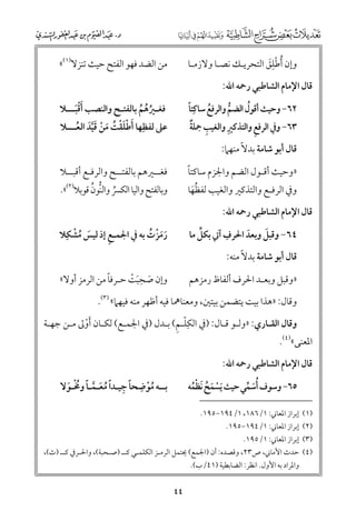 ‫ﻭإﻥ ﹸأﻃﻠﻖ اﻟﺘﺤﺮﻳـﻚ ﻧﺼـﺎ ﻭﻻزﻣـﺎ‬
‫ﹾﹺﹶ‬

‫ﻣﻦ اﻟﻀﺪ ﻓﻬﻮ اﻟﻔﺘﺢ ﺣﻴﺚ ﺗﻨﺰﻻ)١(«‬

‫ﻗﺎﻝ اﻹﻣﺎﻡ اﻟﺸﺎﻃﺒﻲ رﲪﻪ اﷲ:‬

‫ﹸ‬
‫ﹰ‬
‫٢٦− ﻭﺣﻴﺚ أﻗﻮﻝ اﻟﻀﻢ ﻭاﻟﺮﻓﻊ ﺳﺎﻛﹺﺘﺎ‬
‫ﹸ‬
‫ﱡ‬
‫ﹺ‬
‫ﹺ ﹲ‬
‫ﹺ‬
‫٣٦− ﻭﰲ اﻟﺮﻓﻊ ﻭاﻟﺘﺬﻛﲑ ﻭاﻟﻐﻴﺐ ﲨﻠﺔ‬

‫ﻓﻐـﲑﻫﻢ ﺑﺎﻟﻔﺘـﺢ ﻭاﻟﻨﺼﺐ ﹶأﻗﺒـــﻼ‬
‫ﹾﹶ‬
‫ﹸ ﹸ ﹸ‬
‫ﻋﲆ ﻟﻔﻈﹺﻬﺎ ﹶأﻃﻠﻘﺖ ﻣﻦ ﻗﻴﺪ اﻟﻌـــﻼ‬
‫ﹾﹶﹾ ﹸ ﹶ ﹾ ﹶﱠﹶ ﹸ‬

‫ﹰ‬
‫»ﻭﺣﻴﺚ أﻗـﻮﻝ اﻟﻀﻢ ﻭاﳉﺰﻡ ﺳﺎﻛﺘﺎ‬

‫ﻓﻐــﲑﻫﻢ ﺑﺎﻟﻔﺘــﺢ ﻭاﻟﺮﻓـﻊ أﻗﺒــﻼ‬

‫ﻗﺎﻝ أﺑﻮ ﺷﺎﻣﺔ ﺑﺪﻻﹰ ﻣﻨﻬﲈ:‬
‫ﻭﰲ اﻟﺮﻓـﻊ ﻭاﻟﺘﺬﻛﲑ ﻭاﻟﻐﻴﺐ ﻟﻔﻈﻬﺎ‬
‫ﹸﹶ‬

‫ﹸ ﱡ ﹸ‬
‫ﻭﺑﺎﻟﻔﺘﺢ ﻭاﻟﻴﺎ اﻟﻜﴪ ﻭاﻟﻨﻮﻥ ﻗﻮﺑﻼ)٢(«.‬

‫ﻗﺎﻝ اﻹﻣﺎﻡ اﻟﺸﺎﻃﺒﻲ رﲪﻪ اﷲ:‬

‫ﹺ‬
‫ﱢ‬
‫ﹶ‬
‫٤٦− ﻭﻗﺒﻞ ﻭﺑﻌﺪ اﳊﺮﻑ آﰐ ﺑﻜﻞ ﻣﺎ‬
‫ﹶ‬

‫ﹶ ﹸ ﹾ‬
‫ﹺ‬
‫رﻣﺰت ﺑﻪ ﰲ اﳉﻤـﻊ إذ ﻟﻴﺲ ﻣﺸﻜﹺﻼ‬
‫ﹶﹶﹾ ﹸ‬

‫»ﻭﻗﺒﻞ ﻭﺑﻌـﺪ اﳊﺮﻑ أﻟﻔﺎظ رﻣﺰﻫﻢ‬

‫ﹰ‬
‫ﻭإﻥ ﺻﺤﺒﺖ ﺣـﺮﻓﺎ ﻣﻦ اﻟﺮﻣﺰ أﻭﻻ«‬
‫ﹶ ﹺﹶ ﹾ‬

‫ﻗﺎﻝ أﺑﻮ ﺷﺎﻣﺔ ﺑﺪﻻﹰ ﻣﻨﻪ:‬

‫ﻭﻗﺎﻝ: »ﻫﺬا ﺑﻴﺖ ﻳﺘﻀﻤﻦ ﺑﻴﺘﲔ, ﻭﻣﻌﻨﺎﳘﺎ ﻓﻴﻪ أﻇﻬﺮ ﻣﻨﻪ ﻓﻴﻬﲈ« )٣(.‬

‫ﹺﹾ ﹺ‬
‫ﻭﻗﺎﻝ اﻟﻘـﺎرﻱ: »ﻭﻟـﻮ ﻗـﺎﻝ: )ﰲ اﻟﻜﻠـﻢ( ﺑـﺪﻝ )ﰲ اﳉﻤـﻊ( ﻟﻜـﺎﻥ ﹶأﻭﱃ ﻣـﻦ ﺟﻬـﺔ‬
‫ﹾ‬

‫اﳌﻌﻨﻰ«)٤(.‬

‫ﻗﺎﻝ اﻹﻣﺎﻡ اﻟﺸﺎﻃﺒﻲ رﲪﻪ اﷲ:‬

‫ﹺ‬
‫ﺑــﻪ ﻣﻮﺿﺤﺎ ﺟﻴـﺪا ﻣﻌـﻤـﺎ ﻭﳐـﻮﻻ‬
‫ﹰ ﹺ ﹰ ﹸ ﹶ ﱠ ﹰ ﹸﹾ ﹶ‬
‫ﹸﹾ‬

‫٥٦− ﻭﺳﻮﻑ ﹸأﺳﻤﻲ ﺣﻴﺚ ﹶﻳﺴﻤﺢ ﹶﻧﻈﻤﻪ‬
‫ﹾ ﹶ ﹸ ﹾﹸ‬
‫ﹶ ﱢ‬

‫)١(‬
‫)٢(‬
‫)٣(‬
‫)٤(‬

‫إﺑﺮاز اﳌﻌﺎﲏ: ١/٦٨١, ١/٤٩١−٥٩١.‬
‫إﺑﺮاز اﳌﻌﺎﲏ: ١/٤٩١−٥٩١.‬
‫إﺑﺮاز اﳌﻌﺎﲏ: ١/٥٩١.‬
‫ﺣﺪث اﻷﻣﺎﲏ, ص٣٢, ﻭﻗﺼﺪﻩ: أﻥ )اﳉﻤﻊ( ﳛﺘﻤﻞ اﻟﺮﻣـﺰ اﻟﻜﻠﻤـﻲ ﻛــ )ﺻـﺤﺒﺔ(, ﻭاﳊـﺮﰲ ﻛــ )ث(,‬
‫ﻭاﳌﺮاد ﺑﻪ اﻷﻭﻝ. اﻧﻈﺮ: اﻟﻀﺎﺑﻄﻴﺔ )١٤/ب(.‬

‫٤٤‬

 