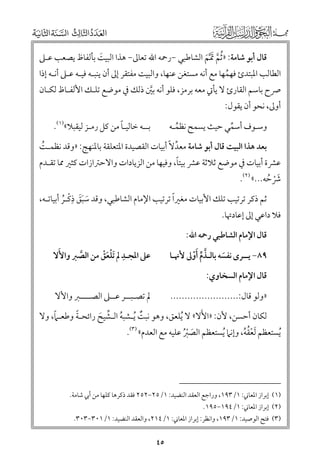 ‫ﻗﺎﻝ أﺑﻮ ﺷﺎﻣﺔ: » ﹸﺛﻢ ﲤ ﱠﻢ اﻟﺸﺎﻃﺒﻲ −رﲪﻪ اﷲ ﺗﻌﺎﱃ− ﻫﺬا اﻟﺒﻴﺖ ﺑﺄﻟﻔﺎظ ﻳﺼﻌﺐ ﻋـﲆ‬
‫ﹶ‬
‫ﱠ ﹶ ﹶ‬

‫اﻟﻄﺎﻟﺐ اﳌﺒﺘﺪئ ﻓﻬﻤﻬﺎ ﻣﻊ أﻧﻪ ﻣﺴﺘﻐﻦ ﻋﻨﻬﺎ, ﻭاﻟﺒﻴﺖ ﻣﻔﺘﻘﺮ إﱃ أﻥ ﻳﻨﺒـﻪ ﻓﻴـﻪ ﻋـﲆ أﻧـﻪ إذا‬
‫ﹸ‬

‫ﴏح ﺑﺎﺳﻢ اﻟﻘﺎرئ ﻻ ﻳﺄﰐ ﻣﻌﻪ ﺑﺮﻣﺰ, ﻓﻠﻮ أﻧﻪ ﺑﲔ ذﻟﻚ ﰲ ﻣﻮﺿﻊ ﺗﻠـﻚ اﻷﻟﻔـﺎظ ﻟﻜـﺎﻥ‬
‫ﱠ‬
‫أﻭﱃ, ﻧﺤﻮ أﻥ ﻳﻘﻮﻝ:‬

‫ﹰ‬
‫ﺑــﻪ ﺧﺎﻟﻴـﺎ ﻣﻦ ﻛﻞ رﻣـﺰ ﻟﻴﻘﺒﻼ«)١(.‬

‫ﻭﺳـﻮﻑ أﺳﻤﻲ ﺣﻴﺚ ﻳﺴﻤﺢ ﻧﻈﻤـﻪ‬
‫ﹸ‬
‫ﱢ‬

‫ﺑﻌﺪ ﻫﺬا اﻟﺒﻴﺖ ﻗﺎﻝ أﺑﻮ ﺷﺎﻣﺔ ﻣﻌﺪﻻﹰ أﺑﻴﺎت اﻟﻘﺼﻴﺪة اﳌﺘﻌﻠﻘﺔ ﺑﺎﳌﻨﻬﺞ: »ﻭﻗﺪ ﻧﻈﻤـﺖ‬
‫ﱢ‬
‫ﹸ‬

‫ﹰ‬
‫ﻋﴩة أﺑﻴﺎت ﰲ ﻣﻮﺿﻊ ﺛﻼﺛﺔ ﻋﴩ ﺑﻴﺘﺎ, ﻭﻓﻴﻬﺎ ﻣﻦ اﻟﺰﻳﺎدات ﻭاﻻﺣﱰازات ﻛﺜﲑ ﳑﺎ ﺗﻘـﺪﻡ‬
‫ﴍﺣﻪ...« )٢(.‬
‫ﹶﹾ ﹸ‬

‫ﹺ‬
‫ﹰ‬
‫ﺛﻢ ذﻛﺮ ﺗﺮﺗﻴﺐ ﺗﻠﻚ اﻷﺑﻴﺎت ﻣﻐﲑا ﺗﺮﺗﻴﺐ اﻹﻣﺎﻡ اﻟﺸﺎﻃﺒﻲ, ﻭﻗﺪ ﺳﺒﻖ ذﻛـﺮ أﺑﻴﺎﺗـﻪ,‬
‫ﹶ ﹶﹶ ﹾ ﹸ‬

‫ﻓﻼ داﻋﻲ إﱃ إﻋﺎدﲥﺎ.‬

‫ﻗﺎﻝ اﻹﻣﺎﻡ اﻟﺸﺎﻃﺒﻲ رﲪﻪ اﷲ:‬

‫ﻋﲆ اﳌﺠـﺪ ﱂ ﹶﺗﻠﻌﻖ ﻣﻦ اﻟﺼﱪ ﻭاﻷﹶﻻ‬
‫ﹺ ﹾﹶﹾ‬
‫ﱠ‬

‫٩٨− ﻳــﺮ￯ ﻧﻔﺴﻪ ﺑﺎﻟـﺬﻡ ﹶأﻭﱃ ﻷﳖـﺎ‬
‫ﱠ ﱢ ﹾ‬
‫ﹶ‬
‫ﻗﺎﻝ اﻹﻣﺎﻡ اﻟﺴﺨﺎﻭﻱ:‬

‫ﱂ ﺗﺼـﺒــﺮ ﻋــﲆ اﻟﺼــــﱪ ﻭاﻷﻻ‬

‫»ﻭﻟﻮ ﻗﺎﻝ:........................‬

‫ﹶ‬
‫ﹰ‬
‫ﹰ‬
‫ﻟﻜﺎﻥ أﺣﺴﻦ, ﻷﻥ: »اﻷﻻ« ﻻ ﹸﻳﻠﻌﻖ, ﻭﻫﻮ ﻧﺒﺖ ﹸﻳـﺸﺒﻪ اﻟـﺸﻴﺢ راﺋﺤـﺔ ﻭﻃﻌـﲈ, ﻭﻻ‬
‫ﹲ‬
‫ﹸ ﱢ ﹶ‬

‫ﹸﻳﺴﺘﻌﻈﻢ ﹶﻟﻌﻘﻪ, ﻭإﻧﲈ ﹸﻳﺴﺘﻌﻈﻢ اﻟﺼﱪ ﻋﻠﻴﻪ ﻣﻊ اﻟﻌﺪﻡ« )٣(.‬
‫ﹾﹸﹸ‬
‫ﹶ ﹾﹸ‬

‫)١( إﺑﺮاز اﳌﻌﺎﲏ: ١/٣٩١, ﻭراﺟﻊ اﻟﻌﻘﺪ اﻟﻨﻀﻴﺪ: ١/٥٢−٢٥٢ ﻓﻘﺪ ذﻛﺮﻫﺎ ﻛﻠﻬﺎ ﻣﻦ أﰊ ﺷﺎﻣﺔ.‬

‫)٢( إﺑﺮاز اﳌﻌﺎﲏ: ١/٤٩١−٥٩١.‬

‫)٣( ﻓﺘﺢ اﻟﻮﺻﻴﺪ: ١/٣٩١, ﻭاﻧﻈﺮ: إﺑﺮاز اﳌﻌﺎﲏ: ١/٤١٢, ﻭاﻟﻌﻘﺪ اﻟﻨﻀﻴﺪ: ١/١٠٣−٣٠٣.‬

‫٥٤‬

 