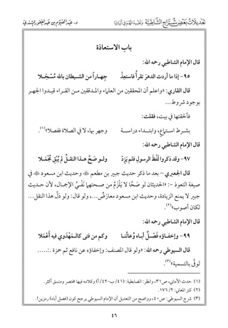 ‫ﺑﺎب اﻻﺳﺘﻌﺎذة‬
‫ﻗﺎﻝ اﻹﻣﺎﻡ اﻟﺸﺎﻃﺒﻲ رﲪﻪ اﷲ:‬

‫ﹶ ﹸ‬
‫ﹺﹾ‬
‫٥٩− إذا ﻣﺎ أردت اﻟﺪﻫﺮ ﺗﻘﺮأ ﻓﺎﺳﺘﻌﺬ‬

‫ﹺ‬
‫ﹰ‬
‫ﺟﻬـﺎرا ﻣﻦ اﻟﺸـﻴﻄﺎﻥ ﺑﺎﷲ ﻣﺴﺠـﻼ‬
‫ﹸ ﹾ ﹶ‬

‫ﻗﺎﻝ اﻟﻘﺎرﻱ: »ﻭاﻋﻠﻢ أﻥ اﳌﺤﻘﻘﲔ ﻣﻦ اﻟﻌﻠﲈء ﻭاﳌـﺪﻗﻘﲔ ﻣـﻦ اﻟﻘـﺮاء ﻗﻴـﺪﻭا اﳉﻬـﺮ‬

‫ﺑﻮﺟﻮد ﴍﻭط...‬

‫ﻓﺄﳊﻘﺘﻬﺎ ﰲ ﺑﻴﺖ, ﻓﻘﻠﺖ:‬
‫ﻭﺟﻬﺮ ﲠﺎ, ﻻ ﰲ اﻟﺼﻼة ﻓﻔﺼﻼ«)١(.‬

‫ﹴ‬
‫ﺑﺸـﺮط اﺳـﺘﲈع, ﻭاﺑﺘــﺪاء دراﺳــﺔ‬
‫ﻗﺎﻝ اﻹﻣﺎﻡ اﻟﺸﺎﻃﺒﻲ رﲪﻪ اﷲ:‬

‫ﹺ‬
‫ﹶﹾ ﹶ‬
‫٧٩− ﻭﻗﺪ ذﻛﺮﻭا ﻟﻔﻆ اﻟﺮﺳﻮﻝ ﻓﻠﻢ ﹶﻳﺰد‬
‫ﹺﹾ‬

‫ﻭﻟـﻮ ﺻﺢ ﻫـﺬا اﻟﻨﻘـﻞ ﱂ ﹸﻳﺒﻖ ﳎﻤـﻼ‬
‫ﹶ ﱠ‬
‫ﹸ ﹾﹺ ﹸﹾﹶ‬

‫ﻗﺎﻝ اﳉﻌﱪﻱ – ﺑﻌﺪ ﻣﺎ ذﻛﺮ ﺣﺪﻳﺚ ﺟﺒﲑ ﺑﻦ ﻣﻄﻌﻢ ‪ ‬ﻭﺣﺪﻳﺚ اﺑﻦ ﻣﺴﻌﻮد ‪ ‬ﰲ‬

‫ﺻﻴﻐﺔ اﻟﺘﻌﻮذ −: »اﳊﺪﻳﺜﺎﻥ ﻟﻮ ﺻﺤﺎ ﻻ ﹶﻳﻠﺰﻡ ﻣﻦ ﺻـﺤﺘﻬﲈ ﹶﻧﻔـﻲ اﻹﲨـﺎﻝ, ﻷﻥ ﺣـﺪﻳﺚ‬
‫ﹶ ﱠ‬
‫ﹾ ﹸ‬
‫ﹾﹶ ﹸ‬

‫ﹶﱠ‬
‫ﺟﺒﲑ ﻻ ﻳﻤﻨﻊ اﻟﺰﻳﺎدة, ﻭﺣﺪﻳﺚ اﺑﻦ ﻣﺴﻌﻮد ﻣﻌﺎرض..., ﻭﻟﻮ ﻗﺎﻝ: ﻭﻟﻮ دﻝ ﻫﺬا اﻟﻨﻘﻞ...‬
‫ﹶ ﹲ‬
‫ﻟﻜﺎﻥ أﺻﻮب«)٢(.‬

‫ﻗﺎﻝ اﻹﻣﺎﻡ اﻟﺸﺎﻃﺒﻲ رﲪﻪ اﷲ:‬

‫ﻭﻛﻢ ﻣﻦ ﻓﺘﻰ ﻛﺎﻟـﻤﻬﺪﻭﻱ ﻓﻴﻪ ﹶأﻋﻤﻼ‬
‫ﹶﹾﹶ‬
‫ﹾ ﹶ‬

‫ﹶ ﹾ ﹲ‬
‫٩٩− ﻭإﺧﻔـﺎؤﻩ ﻓﺼـﻞ أﺑـﺎﻩ ﻭﻋﺎﺗﻨـﺎ‬
‫ﹸ ﹸ‬

‫ﻗﺎﻝ اﻟﺴﻴﻮﻃﻲ رﲪﻪ اﷲ: »ﻭﻟﻮ ﻗﺎﻝ اﳌﺼﻨﻒ: ﻭإﺧﻔﺎؤﻩ ﻋﻦ ﻧﺎﻓﻊ ﺛﻢ ﲪﺰة .:.....‬

‫ﱠ‬
‫ﻟﻮﰱ ﺑﺎﻟﺘﺴﻤﻴﺔ«)٣(.‬

‫)١( ﺣﺪث اﻷﻣﺎﲏ, ص١٣, ﻭاﻧﻈﺮ: اﻟﻀﺎﺑﻄﻴﺔ: )١٤/ب−٢٤/أ( ﻭﻛﻼﻣﻪ ﻓﻴﻬﺎ ﳐﺘﴫ ﻭﻣﻨﺴﻖ أﻛﺜﺮ.‬
‫)٢( ﻛﻨﺰ اﳌﻌﺎﲏ: ٢/٦٧١.‬

‫)٣( ﴍح اﻟﺴﻴﻮﻃﻲ: ص٠٤, ﻭﻭاﺿﺢ ﻣﻦ اﻟﺘﻌﺪﻳﻞ أﻥ اﻹﻣﺎﻡ اﻟﺴﻴﻮﻃﻲ ﻳﺮﺟﺢ ﻛﻮﻥ )ﻓﺼﻞ أﺑﺎﻩ( رﻣﺰﻳﻦ!.‬

‫٦٤‬

 