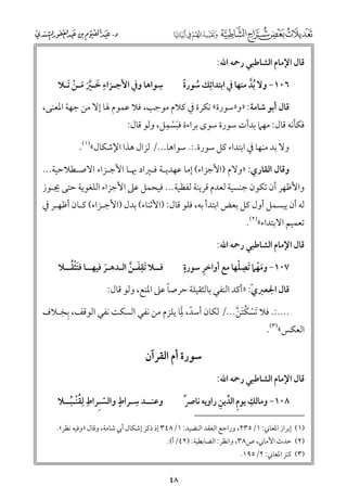 ‫ﻗﺎﻝ اﻹﻣﺎﻡ اﻟﺸﺎﻃﺒﻲ رﲪﻪ اﷲ:‬

‫ﹺ‬
‫ﹺ‬
‫ﺳﻮاﻫﺎ ﻭﰲ اﻷﺟـﺰاء ﺧـﲑ ﻣـﻦ ﹶﺗـﻼ‬
‫ﹶ ﱠﹶ ﹶ ﹾ‬

‫٦٠١− ﻭﻻ ﹸﺑﺪ ﻣﻨﻬﺎ ﰲ اﺑﺘﺪاﺋﹺﻚ ﺳﻮرة‬
‫ﹸ ﹰ‬
‫ﱠ‬

‫ﻗﺎﻝ أﺑﻮ ﺷﺎﻣﺔ: »ﻭ»ﺳﻮرة« ﻧﻜﺮة ﰲ ﻛﻼﻡ ﻣﻮﺟﺐ, ﻓﻼ ﻋﻤﻮﻡ ﳍﺎ إﻻ ﻣﻦ ﺟﻬﺔ اﳌﻌﻨﻰ,‬
‫ﹺ‬
‫ﻓﻜﺄﻧﻪ ﻗﺎﻝ: ﻣﻬﲈ ﺑﺪأت ﺳﻮرة ﺳﻮ￯ ﺑﺮاءة ﻓﺒﺴﻤﻞ, ﻭﻟﻮ ﻗﺎﻝ:‬
‫ﹶﹾ‬
‫ﻭﻻ ﺑﺪ ﻣﻨﻬﺎ ﰲ اﺑﺘﺪاء ﻛﻞ ﺳﻮرة.:. ﺳﻮاﻫﺎ.../ ﻟﺰاﻝ ﻫﺬا اﻹﺷﻜﺎﻝ«)١(.‬

‫ﻭﻗﺎﻝ اﻟﻘﺎرﻱ: »ﻭﻻﻡ )اﻷﺟﺰاء( إﻣﺎ ﻋﻬﺪﻳـﺔ ﻓـﲑاد ﲠـﺎ اﻷﺟـﺰاء اﻻﺻـﻄﻼﺣﻴﺔ...‬

‫ﻭاﻷﻇﻬﺮ أﻥ ﺗﻜﻮﻥ ﺟﻨﺴﻴﺔ ﻟﻌﺪﻡ ﻗﺮﻳﻨﺔ ﻟﻔﻈﻴﺔ... ﻓﻴﺤﻤﻞ ﻋﲆ اﻷﺟﺰاء اﻟﻠﻐﻮﻳﺔ ﺣﺘﻰ ﳚـﻮز‬

‫ﻟﻪ أﻥ ﻳﺒﺴﻤﻞ أﻭﻝ ﻛﻞ ﺑﻌﺾ اﺑﺘﺪأ ﺑﻪ, ﻓﻠﻮ ﻗﺎﻝ: )اﻷﺛﻨﺎء( ﺑﺪﻝ )اﻷﺟـﺰاء( ﻛـﺎﻥ أﻇﻬـﺮ ﰲ‬
‫ﺗﻌﻤﻴﻢ اﻻﺑﺘﺪاء«)٢(.‬

‫ﻗﺎﻝ اﻹﻣﺎﻡ اﻟﺸﺎﻃﺒﻲ رﲪﻪ اﷲ:‬

‫ﹺ‬
‫ﹶﹾ ﹸ‬
‫ﻓــﻼ ﹶﺗﻘﻔـﻦ اﻟـﺪﻫـﺮ ﻓﻴﻬــﺎ ﻓﺘﺜﻘــﻼ‬
‫ﹶ ﱠ‬
‫ﹶ‬

‫ﹴ‬
‫ﹺ‬
‫ﹶﹾ ﹺ ﹾ‬
‫٧٠١− ﻭﻣﻬﲈ ﹶﺗﺼﻠﻬﺎ ﻣﻊ أﻭاﺧﺮ ﺳﻮرة‬

‫ﹰ‬
‫ﻗﺎﻝ اﳉﻌﱪﻱﹼ: »أﻛﺪ اﻟﻨﻔﻲ ﺑﺎﻟﺜﻘﻴﻠﺔ ﺣﺮﺻﺎ ﻋﲆ اﳌﻨﻊ, ﻭﻟﻮ ﻗﺎﻝ:‬

‫ﹺ ﹺ‬
‫ﹼ ﹶﹺ‬
‫....:. ﻓﻼ ﹶﺗﺴﻜﺘﻦ.../ ﻟﻜﺎﻥ أﺳﺪ, ﳌﺎ ﻳﻠﺰﻡ ﻣﻦ ﻧﻔﻲ اﻟﺴﻜﺖ ﻧﻔﻲ اﻟﻮﻗﻒ, ﺑﺨـﻼﻑ‬
‫ﹾ ﹸﹶ ﱠ‬

‫اﻟﻌﻜﺲ«)٣(.‬

‫ﺳﻮرة أﻡ اﻟﻘﺮآﻥ‬
‫ﻗﺎﻝ اﻹﻣﺎﻡ اﻟﺸﺎﻃﺒﻲ رﲪﻪ اﷲ:‬

‫ﹺ‬
‫ﹴ‬
‫ﹺ‬
‫ﻭﻋﻨــﺪ ﺳـﺮاط ﻭاﻟﺴـﹺﺮاط ﻟﹺﻘﻨـﺒــﻼ‬
‫ﹸﹾ ﹸ‬
‫ﹼ‬

‫ﹺ ﹺ ﱢ ﹺ‬
‫٨٠١− ﻭﻣﺎﻟﻚ ﻳﻮﻡ اﻟﺪﻳﻦ راﻭﻳﻪ ﻧﺎﴏﹲ‬

‫)١( إﺑﺮاز اﳌﻌﺎﲏ: ١/٥٣٢, ﻭراﺟﻊ اﻟﻌﻘﺪ اﻟﻨﻀﻴﺪ: ١/٨٤٣ إذ ذﻛﺮ إﺷﻜﺎﻝ أﰊ ﺷﺎﻣﺔ, ﻭﻗﺎﻝ »ﻭﻓﻴﻪ ﻧﻈﺮ«.‬

‫)٢( ﺣﺪث اﻷﻣﺎﲏ, ص٨٣, ﻭاﻧﻈﺮ: اﻟﻀﺎﺑﻄﻴﺔ: )٢٤/أ(.‬

‫)٣( ﻛﻨﺰ اﳌﻌﺎﲏ: ٢/٥٩١.‬

‫٨٤‬

 