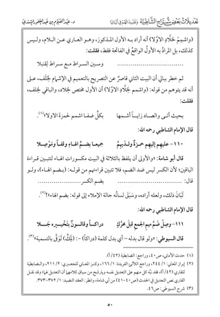 ‫ﱠ ﹺ‬
‫ﹺ‬
‫)ﻭاﺷﻤﻢ ﳋﻼد اﻻﻭﻻ( أﻧﻪ أراد ﺑـﻪ اﻷﻭﻝ اﳌـﺬﻛﻮر, ﻭﻫـﻮ اﻟﻌـﺎرﻱ ﻋـﻦ اﻟـﻼﻡ, ﻭﻟـﻴﺲ‬
‫ﱠ‬
‫ﹶ‬
‫ﹾ‬

‫ﹸ‬
‫ﻛﺬﻟﻚ, ﺑﻞ اﳌﺮاد ﺑﻪ اﻷﻭﻝ اﻟﻮاﻗﻊ ﰲ اﻟﻔﺎﲢﺔ ﻓﻘﻂ, ﻓﻘﻠﺖ:‬
‫ﹸ‬
‫ﹸ‬

‫ﻭﺳـﲔ اﻟﺴـﺮاط ﻣـﻊ ﺳـﺮاط ﻟﹺﻘﻨﺒﻼ‬

‫..................................‬

‫ﹺﹶ ﹶ‬
‫ﺛﻢ ﺧﻄﺮ ﺑﺒﺎﱄ أﻥ اﻟﺒﻴﺖ اﻟﺜﺎﲏ ﻗﺎﴏ ﻋﻦ اﻟﺘﴫﻳﺢ ﺑﺎﻟﺘﻌﻤﻴﻢ ﰲ اﻹﺷﲈﻡ ﳋﻠﻒ, ﻋـﲆ‬
‫ﹲ‬
‫أﻧﻪ ﻗﺪ ﻳﺘﻮﻫﻢ ﻣﻦ ﻗﻮﻟﻪ: )ﻭاﺷﻤﻢ ﳋﻼد اﻻﻭﻻ( أﻥ اﻷﻭﻝ ﳐﺘﺺ ﳋﻼد, ﻭاﻟﺒﺎﻗﻲ ﹺ‬
‫ﹺ‬
‫ﹺ ﱠ ﹺ‬
‫ﳋﻠﻒ,‬
‫ﱠ‬
‫ﻓﻘﻠﺖ:‬

‫ﱟ‬
‫ﺑﻜﻞ ﺿﻔـﺎ اﺷﻤﻢ ﳊﻤﺰة اﻻﻭﻻ«)١(.‬
‫ﹶ‬

‫ﹰ‬
‫ﺑﺤﻴﺚ أﺗـﻰ ﻭاﻟﺼـﺎد زاﻳــﺎ أﺷـﻤﻬﺎ‬
‫ﻗﺎﻝ اﻹﻣﺎﻡ اﻟﺸﺎﻃﺒﻲ رﲪﻪ اﷲ:‬

‫ﹺ‬
‫ﹺ‬
‫ﲨﻴﻌـﺎ ﺑﻀـﻢ اﳍـﺎء ﻭﻗﻔـﺎ ﻭﻣﻮﺻـﻼ‬
‫ﹰ ﹶﹾ‬
‫ﱢ‬

‫ﹺ‬
‫ﹺ‬
‫٠١١− ﻋﻠﻴﻬﻢ إﻟﻴﻬﻢ ﲪـﺰة ﻭﻟـﺪﳞﻢ‬
‫ﹲ ﹶ ﹺﹸ‬

‫ﻗﺎﻝ أﺑﻮ ﺷﺎﻣﺔ: »ﻭاﻷﻭﱃ أﻥ ﻳﻠﻔﻆ ﺑﺎﻟﺜﻼﺛﺔ ﰲ اﻟﺒﻴﺖ ﻣﻜﺴﻮرات اﳍـﺎء ﻟﺘﺘﺒـﲔ ﻗـﺮاءة‬

‫اﻟﺒﺎﻗﲔ; ﻷﻥ اﻟﻜﴪ ﻟﻴﺲ ﺿﺪ اﻟﻀﻢ, ﻓﻼ ﺗﺘﺒﲔ ﻗﺮاءﲥﻢ ﻣﻦ ﻗﻮﻟـﻪ: )ﺑـﻀﻢ اﳍـﺎء(, ﻭﻟـﻮ‬
‫ﺑﻀﻢ اﻟﻜﴪ......................‬

‫ﻗﺎﻝ: .................................‬

‫ﹶ ﹶ‬
‫ﹶﻟﺒﺎﻥ ذﻟﻚ, ﻭﻟﻌﻠﻪ أرادﻩ, ﻭﺳﺒﻖ ﻟﺴﺎﻧﻪ ﺣﺎﻟﺔ اﻹﻣﻼء إﱃ ﻗﻮﻟﻪ: ﺑﻀﻢ اﳍﺎء«!)٢(.‬
‫ﹶ ﹶﹶ‬
‫ﹸ‬
‫ﻗﺎﻝ اﻹﻣﺎﻡ اﻟﺸﺎﻃﺒﻲ رﲪﻪ اﷲ:‬

‫ﹴ‬
‫ﹺ ﹾ ﹶ ﱠ ﹺ‬
‫١١١− ﻭﺻﻞ ﺿﻢ ﻣﻴﻢ اﳉﻤﻊ ﻗﺒﻞ ﳏﺮﻙ‬
‫ﹺ ﹶ ﱠ‬

‫ﹰ‬
‫دراﻛــﺎ ﻭﻗﺎﻟــﻮﻥ ﺑﺘﺨﻴــﲑﻩ ﺟـــﻼ‬
‫ﹲ ﹶ ﹾ‬
‫ﹶ‬

‫ﹰ‬
‫ﹶﹺ ﱟ ﹶ ﱠ‬
‫ﻗﺎﻝ اﻟﺴﻴﻮﻃﻲ: »ﻭﻟﻮ ﻗﺎﻝ ﺑﺪﻟﻪ – أﻱ ﺑﺪﻝ ﻛﻠﻤﺔ )دراﻛﺎ( −: )ﳌﻚ( ﹶﻟﻮﰱ ﺑﺎﻟﺘﺴﻤﻴﺔ«)٣(.‬

‫)١( ﺣﺪث اﻷﻣﺎﲏ, ص٠٤, ﻭراﺟﻊ: اﻟﻀﺎﺑﻄﻴﺔ )٢٤/أ(.‬
‫)٢( إﺑﺮاز اﳌﻌﺎﲏ: ١/٤٤٢, ﻭراﺟﻊ اﻟﻶﻟﺊ اﻟﻔﺮﻳﺪة: ١/٦٦١, ﻭﻛﻨـﺰ اﳌﻌـﺎﲏ ﻟﻠﺠﻌـﱪﻱ: ٢/١١٢, ﻭاﻟـﻀﺎﺑﻄﻴﺔ‬

‫ﻟﻠﻘﺎرﻱ )٢٤/أ(, ﻓﻘﺪ ﻧﺒﻪ ﻛﻞ ﻣﻨﻬﻢ ﻋﲆ اﻟﺘﻌﺪﻳﻞ ﻧﻔﺴﻪ ﻭﻳﱰﺷﺢ ﻣﻦ ﺳﻴﺎﻕ ﻛﻼﻣﻬﲈ أﻥ اﻟﺘﻌﺪﻳﻞ ﳍﲈ; ﻭﻗﺪ ﻧﻘـﻞ‬
‫ﱠ‬
‫اﻟﻘﺎرﻱ ﻧﺺ اﻟﺘﻌﺪﻳﻞ ﰲ اﳊﺪث )ص٠٤−١٤( ﻣﻦ أﰊ ﺷﺎﻣﺔ, ﻭاﻧﻈﺮ: اﻟﻌﻘﺪ اﻟﻨﻀﻴﺪ: ١/٢٧٣−٣٧٣.‬

‫)٣( ﴍح اﻟﺴﻴﻮﻃﻲ: ص٦٤.‬

‫٠٥‬

 