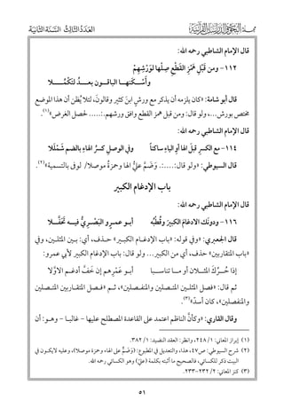 ‫ﻗﺎﻝ اﻹﻣﺎﻡ اﻟﺸﺎﻃﺒﻲ رﲪﻪ اﷲ:‬

‫ﹺ‬
‫ﹺ‬
‫٢١١− ﻭﻣﻦ ﻗﺒﻞ ﳘﺰ اﻟﻘﻄﻊ ﺻﻠﻬﺎ ﻟﻮرﺷﻬﻢ‬
‫ﹶﹾ ﹺ ﹶﹾﹺ ﹶ ﹾ ﹺ ﹾ ﹶ ﹾ ﹺ ﹾ‬
‫ﹶﹾ ﹶ‬
‫ﻭأﺳــﻜﻨﻬــﺎ اﻟﺒﺎﻗــﻮﻥ ﺑﻌـــﺪ ﻟﺘﻜﻤــــﻼ‬
‫ﹸ ﹶ ﹾ ﹸ‬

‫ﹶ‬
‫ﻗﺎﻝ أﺑﻮ ﺷﺎﻣﺔ: »ﻛﺎﻥ ﻳﻠﺰﻣﻪ أﻥ ﻳﺬﻛﺮ ﻣﻊ ﻭرش اﺑﻦ ﻛﺜﲑ ﻭﻗﺎﻟﻮﻥ, ﻟﺌﻼ ﹸﻳﻈﻦ أﻥ ﻫﺬا اﳌﻮﺿﻊ‬
‫ﹴ ﹶ‬

‫ﳐﺘﺺ ﺑﻮرش..., ﻭﻟﻮ ﻗﺎﻝ: ﻭﻣﻦ ﻗﺒﻞ ﳘﺰ اﻟﻘﻄﻊ ﻭاﻓﻖ ﻭرﺷﻬﻢ.:..... ﳊﺼﻞ اﻟﻐﺮض«)١(.‬
‫ﻗﺎﻝ اﻹﻣﺎﻡ اﻟﺸﺎﻃﺒﻲ رﲪﻪ اﷲ:‬

‫ﹺ‬
‫ﹶ ﹾﹶ‬
‫ﻭﰲ اﻟﻮﺻﻞ ﻛﴪ اﳍﺎء ﺑﺎﻟﻀﻢ ﺷﻤﻠﻼ‬
‫ﹺ ﹸ‬

‫ﹺ ﹺ‬
‫ﹺ ﹶ‬
‫ﹰ‬
‫٤١١− ﻣﻊ اﻟﻜﴪ ﻗﺒﻞ اﳍﺎ أﻭ اﻟﻴﺎء ﺳﺎﻛﻨﺎ‬

‫ﻗﺎﻝ اﻟﺴﻴﻮﻃﻲ: »ﻭﻟﻮ ﻗﺎﻝ:....:. ﻭﺿﻢ ﻋﲇ اﳍﺎ ﻭﲪﺰة ﻣﻮﺻﻼ/ ﻟﻮﰱ ﺑﺎﻟﺘﺴﻤﻴﺔ«)٢(.‬
‫ﹸ‬
‫ﹶ ﹶ ﱠ ﱡ‬
‫ﻗﺎﻝ اﻹﻣﺎﻡ اﻟﺸﺎﻃﺒﻲ رﲪﻪ اﷲ:‬

‫ﺑﺎب اﻹدﻏﺎﻡ اﻟﻜﺒﲑ‬
‫ﹶﹶﱠ‬
‫أﺑـﻮ ﻋﻤـﺮﻭ اﻟﺒﺼـﺮﻱ ﻓﻴــﻪ ﲢﻔــﻼ‬
‫ﹴ ﹶ ﹾ ﹺ ﱡ‬

‫ﹶ‬
‫٦١١− ﻭدﻭﻧﻚ اﻻدﻏﺎﻡ اﻟﻜﺒﲑ ﻭﻗﻄﺒﻪ‬
‫ﹶ ﹸ ﹾﹸ‬
‫ﹶ‬

‫ﻗﺎﻝ اﳉﻌﱪﻱ: »ﻭﰲ ﻗﻮﻟﻪ: »ﺑﺎب اﻹدﻏـﺎﻡ اﻟﻜﺒـﲑ« ﺣـﺬﻑ, أﻱ: ﺑـﲔ اﳌﺜﻠـﲔ, ﻭﰲ‬

‫»ﺑﺎب اﳌﺘﻘﺎرﺑﲔ« ﺣﺬﻑ, أﻱ ﻣﻦ اﻟﻜﺒﲑ... ﻭﻟﻮ ﻗﺎﻝ: ﺑﺎب اﻹدﻏﺎﻡ اﻟﻜﺒﲑ ﻷﰊ ﻋﻤﺮﻭ:‬
‫ﹶ ﹾﹺ‬
‫أﺑـﻮ ﻋﻤﺮﻫﻢ إﻥ ﺧﻒ أدﻏـﻢ اﻻﻭﻻ‬
‫ﹶ ﱠ‬
‫ﱠ‬

‫ﹸ ﱢ ﹶ‬
‫إذا ﺣــﺮﻙ اﳌﺜــﻼﻥ أﻭ ﻣــﺎ ﺗﻨﺎﺳــﺒﺎ‬

‫ﺛﻢ ﻗﺎﻝ: »ﻓﺼﻞ اﳌﺜﻠـﲔ اﳌﺘـﺼﻠﲔ ﻭاﳌﻨﻔـﺼﻠﲔ«, ﺛـﻢ »ﻓـﺼﻞ اﳌﺘﻘـﺎرﺑﲔ اﳌﺘـﺼﻠﲔ‬

‫ﻭاﳌﻨﻔﺼﻠﲔ«, ﻛﺎﻥ أﺳﺪ«)٣(.‬
‫ﹼ‬

‫ﱠ‬
‫ﻭﻗﺎﻝ اﻟﻘﺎرﻱ: »ﻭﻛﺄﻥ اﻟﻨﺎﻇﻢ اﻋﺘﻤﺪ ﻋﲆ اﻟﻘﺎﻋﺪة اﳌﺼﻄﻠﺢ ﻋﻠﻴﻬﺎ − ﻏﺎﻟﺒـﺎ − ﻭﻫـﻮ: أﻥ‬

‫)١( إﺑﺮاز اﳌﻌﺎﲏ: ١/٨٤٢, ﻭاﻧﻈﺮ: اﻟﻌﻘﺪ اﻟﻨﻀﻴﺪ: ١/٢٨٣.‬

‫)٢( ﴍح اﻟﺴﻴﻮﻃﻲ: ص٧٤, ﻫﺬا, ﻭاﻟﺘﻌﺪﻳﻞ ﰲ اﳌﻄﺒﻮع: )ﻭﺿﻢ ﻋﲆ اﳍﺎء ﻭﲪﺰة ﻣﻮﺻﻼ(, ﻭﻋﻠﻴﻪ ﻻﻳﻜـﻮﻥ ﰲ‬
‫ﹶ ﹶ ﱞ‬
‫اﻟﺒﻴﺖ ذﻛﺮ ﻟﻠﻜﺴﺎﺋﻲ, ﻓﺎﻟﺼﺤﻴﺢ ﻣﺎ أﺛﺒﺘﻪ ﺑﻜﻠﻤﺔ )ﻋﲇ( ﻭﻫﻮ اﻟﻜﺴﺎﺋﻲ رﲪﻪ اﷲ.‬
‫ﹼ‬

‫)٣( ﻛﻨﺰ اﳌﻌﺎﲏ: ٢/٢٣٢−٣٣٢.‬

‫١٥‬

 