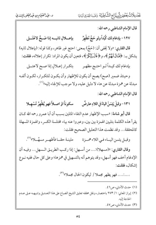 ‫ﻗﺎﻝ اﻹﻣﺎﻡ اﻟﺸﺎﻃﺒﻲ رﲪﻪ اﷲ:‬

‫ﹺ‬
‫ﺑﺈﻋــﻼﻝ ﺛﺎﻧﻴــﻪ إذا ﺻـﺢ ﻻﻋﺘــﲆ‬
‫ﹶ ﱠ ﹾﹶ‬

‫ﱠﹾ ﹰ‬
‫٧٢١− ﺑﺈدﻏﺎﻡ ﻟﻚ ﻛﻴﺪا ﻭﻟﻮ ﺣﺞ ﻣﻈﻬﺮ‬
‫ﹶ ﱠ ﹸ ﹾﹺﹲ‬

‫ﻗﺎﻝ اﻟﻘﺎرﻱ: »ﻭﻻ ﳜﻔﻰ أﻥ: )ﺣﺞ( ﺑﻤﻌﻨﻰ: اﺣﺘﺞ ﻏﲑ ﻇﺎﻫﺮ, ﻭﻛﺬا ﻗﻮﻟﻪ: )ﺑﺈﻋﻼﻝ ﺛﺎﻧﻴﻪ(‬
‫ﹶ‬
‫ﹶ ﱠ‬

‫ﻳﺸﻜﻞ ﺑـ: ﴿‪ ,﴾ÊÉ‬ﻭ﴿‪ ,﴾ut‬ﻓﺘﻌﲔ أﻥ ﻳﻜﻮﻥ اﳌﺮاد: ﺗﻜﺮار إﻋﻼﻟﻪ, ﻓﻘﻠﺖ:‬
‫ﹴ‬
‫ﺑﺘﻜـﺮار إﻋـﻼﻝ إذا ﺻـﺢ ﻻﻋﺘــﲆ‬

‫ﹰ‬
‫ﺑﺈدﻏﺎﻡ ﻟﻚ ﻛﻴـﺪا ﻟـﻮ اﺣﺘـﺞ ﻣﻈﻬـﺮ‬

‫ﻭﺣﻴﻨﺌﺬ ﺿﻤﲑ )ﺻﺢ( ﻳﺼﺢ أﻥ ﻳﻜﻮﻥ ﻟﻺﻇﻬﺎر ﻭأﻥ ﻳﻜـﻮﻥ ﻟﻠﺘﻜـﺮار, ﻟﻜـﻮﻥ أﻟﻔـﻪ‬

‫ﻣﺒﺪﻟﺔ ﻋﻦ ﳘﺰة ﻣﺒﺪﻟﺔ ﻋﻦ ﻫﺎء ﻻ دﻟﻴﻞ ﻋﻠﻴﻪ, ﻭﻻ ﻣﻮﺟﺐ ﻟﻺﳉﺎء إﻟﻴﻪ«)١(.‬
‫ﻗﺎﻝ اﻹﻣﺎﻡ اﻟﺸﺎﻃﺒﻲ رﲪﻪ اﷲ:‬

‫ﹺ‬
‫ﹲ‬
‫١٣١− ﻭﻗﺒﻞ ﹶﻳﺌﹺﺴﻦ اﻟﻴﺎء ﰲ اﻟﻼء ﻋﺎرض‬
‫ﹶ ﹶ ﹾ ﹸ‬

‫ﹾﹺﹸ ﹸ ﹾ ﹺ‬
‫ﹰ‬
‫ﺳﻜﻮﻧﺎ اﻭ اﺻـﻼ ﻓﻬﻮ ﹸﻳﻈﻬﺮ ﻣﺴﻬـﻼ‬
‫ﹰ ﹶ‬

‫ﻗﺎﻝ أﺑﻮ ﺷﺎﻣﺔ: »ﺳﺒﺐ اﻹﻇﻬﺎر ﻋﺪﻡ اﻟﺘﻘﺎء اﳌﺜﻠﲔ ﺑﺴﺒﺐ أﻥ أﺑﺎ ﻋﻤﺮﻭ رﲪﻪ اﷲ ﻛـﺎﻥ‬

‫ﻳﻘﺮأ ﻫﺬﻩ اﻟﻜﻠﻤﺔ ﺑﺘﻠﻴﲔ اﳍﻤﺰة ﺑﲔ ﺑﲔ, ﻭﻋﱪﻭا ﻋﻨﻪ ﺑﻴﺎء ﳐﺘﻠﺴﺔ اﻟﻜﴪ, ﻭاﳍﻤﺰة اﳌﺴﻬﻠﺔ‬
‫ﻛﺎﳌﺤﻘﻘﺔ... ﻭﻗﺪ ﻧﻈﻤﺖ ﻫﺬا اﻟﺘﻌﻠﻴﻞ اﻟﺼﺤﻴﺢ ﻓﻘﻠﺖ:‬

‫ﻣﻠﻴﻨـﺔ ﺣﻘــﺎ ﻓﺄﻇﻬــﺮ ﻣﺴﻬــﻼ«)٢(.‬
‫ﱢ‬

‫ﻭﻗﺒـﻞ ﻳﺌﺴﻦ اﻟﻴــﺎء ﻓـﻲ اﻟﻼء ﳘــﺰة‬

‫ﻭﻗﺎﻝ اﻟﻘﺎرﻱ: »)ﻣﺴﻬﻼ(:... ﻣﻦ أﺳـﻬﻞ: إذا رﻛـﺐ اﻟﻄﺮﻳـﻖ اﻟـﺴﻬﻞ... ﻭﻓﻴـﻪ أﻥ‬

‫اﻹدﻏﺎﻡ أﺧﻒ ﻓﻬﻮ أﺳﻬﻞ, ﻭﻗﺪ ﻳﺘﻮﻫﻢ أﻧﻪ ﺑﺎﻟﺘﺴﻬﻴﻞ ﰲ ﳘﺰﻫﺎ; ﻭﻋﲆ ﻛﻞ ﺣﺎﻝ ﻓﻔﻴﻪ ﻧـﻮع‬
‫إﺷﻜﺎﻝ, ﻓﻘﻠﺖ:‬

‫....:.... ﻓﻬﻮ ﻳﻈﻬﺮ ﳎﻤﻼ / ﻟﻴﻜﻮﻥ اﳊﺎﻝ ﳎﻤﻼ«)٣(.‬
‫)١( ﺣﺪث اﻷﻣﺎﲏ, ص٦٤.‬

‫)٢( إﺑﺮاز اﳌﻌﺎﲏ: ١/٣٧٢ ﺑﺎﺧﺘﺼﺎر, ﻭﻧﻘﻞ ﳏﻘﻘﻪ ﺗﻌﻠﻴﻖ اﻟﺸﻴﺦ اﻟﻀﺒﺎع ﻋﲆ ﻫﺬا اﻟﺘﻌـﺪﻳﻞ ﻭﺗﻨﺒﻴﻬـﻪ ﻋـﲆ ﻋـﺪﻡ‬
‫اﳊﺎﺟﺔ إﻟﻴﻪ.‬

‫)٣( ﺣﺪث اﻷﻣﺎﲏ, ص٧٤.‬

‫٤٥‬

 