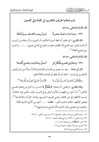 ‫ﺑﺎب إدﻏﺎﻡ اﳊﺮﻓﲔ اﳌﺘﻘﺎرﺑﲔ ﰲ ﻛﻠﻤﺔ ﻭﰲ ﻛﻠﻤﺘﲔ‬
‫ﻗﺎﻝ اﻹﻣﺎﻡ اﻟﺸﺎﻃﺒﻲ رﲪﻪ اﷲ:‬

‫ﹺ‬
‫ﹲ ﹶﹶ ﱠ‬
‫ﻣﺒـﲔ ﻭﺑﻌــﺪ اﻟﻜــﺎﻑ ﻣﻴــﻢ ﲣـﻠﻼ‬
‫ﹸ ﹲ‬

‫ﹲ‬
‫ﹶ‬
‫٣٣١− ﻭﻫـﺬا إذا ﻣـﺎ ﻗﺒـﻠﻪ ﻣﺘﺤـﺮﻙ‬

‫ﻗﺎﻝ اﻟﻘﺎرﻱ: »ﺛﻢ اﻋﻠﻢ: أﻥ ﻟﻔﻆ )ﻣﺒﲔ( ﻟﻠﺘﺄﻛﻴﺪ, أﻭ ﻟﻠﺘﺒﻴﲔ, ﻭﻻ ﻳﺴﺘﻔﺎد ﻣﻦ اﻟﺒﻴـﺖ‬

‫أﻥ اﳌﺮاد ﺑﺎﳌﻴﻢ: ﻣﻴﻢ اﳉﻤﻊ إﻻ ﺑﺘﻜﻠﻒ, ﻓﻐﲑت اﳌﴫاع اﻟﺜـﺎﲏ ﺑﻘـﻮﱄ:....:.... ﻭآﺧـﺮﻩ‬
‫ﻣﻴﻢ اﳉﻤﻊ ﲣﻠﻼ«)١(.‬

‫ﻗﺎﻝ اﻹﻣﺎﻡ اﻟﺸﺎﻃﺒﻲ رﲪﻪ اﷲ:‬

‫ﹸﹾ ﹺ‬
‫أﺣــﻖ ﻭﺑﺎﻟﺘـﺄﻧﻴﺚ ﻭاﳉﻤـﻊ أﺛﻘــﻼ‬
‫ﱡ‬

‫٥٣١− ﻭإدﻏﺎﻡ ذﻱ اﻟﺘﺤﺮﻳﻢ ﻃﻠﻘﻜﻦ ﻗﻞ‬
‫ﹺ ﹶﱠﹶ ﹸ ﱠ‬
‫ﹸ‬

‫ﹰ‬
‫ﻗﺎﻝ أﺑﻮ ﺷﺎﻣﺔ: − ﺑﻌﺪ ﻣـﺎ ﺟﻌـﻞ ﻣﺮﺟﺤـﺎت اﻹدﻏـﺎﻡ ﺛﻼﺛـﺔ ﺑـﺪﻻﹰ ﻣـﻦ اﳌـﺮﺟﺤﲔ‬
‫ﱢ‬
‫ﱢ‬
‫ﹺ‬
‫اﳌﺬﻛﻮرﻳﻦ ﰲ اﻟﺒﻴﺖ − »ﻓﺈﻥ أردت ﻧﻈﻢ اﳌﺮﺟﺤﺎت اﻟﺜﻼﺛﺔ ﻓﻘﻞ:‬
‫ﱠ‬
‫ﱢ‬
‫ﹶ‬
‫ﹺ‬
‫ﱠ ﹺ ﱢ‬
‫ﻭﻃﻠﻘﻜـﻦ ادﻏــﻢ أﺣـــﻖ ﻓﻨﻮﻧـــﻪ‬
‫ﳏﺮﻛــﺔ ﲨــﻊ اﳌـﺆﻧـﺚ ﹸﺛﻘــﻼ«)٢(.‬
‫ﹸ ﹶﱠ ﹲ ﹶ ﹾ ﹸ‬
‫ﹶﱠﹶ ﹸ ﱠ ﹾ ﹾ ﹶ ﱡ ﹸ ﹸ ﹸ‬
‫ﻭﻗﺎﻝ اﻟﻘﺎرﻱ: »ﻭاﳌﻌﻨﻰ: أﻥ إدﻏﺎﻡ: ﴿ { ﴾ ]اﻟﺘﺤﺮﻳﻢ: ٥[ أﺣﻖ ﻣﻦ إدﻏﺎﻡ اﳉﻤـﻊ‬

‫ﹰ‬
‫اﳌﺬﻛﻮر)٣(, أﻭ أﺣﻖ ﻣﻦ إﻇﻬﺎرﻩ, ﻭاﻷﻭﻝ أﻭﻓﻖ ﺑﲈ ﰲ اﻟﺘﻴﺴﲑ, ﻓﺈﻧـﻪ ﺣﻜـﻰ ﻓﻴـﻪ ﺧﻼﻓـﺎ,‬
‫ﻭﻧﺴﺐ اﻹﻇﻬﺎر إﱃ اﺑﻦ ﳎﺎﻫﺪ, ﻭﻫـﻲ ﻃﺮﻳـﻖ اﻟـﺪﻭرﻱ, ﻭﻗـﺎﻝ: »ﻗﺮأﺗـﻪ ﺑﺎﻹدﻏـﺎﻡ«)٤(,‬
‫ﹴ ﹾﹺ‬
‫ﻓﺠﻌﻞ اﻹﻇﻬﺎر ﺣﻜﺎﻳﺔ ﻣﺬﻫﺐ اﻟﻐﲑ... ﻓﻘﻠﺖ: ....:. أﺣﻖ ﻣﻦ اﻷﻭﱃ ﻟﺘﺄﻧﻴﺚ اﺛﻘﻼ‬
‫ﻭاﻛﺘﻔﻴﺖ ﰲ اﻟﺘﻌﻠﻴﻞ ﺑﺬﻛﺮ اﻟﺘﺄﻧﻴﺚ ﻷﻥ اﳉﻤﻊ ﻣﺸﱰﻙ ﻓﻴﻬﲈ«)٥(.‬

‫)١( ﺣﺪث اﻷﻣﺎﲏ, ص٨٤, ﻭاﻧﻈﺮ: اﻟﻀﺎﺑﻄﻴﺔ: ٢٤/ب, ﻭإﺑﺮاز اﳌﻌﺎﲏ: ١/٥٧٢.‬

‫)٢( إﺑﺮاز اﳌﻌﺎﲏ: ١/٧٧٢, ﻭراﺟﻊ اﻟﻌﻘﺪ اﻟﻨﻀﻴﺪ: ١/١٨٤.‬

‫)٣( ﻧﺤﻮ: ﴿ ‪ ﴾F‬ﻣﻦ ﻣﻮاﺿﻌﻪ: ]اﻟﻨﺴﺎء: ١[.‬

‫)٤( اﻟﺘﻴﺴﲑ, ص٧٤, ﻭاﻧﻈﺮ: اﻟﺴﺒﻌﺔ, ص٨١١.‬
‫)٥( ﺣﺪث اﻷﻣﺎﲏ, ص٨٤−٩٤.‬

‫٥٥‬

 