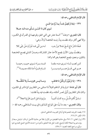 ‫ﻗﺎﻝ اﻹﻣﺎﻡ اﻟﺸﺎﻃﺒﻲ رﲪﻪ اﷲ:‬

‫ﹺ‬
‫ﹶ ﹴ‬
‫ﹰ‬
‫٧٣١− ﺷﻔﺎ ﱂ ﹶﺗﻀﻖ ﻧﻔﺴﺎ ﲠـﺎ رﻡ دﻭا ﺿـﻦ‬
‫ﹺ ﹾ‬
‫ﹸﹾ‬

‫ﹸ ﹾ ﹶ ﹶ‬
‫ﺛـﻮ￯ ﻛﺎﻥ ذا ﺣﺴـﻦ ﺳـﺄ￯ ﻣﻨـﻪ ﻗـﺪ ﺟــﻼ‬

‫ﻗﺎﻝ اﳉﻌﱪﻱ: »ﻭﻫﺬﻩ)١( اﻟﺴﺘﺔ ﻋﴩ ﻫﻲ اﻟﺘﻲ اﺗﻔﻖ ﻭﻗﻮﻋﻬـﺎ ﰲ اﻟﻘـﺮآﻥ ﰲ اﻟﻜﺒـﲑ,‬

‫ﹰ‬
‫ﻭإﻻ ﻓﻬﻲ أﻛﺜﺮ, ﻭﻗﺪ ﻧﻈﻤﺖ ﺑﻴﺘﺎ رﺗﺒﺖ اﳌﺨﺘﺼﺔ أﻭﻻﹰ, ﻭﻫﻲ:‬

‫ﻟـﻪ ﻣﻦ ﹶﺛﻨﻰ ﻗـﺪ ﹶﺗﻢ رﻡ ﺳﻞ ﲪﻰ ﻛﻼ‬
‫ﹺ ﹰ‬
‫ﱠ ﹸ ﹾ ﹶ ﹾ ﹺﹰ‬

‫ﹶ ﹶ‬
‫ﺿﻔﺎ ذﻛـﺮ داع ﺷـﻊ ﺟـﻼ ﻧﻮر ﺑﺪرﻩ‬
‫ﹸ ﹴ ﹶ ﹾ ﹶ‬
‫ﹸ‬

‫ﻭﻧﻈﻤﺖ ﺑﻴﺘﲔ: اﻷﻭﻝ ﳚﻤﻊ اﻷﺣﺪ ﻋﴩ اﳌﺸﱰﻛﺔ, ﻭﺻـﺪر اﻟﺜـﺎﲏ ﳚﻤـﻊ اﳌﺨﺘـﺼﺔ‬
‫ﹸ‬
‫ﹸ‬
‫ﹶ ﹶ‬

‫ﺑﺎﳌﺜﻠﲔ, ﻭﻋﺠﺰﻩ ﳚﻤﻊ اﳌﺨﺘﺼﺔ ﺑﻐﲑﳘﺎ ﻭﳘﺎ:‬

‫ﻗـــﺪ ﺑــﺮاﻩ ﻧــﻮ￯ ﺣﺒﻴﺐ رﺣﻴﻤــﺎ‬

‫ﻛـﻦ ﻟﺼﺐ ﺛــﺎء ﺗــﺮ￯ ﻣﻨـﻪ ﺳﻘﻤـﺎ‬

‫ﺷــﺎﻡ ﺿـﻮءﹰا دﻧﺎ ذﻛﺎﻩ ﺟﺴﻴﻤـﺎ«)٢(.‬
‫ﹶ ﹾ‬

‫ﻫــﻮ ﻓـﻲ ﻏــﻢ ﻋﺴــﺮة ﻭد ﻳﺴــﺮا‬
‫ﹶ ﹼ‬
‫ﻗﺎﻝ اﻹﻣﺎﻡ اﻟﺸﺎﻃﺒﻲ رﲪﻪ اﷲ:‬
‫ﹴ‬
‫٨٣١− إذا ﱂ ﹸﻳﻨﹶﻮﻥ أﻭ ﹶﻳﻜﻦ ﺗﺎ ﳐﺎﻃﺐ‬
‫ﱠ ﹾ‬
‫ﹸ ﹾ‬

‫ﹸ ﹶﹶ ﱢ‬
‫ﹰ‬
‫ﻭﻣــﺎ ﻟﻴـﺲ ﳎﺰﻭﻣــﺎ ﻭﻻ ﻣﺘﺜﻘـــﻼ‬

‫ﹶﱢ ﹾ‬
‫ﹰ‬
‫ﻧــﺬﻳﺮ ﱠﻟﻜﻢ ﻣﺜــﻞ ﺑــﹺﻪ ﻛﻨﺖ ﹶﺛﺎﻭﻳـﺎ‬
‫ﹺ ﹶ‬
‫ﹲ‬

‫ﻭﱂ ﻳﺆت ﻗﺒﻞ اﻟﺴﲔ ﻫﻢ ﲠﺎ اﻧﺠﻼ)٣(«.‬
‫ﹶ‬
‫ﹶ ﱠ ﹺﹶ‬

‫ﹰ‬
‫ﻗﺎﻝ أﺑﻮ ﺷﺎﻣﺔ: »ﻭﱂ ﻳﺬﻛﺮ اﻟﻨﺎﻇﻢ ﲤﺜﻴﻼ ﳌﺎ اﺳﺘﺜﻨﻰ ﻣﻦ اﳌﺘﻘﺎرﺑﲔ ﻛﲈ ذﻛـﺮ ﰲ اﳌﺜﻠـﲔ,‬
‫ﹰ‬
‫ﹾﹶ‬
‫ﻭﻛﺎﻥ ذﻛﺮ اﳌﺘﻘﺎرﺑﲔ ﹶأﻭﱃ ﻟﻌﴪ أﻣﺜﻠﺘﻪ, ﻭﻗﺪ ﻧﻈﻤﺖ ﻓﻴﻪ ﺑﻴﺘﺎ ﻓﻘﻠﺖ:‬
‫ﻭﻗﺎﻝ اﳉﻌﱪﻱ – ﺑﻌﺪ ﻣﺎ ﹶﻧﺒـﱠﻪ ﻋﲆ اﳌﻮاﻧﻊ اﳌـﺬﻛﻮرة ﰲ ﺑﻴـﺖ اﻟـﺸﺎﻃﺒﻲ رﲪـﻪ اﷲ −:‬
‫)١( ﻳﻘﺼﺪ اﳊﺮﻭﻑ اﳌﺠﻤﻮﻋﺔ ﰲ أﻭاﺋﻞ ﻛﻠﻢ ﺑﻴﺖ اﻟﺸﺎﻃﺒﻲ اﻟﺴﺎﺑﻖ.‬
‫)٢( اﻟﻜﻨﺰ: ٢/٦٦٢.‬

‫)٣( إﺑﺮاز اﳌﻌﺎﲏ: ١/١٨٢, ﻭﰲ ﺣﺎﺷﻴﺔ اﻟﻄﺒﻌﺘﲔ ﻣﻦ اﻹﺑﺮاز ﻧﻘﻼ ﻋﻦ ﺣﺎﺷﻴﺔ اﻷﺻﻞ: ﻟﻮ ﻗﺎﻝ: »ﻭﻗﺒـﻞ ﺳـﻌﺔ ﱂ‬

‫ﻳﺆت ﻫﻢ ﲠﺎ اﻧﺠﻼ« ﻟﻜﺎﻥ أﻭﺿﺢ. ﻗﻠﺖ: ﻟﻌﻞ ﻫﺬا اﻟﺘﻌﻠﻴﻖ ﻣﺄﺧﻮذ ﻣﻦ »ﺣﺪث اﻷﻣﺎﲏ« ﻟﻌـﲇ اﻟﻘـﺎرﻱ ﻛـﲈ‬
‫ﺳﻴﺄﰐ, ﻭراﺟﻊ اﻟﻌﻘﺪ اﻟﻨﻀﻴﺪ: ١/٥٩٤.‬

‫٦٥‬

 