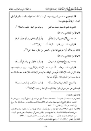 ‫ﻗﺎﻝ اﳉﻌﱪﻱ – ﺿﻤﻦ اﻟﺘﻨﺒﻴﻬﺎت ﺑﻌﺪ اﻟﺒﻴﺖ: )٧٤١(−: »ﻭﻗﺪ ﻧﻈﻤﺖ ﻧﻈﲑ ﻗﻮﻟﻪ ﰲ‬

‫اﻟﺪاﻝ: »ﻭﱂ ﺗﺪﻏﻢ ﻣﻔﺘﻮﺣﺔ«:‬
‫ﱠ ﹶ ﹾ‬

‫ﺑﺤﺮﻑ ﺑﻐﲑ اﻟﻄﺎء ﻓﺎﻓﻬﻤﻪ ﻭاﻓﻌﻼ«)١(.‬

‫ﻓﻠـﻢ ﻳﺘﺤﺘـﻢ ﻓﺘﺤﻬـﺎ ﺑﻌــﺪ ﺳـﺎﻛـﻦ‬
‫ﻗﺎﻝ اﻹﻣﺎﻡ اﻟﺸﺎﻃﺒﻲ رﲪﻪ اﷲ:‬

‫ﹺ‬
‫ﹸ ﹾ ﹺ ﹾ‬
‫ﻭﻗـﻞ آت ذا اﻝ ﻭﻟﺘـﺄت ﻃﺎﺋﻔﺔ ﻋـﻼ‬
‫ﹲ ﹶ‬

‫ﹶﹸﹾ‬
‫٧٤١− ﻓﻤﻊ ﲪﻠﻮا اﻟﺘﻮراة ﺛﻢ اﻟﺰﻛﺎة ﻗﻞ‬
‫ﹶ‬
‫ﹸﱢ‬

‫ﻗﺎﻝ أﺑﻮ ﺷﺎﻣﺔ: »ﻭﻟﻮ ﻗﺎﻝ:... اﻟﺰﻛﺎة ﹸﺛﻤـ.:. ـﻢ ﻗﻞ)٢( آت...‬
‫ﹶ‬
‫ﹾ‬

‫ﻟﻜﺎﻥ أﻭﱃ, ﻷﻧﻪ أﺑﲔ ﳌﻮﺿﻊ اﻹدﻏﺎﻡ, ﻭﲣﻠﺺ ﻣﻦ ﺗﻜﺮار ﻟﻔﻆ »ﻗﻞ«)٣(.‬
‫ﻗﺎﻝ اﻹﻣﺎﻡ اﻟﺸﺎﻃﺒﻲ رﲪﻪ اﷲ:‬

‫ﹺ‬
‫ﹺ‬
‫ﹶ‬
‫إﻣـﺎﻟــﺔ ﻛﺎﻷﺑـﺮار ﻭاﻟﻨــﺎر ﹶأﹾﺛﻘـــﻼ‬

‫ﹲ‬
‫٤٥١− ﻭﻻ ﻳﻤﻨﻊ اﻻدﻏﺎﻡ إذ ﻫﻮ ﻋﺎرض‬
‫ﹸ‬
‫ﹸ‬

‫ﹲ‬
‫ﻗﺎﻝ أﺑﻮ ﺷﺎﻣﺔ: »ﻭﻫﺬﻩ ﻣﺴﺄﻟﺔ ﻣﻦ ﻣﺴﺎﺋﻞ اﻹﻣﺎﻟﺔ ﻓﺒﺎﲠﺎ أﻟﻴﻖ ﲠﺎ ﻣـﻦ ﺑـﺎب اﻹدﻏـﺎﻡ,‬
‫ﹸﹶ‬

‫ﻭﻗﺪ ذﻛﺮ ﰲ ﺑﺎب اﻹﻣﺎﻟﺔ أﻥ ﻋﺮﻭض اﻟﻮﻗﻒ ﻻ ﻳﻤﻨـﻊ اﻹﻣﺎﻟـﺔ, ﻓﺎﻹدﻏـﺎﻡ ﻣﻌـﻪ ﻛـﺬﻟﻚ,‬
‫ﹸ‬
‫ﻭﻛﺎﻥ ﻳﻐﻨﻴﻪ ﻋﻦ اﻟﺒﻴﺘﲔ ﻫﻨﺎ, ﻭﺛﻢ أﻥ ﻳﻘﻮﻝ:‬
‫ﹶﱠ‬

‫إﻣﺎﻟــﺔ ﻣﺎ ﻟﻠﻜﴪ ﰲ اﻟﻮﺻـﻞ ﻣﻴــﻼ‬

‫ﻭﻻ ﻳﻤﻨﻊ اﻹدﻏـﺎﻡ ﻭاﻟـﻮﻗﻒ ﺳﺎﻛﻨﺎ‬
‫ﹰ‬
‫ﹸ‬
‫ﹸ‬

‫ﻓﻴﺴﺘﻐﻨﻲ ﻋﻦ ﻣﻔﺮدﻳﻦ ﰲ ﺑﺎﺑﲔ ﲠﺬا اﻟﺒﻴﺖ اﻟﻮاﺣﺪ ﰲ ﺑﺎب اﻹﻣﺎﻟﺔ«)٤(.‬
‫)١( اﻟﻜﻨﺰ: ٢/٦٨٢.‬

‫)٢( ﰲ ﻃﺒﻌﺔ اﳉﺎﻣﻌﺔ اﻹﺳﻼﻣﻴﺔ )١/٠٩٢(: )ﻗﺎﻝ(, ﻭﻗﺪ أﺷﻜﻞ ﻋﲇ اﻟﺘﻌﺪﻳﻞ ﻓـﱰة إﱃ أﻥ رﺟﻌـﺖ إﱃ اﻟﻄﺒﻌـﺔ‬

‫اﻟﻘﺪﻳﻤﺔ ﺑﺘﺤﻘﻴﻖ اﻟﺸﻴﺦ إﺑﺮاﻫﻴﻢ ﻋﻄﻮة ﻋﻮض )ص٥٩( ﻭﻣﻨﻬﺎ اﳌﺜﺒﺖ, ﻭﺗﺄﻛﺪت ﻣﻦ ﺻﺤﺔ ذﻟﻚ ﺑـﺎﻟﺮﺟﻮع‬

‫إﱃ اﻟﻌﻘﺪ اﻟﻨﻀﻴﺪ ﻟﻠﺴﻤﲔ اﳊﻠﺒﻲ: )١/٦٢٥(.‬
‫)٣( إﺑﺮاز اﳌﻌﺎﲏ: ١/٩٨٢, ﻭﻗﺪ ﻋﺪﻝ اﻟﻘﺎرﻱ ﺑﻤﺜﻞ ﺗﻌﺪﻳﻠﻪ ﻭﲪﹺ‬
‫ﹶ ﺪ اﷲ ﻋﲆ ﺗﻮاردﻩ ﻣﻌﻪ, اﻧﻈـﺮ: ﺣـﺪث اﻷﻣـﺎﲏ,‬
‫ﹶ‬

‫ص٢٥, ﻭاﻟﻀﺎﺑﻄﻴﺔ )٣٤/ب(, ﻭﻗﺪ أﻭﺿﺢ اﻟﺴﻤﲔ اﳊﻠﺒﻲ ﺗﻌﺪﻳﻞ أﰊ ﺷﺎﻣﺔ ﺑﻘﻮﻟﻪ: ﻳﻌﻨﻲ ﻓﻴـﺼﲑ اﻟﺒﻴـﺖ:‬
‫ـﻢ ﻗﻞ ءات ذا اﻝ........ )اﻟﻌﻘﺪ اﻟﻨﻀﻴﺪ: ١/٦٢٥(.‬
‫ﻓﻤﻊ ﲪﻠﻮا اﻟﺘﻮراة ﺛﻢ اﻟﺰﻛﺎة ﹸﺛﻤـ‬
‫ﹶ‬
‫ﹾ‬

‫)٤( إﺑﺮاز اﳌﻌﺎﲏ: ١/٦٩٢−٧٩٢, ﻭراﺟﻊ اﻟﻌﻘﺪ اﻟﻨﻀﻴﺪ: ١/٣٥٥.‬

‫٨٥‬

 