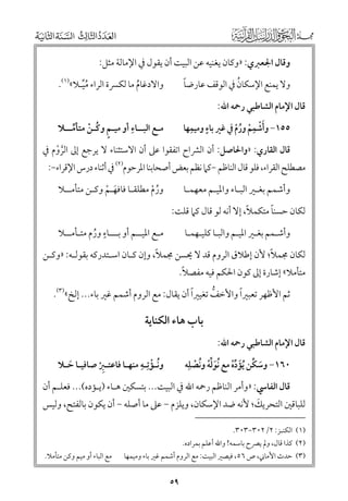 ‫ﻭﻗﺎﻝ اﳉﻌﱪﻱ: »ﻭﻛﺎﻥ ﻳﻐﻨﻴﻪ ﻋﻦ اﻟﺒﻴﺖ أﻥ ﻳﻘﻮﻝ ﰲ اﻹﻣﺎﻟﺔ ﻣﺜﻞ:‬
‫ﹰ‬
‫ﹸ‬
‫ﻭﻻ ﻳﻤﻨﻊ اﻹﺳﻜﺎﻥ ﰲ اﻟﻮﻗﻒ ﻋﺎرﺿﺎ‬

‫ﻭاﻻدﻏﺎﻡ ﻣﺎ ﻟﻜﴪة اﻟﺮاء ﻣﻴـﻼ«)١(.‬
‫ﹸﱢ‬
‫ﹸ‬

‫ﹴ ﹺ‬
‫ﹺ‬
‫٥٥١− ﻭأﺷﻤﻢ ﻭرﻡ ﰲ ﻏﲑ ﺑﺎء ﻭﻣﻴﻤﻬﺎ‬
‫ﹶﹾ ﹾ ﹸﹾ‬

‫ﹺ‬
‫ﻣـﻊ اﻟﺒــﺎء أﻭ ﻣﻴـﻢ ﻭﻛـﻦ ﻣﺘﺄﻣــﻼ‬
‫ﹴ ﹸ ﹾ ﱢ‬

‫ﻗﺎﻝ اﻹﻣﺎﻡ اﻟﺸﺎﻃﺒﻲ رﲪﻪ اﷲ:‬

‫ﻗﺎﻝ اﻟﻘﺎرﻱ: »ﻭاﳊﺎﺻﻞ: أﻥ اﻟﴩاح اﺗﻔﻘﻮا ﻋﲆ أﻥ اﻻﺳﺘﺜﻨﺎء ﻻ ﻳﺮﺟﻊ إﱃ اﻟﺮﻭﻡ ﰲ‬
‫ﱠ ﹾ‬

‫ﻣﺼﻄﻠﺢ اﻟﻘﺮاء, ﻓﻠﻮ ﻗﺎﻝ اﻟﻨﺎﻇﻢ −ﻛﲈ ﻧﻈﻢ ﺑﻌﺾ أﺻﺤﺎﺑﻨﺎ اﳌﺮﺣﻮﻡ)٢( ﰲ أﺛﻨﺎء درس اﻹﻗﺮاء−:‬
‫ﻭأﺷﻤﻢ ﺑﻐـﲑ اﻟﺒـﺎء ﻭاﳌﻴـﻢ ﻣﻌﻬﻤـﺎ‬
‫ﹰ‬
‫ﹰ‬
‫ﻟﻜﺎﻥ ﺣﺴﻨﺎ ﻣﺘﻜﻤﻼ, إﻻ أﻧﻪ ﻟﻮ ﻗﺎﻝ ﻛﲈ ﻗﻠﺖ:‬
‫ﻭأﺷـﻤﻢ ﺑﻐـﲑ اﳌﻴـﻢ ﻭاﻟﺒـﺎ ﻛﻠﻴـﻬﻤـﺎ‬

‫ﻭرﻡ ﻣﻄﻠﻘـﺎ ﻓﺎﻓﻬـﻢ ﻭﻛـﻦ ﻣﺘﺄﻣــﻼ‬
‫ﹶ ﹾ‬
‫ﹸ ﹾ‬
‫ﹴ‬
‫ﻣـﻊ اﳌﻴــﻢ أﻭ ﺑـــﺎء ﻭرﻡ ﻣﺘـﺄﻣــﻼ‬
‫ﹸ‬

‫ﹰ‬
‫ﹰ‬
‫ﻟﻜﺎﻥ ﳎﻤﻼ; ﻷﻥ إﻃﻼﻕ اﻟﺮﻭﻡ ﻗﺪ ﻻ ﳛﺴﻦ ﳎﻤﻼ, ﻭإﻥ ﻛـﺎﻥ اﺳـﺘﺪرﻛﻪ ﺑﻘﻮﻟـﻪ: »ﻭﻛـﻦ‬

‫ﹰ‬
‫ﻣﺘﺄﻣﻼ« إﺷﺎرة إﱃ ﻛﻮﻥ اﳊﻜﻢ ﻓﻴﻪ ﻣﻔﺼﻼ.‬

‫ﹰ‬
‫ﹰ‬
‫ﺛﻢ اﻷﻇﻬﺮ ﺗﻌﺒﲑا ﻭاﻷﺧﻒ ﺗﻐﻴﲑا أﻥ ﻳﻘﺎﻝ: ﻣﻊ اﻟﺮﻭﻡ أﺷﻤﻢ ﻏﲑ ﺑﺎء... إﻟﺦ«)٣(.‬
‫ﱡ‬

‫ﻗﺎﻝ اﻹﻣﺎﻡ اﻟﺸﺎﻃﺒﻲ رﲪﻪ اﷲ:‬

‫ﺑﺎب ﻫﺎء اﻟﻜﻨﺎﻳﺔ‬
‫ﹸ ﹾ ﹺ‬
‫ﻭﻧـﺆﺗﹺـﻪ ﻣﻨﻬـﺎ ﻓﺎﻋﺘـﱪ ﺻﺎﻓﻴـﺎ ﺣـﻼ‬
‫ﹶ‬
‫ﹺﹾ‬

‫٠٦١− ﻭﺳﻜﻦ ﹸﻳﺆدﻩ ﻣﻊ ﹸﻧﻮﻟﻪ ﻭﻧﺼﻠﹺﻪ‬
‫ﹶ ﱢﹾ ﹸ ﹾ‬
‫ﹶ ﱢ ﹶ ﱢﹾ‬

‫ﻗﺎﻝ اﻟﻔﺎﳼ: »ﻭأﻣﺮ اﻟﻨﺎﻇﻢ رﲪﻪ اﷲ ﰲ اﻟﺒﻴﺖ... ﺑﺘﺴﻜﲔ ﻫـﺎء )ﻳـﺆدﻩ(... ﻓﻌﻠـﻢ أﻥ‬

‫ﹶ‬
‫ﻟﻠﺒﺎﻗﲔ اﻟﺘﺤﺮﻳﻚ; ﻷﻧﻪ ﺿﺪ اﻹﺳﻜﺎﻥ, ﻭﻳﻠﺰﻡ − ﻋﲆ ﻣﺎ أﺻﻠﻪ − أﻥ ﻳﻜﻮﻥ ﺑﺎﻟﻔﺘﺢ, ﻭﻟﻴﺲ‬
‫)١( اﻟﻜﻨـﺰ: ٢/٢٠٣−٣٠٣.‬

‫)٢( ﻛﺬا ﻗﺎﻝ, ﻭﱂ ﻳﴫح ﺑﺎﺳﻤﻪ! ﻭاﷲ أﻋﻠﻢ ﺑﻤﺮادﻩ.‬

‫)٣( ﺣﺪث اﻷﻣﺎﲏ, ص ٦٥, ﻓﻴﺼﲑ اﻟﺒﻴﺖ: ﻣﻊ اﻟﺮﻭﻡ أﺷﻤﻢ ﻏﲑ ﺑﺎء ﻭﻣﻴﻤﻬﺎ‬

‫٩٥‬

‫ﻣﻊ اﻟﺒﺎء أﻭ ﻣﻴﻢ ﻭﻛﻦ ﻣﺘﺄﻣﻼ.‬

 