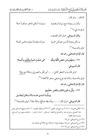 ‫ﻛﺬﻟﻚ... ﻭﻟﻮ ﻗﺎﻝ:‬

‫ﹺ ﹺ‬
‫ﻭﻛﺴــﺮ ﻳـﺆدﻩ ﻣـﻊ ﻧـﻮﻟـﻪ ﻭﻧﺼﻠـﻪ‬
‫ﹾ‬
‫ﹾ‬
‫ﹶ ﹾ ﹶ‬

‫ﹰ‬
‫ﻭﻧـﺆﺗـﻪ أﺳﻜﻦ ﻓﺎﻋﺘﱪ ﺻﺎﻓﻴـﺎ ﺣـﻼ‬

‫ﱂ ﻳﻠﺰﻣﻪ ﳾء«)١(.‬

‫ﻭﻗﺎﻝ اﻟﺴﻴﻮﻃﻲ: »ﻭﻟﻮ ﻗﺎﻝ اﳌﺼﻨﻒ:‬

‫ﹺ‬
‫ﻧـﻮﻟـﻪ ﻭﻧﺼﻠـﻪ ﻧـﺆﺗﹺـﻪ ﻭﻓﺘـﻰ اﻟﻌـﻼ‬
‫ﹾ‬
‫ﹾ‬

‫ﹴ‬
‫ﹺ‬
‫ﻭﺳﻜﻦ ﻳـﺆدﻩ ﻻﺑــﻦ ﻋﻴـﺎش ﲪـﺰة‬
‫ﹾ‬

‫ﻟﻮﰱ ﺑﺎﻟﺘﺴﻤﻴﺔ«)٢(.‬

‫ﻗﺎﻝ اﻹﻣﺎﻡ اﻟﺸﺎﻃﺒﻲ رﲪﻪ اﷲ:‬

‫ﹸ ﹾ ﹴ‬
‫ﲪﻰ ﺻﻔـﻮﻩ ﻗـﻮﻡ ﺑﺨﻠﻒ ﻭأﳖ ﹶــﻼ‬
‫ﹶﹾ‬
‫ﹶﹶ ﹶ ﹾ ﹶ‬
‫ﹲ‬

‫ﹴ ﹶﹾ ﹺ ﱠ ﹾ ﹺ‬
‫١٦١− ﻭﻋﻨﻬﻢ ﻭﻋﻦ ﺣﻔﺺ ﻓﺄﻟﻘﻪ ﻭﻳﺘﻘﻪ‬
‫ﹾ‬
‫ﹸ ﹾ‬
‫ﻗﺎﻝ اﻟﺴﻴﻮﻃﻲ:‬

‫ﹾﹺ‬
‫ﹺ ﹶ‬
‫»ﻭﻟﻮ ﻗﺎﻝ ﺑﺪﻝ اﻟﺸﻄﺮ اﻟﺜﺎﲏ:....:. أﺑﻮ ﹶﺑﻜﺮ ﻭاﻟﺒﴫﻱ ﻭﺧﻼد ﻣﻊ ﺧﻼ‬
‫ﹸ‬
‫ﹺ ﹾ‬

‫ﻟﻮﰱ ﺑﺎﻟﺘﺴﻤﻴﺔ, ﻭﻛﺎﻥ ﻓﻴﻪ ﻧﻮع ﺑﺪﻳﻌﻲ, ﻭﻫﻮ اﻻﻛﺘﻔﺎء« )٣(.‬
‫ﻗﺎﻝ اﻹﻣﺎﻡ اﻟﺸﺎﻃﺒﻲ رﲪﻪ اﷲ:‬

‫ﹺ‬
‫ﹺ‬
‫ﹺ‬
‫ﹸﹾ‬
‫٢٦١− ﻭﻗﻞ ﺑﺴﻜﻮﻥ اﻟﻘﺎﻑ ﻭاﻟﻘﴫ ﺣﻔﺼﻬﻢ‬
‫ﹸ ﹾ‬
‫ﻭﻳـﺄﺗﹺــﻪ ﻟــﺪ￯ ﻃـــﻪ ﺑﺎﻻﺳـﻜﺎﻥ ﹸﻳـﺠﺘــﲆ‬
‫ﹺ ﹾ ﹶ‬
‫ﹶ ﹾ ﹾ‬
‫ﹺ‬
‫ﻗﺎﻝ اﻟﺴﻴﻮﻃﻲ: »ﻭﻟﻮ ﻗﺎﻝ:.....:. ﻭﻳﺄﺗﻪ ﺑﻄﻪ ﺻﺎﻟﺢ ﺳﺎﻛﻨﺎ ﺟﻼ / ﻟﻮﰱ ﺑﺎﻟﺘﺴﻤﻴﺔ«)٤(.‬
‫ﹰ ﹶ‬
‫ﹶ ﹲ‬

‫)١( اﻟﻶﻟﺊ اﻟﻔﺮﻳﺪة: ١/٤١٢, ﻭراﺟﻊ ﻛﻨﺰ اﳌﻌﺎﲏ: ٢/٢٢٣, ﻭاﻟﻌﻘﺪ اﻟﻨﻀﻴﺪ: ١/١٨٥, ﻭﻓﻴﻬﲈ اﻋﱰاض ﻋـﲆ‬
‫ﻫﺬا اﻟﺘﻌﺪﻳﻞ ﻭﺟﻮاب ﻋﻨﻪ. ﻭاﻟﺘﻌﺪﻳﻞ ﰲ اﻟﻌﻘﺪ: »ﻭﺳﻜﻦ...« ﺑﺪﻝ: »ﻭﻛﴪ...« ﻭﻟﻌﻠﻪ ﺳـﻬﻮ ﻣـﻦ اﻟﻨـﺴﺎخ,‬
‫ﹶ‬
‫ﻭﱂ ﻳﻨﺒﻪ ﻋﻠﻴﻪ ﳏﻘﻘﻪ.‬

‫)٢( ﴍح اﻟﺴﻴﻮﻃﻲ: ص٤٦.‬

‫)٣( ﴍح اﻟﺴﻴﻮﻃﻲ: ص٤٦, ﻭﻳﻘﺼﺪ ﺑﻘﻮﻟﻪ: )ﻭﺧﻼد ﻣﻊ ﺧﻼ( أﻱ ﺑﺨﻠﻒ ﻋﻨﻪ.‬
‫)٤( ﴍح اﻟﺴﻴﻮﻃﻲ: ص٤٦−٥٦.‬

‫٠٦‬

 