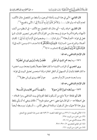 ‫ﻗﺎﻝ اﻟﻔﺎﳼ: »أﺗﻰ ﰲ ﻫﺬا اﻟﺒﻴﺖ ﺑﺄﻣﺜﻠﺔ اﻟﻨﻮﻋﲔ, ﻭأﺳﻘﻂ ﻣﻦ اﳌﻨﻔﺼﻞ ﻣﺜﺎﻝ اﻷﻟﻒ,‬
‫ﹶ ﹶ ﹶ ﹸ ﹶ ﹸ ﹺ ﹾ ﹺﹺ ﹾ ﹶ ﹺﹶ‬
‫ﻟﻌﺪﻡ ﺗﺄﺗﻴﻪ ﻟﻪ, ﻭﻟﻮ ﻗﺎﻝ:....:. ﻭاﻻﺧﺮ ﻗﺎﻟﻮآ إﻥ ﺑﻪ ﹶأﻥ ﻭﻵ إﱃ / ﻷﺗﻰ ﺑﺎﳉﻤﻴﻊ«)١(.‬
‫ﻗﺎﻝ اﻟﻘﺎرﻱ: »ﻭﻗﺪ رﻛﺒﻪ – أﻱ ﻣﺜﺎﻝ اﳌﺪ اﳌﻨﻔﺼﻞ ﻣﻊ اﻷﻟﻒ − ﰲ اﻟـﻨﻈﻢ ﻣـﻦ أﻟـﻒ‬

‫)أﻣﻬﺎ(, ﻭﳘﺰة )أﻣﺮﻩ( ﺣﻴﺚ ﱂ ﻳﺴﻌﻪ ﻣﺜﺎﻝ ﻣﻦ اﻟﻘﺮآﻥ ﻷﻥ اﻟﻐـﺮض ﺗـﺼﻮﻳﺮ اﳌﺜـﺎﻝ, ﻛـﲈ‬
‫ﱢ ﹶ ﹺ ﹸ ﹺﹶ‬
‫ﻓﻌﻞ ﰲ ﻗﻮﻟﻪ: »آدﻡ أﻭﻫﻼ«)٢(, ﻭﻟﻮ ﻗـﺎﻝ:....:. ﻭﻣﻔـﺼﻮﻟﻪ ﹺﰲ أﻡ ﻣـﺂ إﻥ ﹶﻟـﻪ إﱃ / ﻟﻜـﺎﻥ‬

‫أﲨــﻼ, ﻭاﳌــﺮاد ﻣــﻦ: )ﻣــﺎ إﻥ(: ﴿ ~  ¡ ﴾ ]اﻷﺣﻘــﺎﻑ:٦٢[, ﻭﻣــﻦ: )ﻟــﻪ إﱃ(:‬
‫﴿ ‪] ﴾ s r qp o‬اﻟﻌﻨﻜﺒﻮت: ٧١[«)٣(.‬

‫ﻗﺎﻝ اﻹﻣﺎﻡ اﻟﺸﺎﻃﺒﻲ رﲪﻪ اﷲ:‬

‫ﹴ ﹴ ﹸ ﹶﱠ ﹴ‬
‫١٧١− ﻭﻣﺎ ﺑﻌﺪ ﳘﺰ ﺛﺎﺑﺖ أﻭ ﻣﻐﻴـﺮ‬

‫ﻓﻘﺼـﺮ ﻭﻗـﺪ ﹸﻳـﺮﻭ￯ ﻟﻮرش ﻣﻄـﻮﻻ‬
‫ﹴ ﹸ ﹶ ﱠ‬
‫ﹾ‬
‫ﹶ ﹾ ﹲ‬

‫ﹰ‬
‫ﹰ‬
‫ﻳﺮ￯ اﳉﻌﱪﻱ أﻥ اﳌﺮاد ﺑـ »ﺛﺎﺑﺖ« ﻣﺎ ﻛﺎﻥ ﳏﻘﻘﺎ ﻣﺘﺼﻼ ﺑﺎﳍﻤﺰة ﺑﻌﺪﻫﺎ, ﻭﺑــ »ﻣﻐـﲑ«‬

‫ﻣﺎ ﻛﺎﻥ ﳐﻔﻔﺎ ﺑﺎﻟﺒﺪﻝ أﻭ اﻟﺘﺴﻬﻴﻞ أﻭ اﻟﻨﻘﻞ اﳉﺎﺋﺰ; ﻭﻟﺬا اﺳﺘﺤﺴﻦ ﺗﻌﺪﻳﻞ اﻟﺒﻴﺖ إﱃ ﻗﻮﻟﻪ:‬
‫ﹰ‬
‫ﺟﻮازا ﻓﻘﺪ ﻳﺮﻭ￯ ﻟﻮرش ﻣﻄﻮﻻ)٤(.‬

‫ﻭﻣــﺎ ﺑﻌــﺪ ﻫـﻤـﺰ ﻻزﻡ أﻭ ﻣﻐــﲑ‬
‫ﻗﺎﻝ اﻹﻣﺎﻡ اﻟﺸﺎﻃﺒﻲ رﲪﻪ اﷲ:‬

‫ﹺ ﹸﱢ‬
‫ﹺ ﹶ ﹰ‬
‫ء آﻟﹺـﻬـــﺔ آﺗــﻰ ﻟﻼﻳﻤــﺎﻥ ﻣﺜــــﻼ‬

‫٢٧١− ﻭﻭﺳﻄـﻪ ﻗـﻮﻡ ﻛﺂﻣﻦ ﻫـﺆﻻ‬
‫ﹶ‬
‫ﹲ‬
‫ﱠ‬

‫ﻗﺎﻝ أﺑﻮ ﺷﺎﻣﺔ: »ﻭﻻ ﻣﺎﻧﻊ ﻣﻦ أﻥ ﻳﻜﻮﻥ ﻟﻔﻆ )ﻗﻮﻡ( ﰲ ﺑﻴﺖ اﻟﺸﺎﻃﺒﻲ رﻣﺰا ﳋـﻼد −‬

‫ﻋﲆ اﺻﻄﻼﺣﻪ −, ﻛﲈ ﻗﺎﻝ ﻓﻴﲈ ﻣﴣ: »ﲪﻰ ﺻﻔﻮﻩ ﻗﻮﻡ«)٥(, ﻓﻜﺎﻥ ﻳﻨﺒﻐﻲ ﻟﻪ أﻥ ﻳﺄﰐ ﺑﻠﻔﻆ‬

‫ﹰ‬
‫ﻳﺰﻳﻞ ﻫﺬا اﻻﺣﺘﲈﻝ, ﻣﺜﻞ أﻥ ﻳﻘﻮﻝ: ﻭﺑﺎﳌﺪة اﻟﻮﺳﻄﻰ ﻛﺂﻣﻦ..., أﻭ ﻳﻘﻮﻝ: ﻭﻭﺳـﻄﻪ أﻳـﻀﺎ‬

‫)١( اﻟﻶﻟﺊ اﻟﻔﺮﻳﺪة: ١/٦٢٢, ﻭراﺟﻊ اﻟﻌﻘﺪ اﻟﻨﻀﻴﺪ: ٢/٣٤٦ ﻓﻘﺪ ﺣﺴﻦ ﻫﺬا اﻟﺘﻌﺪﻳﻞ ﻣﻊ اﻟﺘﻤﺜﻴﻞ.‬

‫)٢( ﻣﺘﻦ اﳊﺮز, ﻣﻦ اﻟﺒﻴﺖ: ٥٢٢.‬
‫)٣( ﺣﺪث اﻷﻣﺎﲏ, ص١٦−٢٦.‬

‫)٤( ﻛﻨﺰ اﳌﻌﺎﲏ ﻟﻠﺠﻌﱪﻱ: ٢/٠٥٣−١٥٣.‬

‫)٥( ﻣﺘﻦ اﳊﺮز, ﻣﻦ اﻟﺒﻴﺖ: ١٦١.‬

‫٤٦‬

 