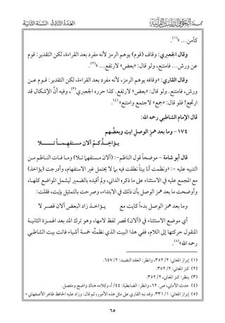 ‫ﻛﺂﻣﻦ... «)١(.‬
‫ﻭﻗﺎﻝ اﳉﻌﱪﻱ: ﻭﻗﺎﻑ )ﻗﻮﻡ( ﻳﻮﻫﻢ اﻟﺮﻣﺰ ﻷﻧﻪ ﻣﻔﺮد ﺑﻌﺪ اﻟﻘﺮاءة, ﻟﻜﻦ اﻟﺘﻘﺪﻳﺮ: ﻗﻮﻡ‬

‫ﻋﻦ ﻭرش... ﻓﺎﻣﺘﻨﻊ, ﻭﻟﻮ ﻗﺎﻝ: »ﺑﻌﺾ« ﻻرﺗﻔﻊ... «)٢(.‬

‫ﻭﻗﺎﻝ اﻟﻘﺎرﻱ: »ﻭﻗﺎﻓﻪ ﻳﻮﻫﻢ اﻟﺮﻣﺰ, ﻷﻧﻪ ﻣﻔﺮد ﺑﻌﺪ اﻟﻘﺮاءة, ﻟﻜﻦ اﻟﺘﻘﺪﻳﺮ: ﻗـﻮﻡ ﻋـﻦ‬

‫ﱠ‬
‫ﻭرش, ﻓﺎﻣﺘﻨﻊ. ﻭﻟﻮ ﻗﺎﻝ: »ﺑﻌﺾ« ﻻرﺗﻔﻊ. ﻛﺬا ﺣﺮرﻩ اﳉﻌﱪﻱ)٣(, ﻭﻓﻴﻪ أﻥ اﻹﺷﻜﺎﻝ ﻗﺪ‬

‫ارﲡﻊ! ﻓﻠﻮ ﻗﺎﻝ: »ﲨﻊ« ﻻﺟﺘﻤﻊ ﻭاﻣﺘﻨﻊ« )٤(.‬
‫ﻗﺎﻝ اﻹﻣﺎﻡ اﻟﺸﺎﻃﺒﻲ رﲪﻪ اﷲ:‬

‫ﹺ ﹺ‬
‫ﹺ‬
‫٤٧١− ﻭﻣﺎ ﺑﻌﺪ ﳘﺰ اﻟﻮﺻﻞ اﻳﺖ ﻭﺑﻌﻀﻬﻢ‬
‫ﹸ‬
‫ﹺ‬
‫ﹺ‬
‫ﹰ‬
‫ﻳـﺆاﺧــﺬﻛـﻢ آﻻﻥ ﻣﺴـﺘﻔﻬـﻤــﺎ ﺗــــــﻼ‬
‫ﹸ ﹾ‬

‫ﹰ‬
‫ﻗﺎﻝ أﺑﻮ ﺷﺎﻣﺔ − ﻣﻮﺿﺤﺎ ﻗﻮﻝ اﻟﻨﺎﻇﻢ−: )آﻻﻥ ﻣـﺴﺘﻔﻬﲈ ﺗـﻼ( ﻭﻣـﺎ ﻓـﺎت اﻟﻨـﺎﻇﻢ ﻣـﻦ‬

‫ﹰ‬
‫اﻟﺘﻨﺒﻴﻪ ﻋﻠﻴﻪ −: »ﻭﻧﻈﻤﺖ أﻧﺎ ﺑﻴﺘﺎ ﻧﻄﻘﺖ ﻓﻴﻪ ﺑﲈ ﻻ ﳛﺘﻤﻞ ﻏﲑ اﻻﺳﺘﻔﻬﺎﻡ, ﻭأدرﺟﺖ )ﻳﺆاﺧﺬ(‬
‫ﻣﻊ اﳌﺠﻤﻊ ﻋﻠﻴﻪ ﰲ اﻻﺳﺘﺜﻨﺎء ﻋﲆ ﻣﺎ ذﻛﺮﻩ اﻟﺪاﲏ, ﻭﱂ أﻗﻴﺪﻩ ﺑﺎﻟﻀﻤﲑ ﻟﻴﺸﻤﻞ اﳌﻮاﺿﻊ ﻛﻠﻬـﺎ,‬
‫ﻭأﻭﺿﺤﺖ ﻣﺎ ﺑﻌﺪ ﳘﺰ اﻟﻮﺻﻞ ﺑﺄﻥ ذﻟﻚ ﰲ اﻻﺑﺘﺪاء, ﻭﴏﺣﺖ ﺑﺎﻟﺘﻤﺜﻴﻞ ﺑﺈﻳﺖ, ﻓﻘﻠﺖ:‬
‫ﻭﻣﺎ ﺑﻌﺪ ﳘﺰ اﻟﻮﺻﻞ ﺑﺪءﹰا ﻛﺎﻳﺖ ﻣﻊ‬

‫ﻳـﺆاﺧـﺬ زاد اﻟﺒﻌﺾ آﻻﻥ ﻗﺼـﺮ ﻻ‬

‫أﻱ ﻣﻮﺿﻊ اﻻﺳﺘﺜﻨﺎء ﰲ )آﻻﻥ( ﻗﴫ ﻟﻔﻆ ﻻﻣﻬﺎ, ﻭﻫﻮ ﺗﺮﻙ اﳌﺪ ﺑﻌﺪ اﳍﻤـﺰة اﻟﺜﺎﻧﻴـﺔ‬

‫اﳌﻨﻘﻮﻝ ﺣﺮﻛﺘﻬﺎ إﱃ اﻟﻼﻡ, ﻓﻔﻲ ﻫﺬا اﻟﺒﻴﺖ اﻟﺬﻱ ﻧﻈﻤﺘﻪ ﲬﺴﺔ أﺷﻴﺎء ﻓﺎﺗﺖ ﺑﻴﺖ اﻟﺸﺎﻃﺒﻲ‬
‫ﹸ‬
‫رﲪﻪ اﷲ«)٥(.‬

‫)١( إﺑﺮاز اﳌﻌﺎﲏ: ٢/٢٥٣, ﻭاﻧﻈﺮ: اﻟﻌﻘﺪ اﻟﻨﻀﻴﺪ: ٢/٧٤٦.‬

‫)٢( ﻛﻨﺰ اﳌﻌﺎﲏ: ٢/٢٥٣.‬

‫)٣( ﻳﻨﻈﺮ: ﻛﻨﺰ اﳌﻌﺎﲏ, ٢/٢٥٣.‬

‫)٤( ﺣﺪث اﻷﻣﺎﲏ, ص: ٢٦, ﻭاﻧﻈﺮ: اﻟﻀﺎﺑﻄﻴﺔ: ٤٤/أ, ﻭﻛﻼﻣﻪ ﻫﻨﺎﻙ ﻭاﺿﺢ ﻭﻣﻔﺼﻞ.‬

‫)٥( إﺑﺮاز اﳌﻌﺎﲏ: ١/١٣٣. ﻭﻗﺪ ﻧﺒﻪ اﻟﻘﺎرﻱ ﻋﲆ ﻣﺜﻞ ﻫﺬﻩ اﻷﻣﻮر, ﺛﻢ ﻗﺎﻝ: ﻭزاد ﻋﻠﻴﻪ اﳊﺎﻓﻆ ﻃﺎﻫﺮ اﻷﺻﻔﻬﺎﲏ =‬

‫٥٦‬

 