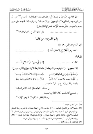 ‫ﻗﺎﻝ اﻟﻘﺎرﻱ: »)ﻭاﻟﻄﻮﻝ ﻓﻀﻼ( أﻱ: ﻋﲆ اﻟﺘﻮﺳﻂ −ﻛـﲈ ﻗﺎﻟـﻪ اﳉﻌـﱪﻱ)١(−,... أﻭ‬

‫ﻋﲆ ﻏﲑﻩ, ﻭﻫﻮ اﻷﻇﻬﺮ; ﻷﻥ اﻟﻮﺟﻬﲔ ﻣﺒﻬﲈﻥ ﻋﻨﺪ اﻷﻛﺜﺮ, ﻓﻴﻔﻴـﺪ ﺛﻼﺛـﺔ أﻭﺟـﻪ ﰲ ﻋـﲔ‬

‫ﻣﺮﻳﻢ ﻭاﻟﺸﻮر￯ ﻓﺘﺪﺑﺮ, ﻭﳍﺬا ﻏﲑت اﳌﴫاع اﻟﺜﺎﲏ ﺑﻘﻮﱄ:‬
‫ﹶﱠﹾ ﹸ‬
‫ﱠ‬

‫ﻭﰲ ﻋﻴﻨﻬﺎ اﻷﻧﻮاع ﻭاﻟﻄﻮﻝ ﻓﻀﻼ«)٢(.‬

‫..................................‬

‫ﻗﺎﻝ اﻹﻣﺎﻡ اﻟﺸﺎﻃﺒﻲ رﲪﻪ اﷲ:‬

‫ﺑﺎب اﳍﻤﺰﺗﲔ ﻣﻦ ﻛﻠﻤﺔ‬

‫٦٨١− ﻭﳘﺰة ﹶأذﻫﹾﺒﹸﺘﻢ ﰲ اﻻﺣﻘﺎﻑ ﺷﻔﻌﺖ‬
‫ﹸ ﹾﹶ ﹾ‬
‫ﹺ ﹸ ﱢﹶ ﹾ‬

‫.................................‬

‫إﱃ ﻗﻮﻟﻪ:‬
‫ﱟ‬
‫ﹶ ﱢ ﹸ‬
‫ﹸﱢ‬
‫ﹸﻳﺴـﻬـﻞ ﻋـﻦ ﻛـﻞ ﻛـﺂﻻﻥ ﻣﺜــــﻼ‬

‫٣٩١− ...........................‬

‫ﻗﺎﻝ اﳉﻌﱪﻱ: »ﻭﻛﺎﻥ ﻳﻐﻨﻴﻪ ﻋﻦ اﻟﺴﺒﻌﺔ ﻣﺜﻞ ﻫﺬﻩ اﻷرﺑﻌﺔ اﻷﺑﻴﺎت ﻭإﻟﻴﻬﺎ أﴍت ﺑﻘﻮﱄ:‬
‫ﻭﺗﺸﻔـﻊ ﹶأﻥ ﹸﻳـﺆﹶﺗـﻰ )د(ﻭاء ﻭﻛﻠﻬـﻢ‬
‫ﹸﹾ ﹶ ﹸ ﹾ ﹾ‬
‫ﹾ‬
‫ﹲ‬
‫ﹶ‬
‫ﹶ‬
‫ﻥ اﻷﻭﱃ )ﻋ( ﻻ ﻃﻪ )ز(ﻛﻰ ﻭﺻﻠﻪ اﺑﺪﻻ‬
‫ﹺﹶ ﹾ‬
‫ﻭﺣﻘﻖ ﺛﺎﻧﻴﻬﻤـﺎ ﻟـ)ﺻﺤﺒﺔ( ﻭاﺣﺬﻓﻦ‬
‫ﹶ ﱢﹶ‬
‫ﺑﺎﻻﻋــﺮاﻑ ﻭاﻭ ﻣــﻊ ﺗﺒـــﺎرﻙ ءاﻋﺠﻤﻴــ‬
‫ﹲ‬
‫ﹰ‬
‫ﹶ‬
‫ءآﻣـﻨـﺘـﻢ اﻟـﺜـﻼث ﺛﺎﻟـﺜــﺎ اﺑــﺪﻻ‬
‫ﹸ‬

‫ﻲ اﺣﺬﻑ )ﻟ(ﻭا ﻭﺣﻘﻖ اﻟﺜﺎﻥ )ﺷ(ﻊ )ﺻ(ـﻼ‬

‫ﻭﺷـــﻔﻊ أذﻫﺒﺘـــﻢ )ﻛ(ﻤﺎ )د(اﻡ ﻭﺻـــﻠﻪ‬

‫ﻭأﻥ ﻛﺎﻥ )ﻓ(ﻲ )ﺻ(ﻔﻮ )ﻛ(ـﻼ ﻭﻫﻮ ﺳﻬﻼ«)٣(.‬
‫ﹸ ﱢ‬

‫)١( اﻧﻈﺮ: اﻟﻜﻨـﺰ: ٢/٦٦٣.‬

‫)٢( ﺣﺪث اﻷﻣﺎﲏ ص٥٦, ﻭﰲ اﻟﻀﺎﺑﻄﻴﺔ )٤٤/أ(: »ﻭﰲ ﻋﲔ اﻷﻧﻮاع ﻭاﻟﻄﻮﻝ ﻓﺼﻼ«, ﻭﻻ ﳜﻔﻰ ﻣﺎ ﰲ ﻫﺬا اﻟﺘﻌﺪﻳﻞ‬

‫ﻣﻦ ﺧﺮﻭج ﻋﻦ ﻃﺮﻳﻖ اﻟﺸﺎﻃﺒﻴﺔ ﻭﺧﻠﻂ ﺑﻄﺮﻳﻖ اﻟﻄﻴﺒﺔ, ﻓﻠﻴﺲ ﰲ ﻋﲔ ﻣﺮﻳﻢ ﻭاﻟﺸﻮر￯ ﻣﻦ ﻃﺮﻳﻖ اﻟﺸﺎﻃﺒﻴﺔ إﻻ‬
‫ﱡ ﹸ‬
‫اﻟﺘﻮﺳﻂ ﻭاﻹﺷﺒﺎع, ﻭﻟﺬا ﻗﺎﻝ اﻟﻨﺎﻇﻢ: )ﻭاﻟﻄﻮﻝ ﻓﻀﻼ( ﻭﱂ ﻳﻘﻞ: )ﻭاﳌﺪ ﻓﻀﻼ(, اﻧﻈﺮ: إﺑﺮاز اﳌﻌﺎﲏ: ١/٨٣٣,‬
‫ﻭراﺟﻊ: ﻓﺘﺢ اﻟﻮﺻﻴﺪ: ٢/٠٨٢, ﻛﻨﺰ اﳌﻌﺎﲏ ﻟﻠﺠﻌﱪﻱ: ٢/٦٦٣, ﻭﴍح اﻟﺴﻴﻮﻃﻲ, ص١٧.‬

‫)٣( ﻛﻨﺰ اﳌﻌﺎﲏ ﻟﻠﺠﻌﱪﻱ: ٢/٤٠٤.‬

‫٧٦‬

 