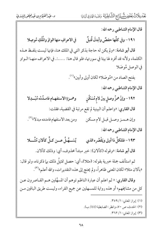 ‫ﻗﺎﻝ اﻹﻣﺎﻡ اﻟﺸﺎﻃﺒﻲ رﲪﻪ اﷲ:‬

‫ﹺ‬
‫ﹺ‬
‫ﹺ‬
‫ﰲ اﻻﻋﺮاﻑ ﻣﻨﻬﺎ اﻟﻮاﻭ ﻭاﳌﻠﻚ ﻣﻮﺻﻼ‬
‫ﹶ ﹸﹾ ﹸ‬

‫ﹶ ﹸ ﹲ‬
‫ﱢ‬
‫١٩١− ﻭﰲ ﻛﻠﻬﺎ ﺣﻔﺺ ﻭأﺑﺪﻝ ﻗﻨﺒﻞ‬
‫ﹲ‬

‫ﻗﺎﻝ أﺑﻮ ﺷﺎﻣﺔ: »ﻭﱂ ﻳﻜﻦ ﻟﻪ ﺣﺎﺟﺔ ﺑﺬﻛﺮ اﻟﺘﻲ ﰲ اﳌﻠﻚ ﻫﻨﺎ, ﻓﺈﳖﺎ ﻟﻴﺴﺖ ﺑﻠﻔـﻆ ﻫـﺬﻩ‬

‫اﻟﻜﻠﻤﺔ, ﻭﻷﻧﻪ ﻗﺪ أﻓﺮد ﳍﺎ ﺑﻴﺘﺎ ﰲ ﺳﻮرﲥﺎ, ﻓﻠﻮ ﻗﺎﻝ ﻫﻨﺎ: .....:. ﰲ اﻻﻋﺮاﻑ ﻣﻨﻬـﺎ اﻟـﻮاﻭ‬
‫ﰲ اﻟﻮﺻﻞ ﻣﻮﺻﻼ‬
‫ﹸ ﹶ‬

‫ﺑﻔﺘﺢ اﻟﺼﺎد ﻣﻦ »ﻣﻮﺻﻼ« ﻟﻜﺎﻥ أﻭﱃ ﻭأﺑﲔ«)١(.‬
‫ﹸ ﹶ‬

‫ﻗﺎﻝ اﻹﻣﺎﻡ اﻟﺸﺎﻃﺒﻲ رﲪﻪ اﷲ:‬

‫ﹺ‬
‫ﹺ‬
‫ﻭﳘـﺰة اﻻﺳﺘﻔﻬـﺎﻡ ﻓﺎﻣـﺪدﻩ ﻣﺒــﺪﻻ‬
‫ﹸ ﹾ ﹸﹾ‬

‫ﹴ ﹶ ﹴ ﹸ ﹶ ﱠ ﹴ‬
‫٢٩١− ﻭإﻥ ﳘﺰ ﻭﺻﻞ ﺑﲔ ﻻﻡ ﻣﺴﻜﻦ‬
‫ﹾ ﹸ‬

‫ﻗﺎﻝ اﻟﻘﺎرﻱ: »ﻭاﻋﻠﻢ أﻥ اﻟﺒﻴﻨﻴﺔ ﱂ ﺗﻘﻊ ﻣﺮﺗﺒﺔ ﰲ اﻟﻘﻀﻴﺔ, ﻓﻘﻠﺖ:‬
‫ﻭﻣﻦ ﺑﻌﺪ اﻻﺳﺘﻔﻬﺎﻡ ﻓﺎﻣﺪدﻩ ﻣﺒﺪﻻ«)٢(.‬

‫ﻭإﻥ ﻫـﻤـﺰ ﻭﺻـﻞ ﻗﺒـﻞ ﻻﻡ ﻣﺴﻜﻦ‬
‫ﻗﺎﻝ اﻹﻣﺎﻡ اﻟﺸﺎﻃﺒﻲ رﲪﻪ اﷲ:‬

‫ﱟ‬
‫ﹶ ﱢ ﹸ‬
‫ﹸﱢ‬
‫ﹸﻳﺴــﻬـﻞ ﻋــﻦ ﻛـﻞ ﻛﺂﻻﻥ ﻣﺜـــﻼ‬

‫ﱢ‬
‫٣٩١− ﻓﻠﻠﻜﻞ ذا أﻭﱃ ﻭﻳﻘﴫﻩ اﻟﺬﻱ‬
‫ﹶﹾ ﹸ‬

‫ﻗﺎﻝ أﺑﻮ ﺷﺎﻣﺔ: »ﻭﻗﻮﻟﻪ )ﻛﺂﻻﻥ(: ﺧﱪ ﻣﺒﺘﺪأ ﳏﺬﻭﻑ, أﻱ: ﻭذﻟﻚ ﻛﺂﻻﻥ.‬
‫ﹸ‬
‫ﺛﻢ اﺳﺘﺄﻧﻒ ﲨﻠﺔ ﺧﱪﻳﺔ ﺑﻘﻮﻟﻪ: )ﻣﺜﻼ(, أﻱ: ﺣﺼﻞ ﲤﺜﻴﻞ ذﻟﻚ ﺑﲈ ذﻛﺮﻧﺎﻩ, ﻭﻟﻮ ﻗﺎﻝ:‬

‫ﹰ‬
‫»ﺑﺂﻻﻥ ﻣﺜﻼ« ﻟﻜﺎﻥ اﳌﻌﻨﻰ ﻇﺎﻫﺮا, ﻭﱂ ﳛﺘﺞ إﱃ ﻫﺬﻩ اﻟﺘﻘﺪﻳﺮات, ﻭاﷲ أﻋﻠﻢ«)٣(.‬

‫ﻭﻗﺎﻝ اﻟﻘﺎرﻱ: » ﺛﻢ اﻋﻠﻢ أﻥ ﻋﺒﺎرة اﻟﻨﺎﻇﻢ ﺗﻮﻫﻢ أﻥ اﳌﺴﻬﻠﲔ ﻫـﻢ اﻟﻘـﺎﴏﻭﻥ ﻋـﻦ‬
‫ﱢ‬

‫ﻛﻞ ﻣﻦ ﻣﺸﺎﳜﻬﻢ; أﻭ ﻫﺬﻩ رﻭاﻳﺔ ﻟﻠﻤﺴﻬﻠﲔ ﻋﻦ ﲨﻴﻊ اﻟﻘﺮاء, ﻭﻟﻴﺴﺖ ﻃﺮﻳﻖ اﻟﺒﺎﻗﲔ ﻣـﻦ‬
‫)١( إﺑﺮاز اﳌﻌﺎﲏ: ١/٩٥٣.‬

‫)٢( اﳊﺪث, ص ٠٧, ﻭاﻧﻈﺮ: اﻟﻀﺎﺑﻄﻴﺔ )٤٤/ب(.‬

‫)٣( إﺑﺮاز اﳌﻌﺎﲏ: ١/٢٦٣.‬

‫٨٦‬

 