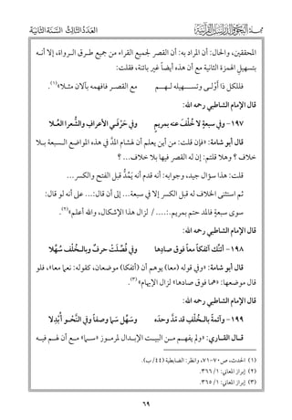 ‫اﳌﺤﻘﻘﲔ, ﻭاﳊﺎﻝ: أﻥ اﳌﺮاد ﺑﻪ: أﻥ اﻟﻘﴫ ﳉﻤﻴﻊ اﻟﻘﺮاء ﻣﻦ ﲨﻴﻊ ﻃـﺮﻕ اﻟـﺮﻭاة, إﻻ أﻧـﻪ‬
‫ﹺ‬
‫ﹰ‬
‫ﺑﺘﺴﻬﻴﻞ اﳍﻤﺰة اﻟﺜﺎﻧﻴﺔ ﻣﻊ أﻥ ﻫﺬﻩ أﻳﻀﺎ ﻏﲑ ﺑﺎﺋﻨﺔ, ﻓﻘﻠﺖ:‬
‫ﻓﻠﻠﻜﻞ ذا ﹶأﻭﻟـﻰ ﻭﺗﺴـــﻬﻴﻠﻪ ﻟـﻬــﻢ‬
‫ﹾ‬

‫ﻣﻊ اﻟﻘﺼـﺮ ﻓﺎﻓﻬﻤﻪ ﺑﺂﻻﻥ ﻣﺜـﻼ«)١(.‬

‫ﻗﺎﻝ اﻹﻣﺎﻡ اﻟﺸﺎﻃﺒﻲ رﲪﻪ اﷲ:‬

‫ﹶﹾﹶ‬
‫ﹺ ﱡ‬
‫ﻭﰲ ﺣﺮﻓـﻲ اﻷﻋﺮاﻑ ﻭاﻟﺸﻌﺮا اﻟﻌـﻼ‬
‫ﹸ‬

‫ﹴ ﹸ ﹾ ﹶ‬
‫ﹴ‬
‫٧٩١− ﻭﰲ ﺳﺒﻌﺔ ﻻ ﺧﻠﻒ ﻋﻨﻪ ﺑﻤﺮﻳﻢ‬

‫ﻗﺎﻝ أﺑﻮ ﺷﺎﻣﺔ: »ﻓﺈﻥ ﻗﻠﺖ: ﻣﻦ أﻳﻦ ﻳﻌﻠﻢ أﻥ ﳍﺸﺎﻡ اﳌﺪ ﰲ ﻫﺬﻩ اﳌﻮاﺿﻊ اﻟـﺴﺒﻌﺔ ﺑـﻼ‬
‫ﱠ‬

‫ﺧﻼﻑ ? ﻭﻫﻼ ﻗﻠﺘﻢ: إﻥ ﻟﻪ اﻟﻘﴫ ﻓﻴﻬﺎ ﺑﻼ ﺧﻼﻑ... ?‬

‫ﻗﻠﺖ: ﻫﺬا ﺳﺆاﻝ ﺟﻴﺪ, ﻭﺟﻮاﺑﻪ: أﻧﻪ ﻗﺪﻡ أﻧﻪ ﹶﻳﻤﺪ ﻗﺒﻞ اﻟﻔﺘﺢ ﻭاﻟﻜﴪ...‬
‫ﹸ ﱡ‬

‫ﺛﻢ اﺳﺘﺜﻨﻰ اﳋﻼﻑ ﻟﻪ ﻗﺒﻞ اﻟﻜﴪ إﻻ ﰲ ﺳﺒﻌﺔ... إﱃ أﻥ ﻗﺎﻝ:... ﻋﲆ أﻧﻪ ﻟﻮ ﻗﺎﻝ:‬
‫ﹴ‬
‫ﺳﻮ￯ ﺳﺒﻌﺔ ﻓﺎﳌﺪ ﺣﺘﻢ ﺑﻤﺮﻳﻢ.:.... / ﻟﺰاﻝ ﻫﺬا اﻹﺷﻜﺎﻝ, ﻭاﷲ أﻋﻠﻢ«)٢(.‬

‫ﻗﺎﻝ اﻹﻣﺎﻡ اﻟﺸﺎﻃﺒﻲ رﲪﻪ اﷲ:‬

‫ﹺ‬
‫ﹰ ﹰ‬
‫٨٩١− أﺋﻨﻚ آﺋﻔﻜﺎ ﻣﻌﺎ ﻓﻮﻕ ﺻﺎدﻫﺎ‬
‫ﱢ‬

‫ﻭﰲ ﻓﺼﻠﺖ ﺣﺮﻑ ﻭﺑﺎﻟـﺨﻠﻒ ﺳﻬﻼ‬
‫ﹲ‬
‫ﹸ ﱢ ﹶ ﹾ‬
‫ﹸ ﹾ ﹸ ﱢ‬

‫ﻗﺎﻝ أﺑﻮ ﺷﺎﻣﺔ: »ﻭﰲ ﻗﻮﻟﻪ )ﻣﻌﺎ( ﻳﻮﻫﻢ أﻥ )أﺋﻔﻜﺎ( ﻣﻮﺿﻌﺎﻥ, ﻛﻘﻮﻟﻪ: ﻧﻌﲈ ﻣﻌﺎ«, ﻓﻠﻮ‬

‫ﻗﺎﻝ ﻣﻮﺿﻌﻬﺎ: »ﳘﺎ ﻓﻮﻕ ﺻﺎدﻫﺎ« ﻟﺰاﻝ اﻹﳞﺎﻡ« )٣(.‬
‫ﻗﺎﻝ اﻹﻣﺎﻡ اﻟﺸﺎﻃﺒﻲ رﲪﻪ اﷲ:‬

‫ﹺ‬
‫ﹰ‬
‫ﻭﺳﻬﻞ ﺳﲈ ﻭﺻﻔﺎ ﻭﰲ اﻟﻨﺤـﻮ أ ﹸﹾﺑﺪﻻ‬
‫ﱠ ﹾ‬
‫ﹶ ﱢ ﹶ‬

‫ﹰ‬
‫٩٩١− ﻭآﺋﻤﺔ ﺑﺎﻟـﺨﻠﻒ ﻗﺪ ﻣﺪ ﻭﺣﺪﻩ‬
‫ﹶ‬
‫ﹸ ﹾ ﹺ ﹼﱠ‬

‫ﻗ ـﺎﻝ اﻟﻘ ـﺎرﻱ: »ﻭﱂ ﻳﻔﻬ ـﻢ ﻣ ـﻦ اﻟﺒﻴ ـﺖ اﻹﺑ ـﺪاﻝ ﳌﺮﻣ ـﻮز »ﺳ ـﲈ« ﻣ ـﻊ أﻥ ﳍ ـﻢ ﻓﻴ ـﻪ‬
‫ـ ـ‬
‫ـ‬
‫ـ‬
‫ـ‬
‫ـ‬
‫ـ ـ‬
‫ـ‬
‫ـ‬

‫)١( اﳊﺪث, ص٠٧−١٧, ﻭاﻧﻈﺮ: اﻟﻀﺎﺑﻄﻴﺔ )٤٤/ب(.‬
‫)٢( إﺑﺮاز اﳌﻌﺎﲏ: ١/٦٦٣.‬

‫)٣( إﺑﺮاز اﳌﻌﺎﲏ: ١/٥٦٣.‬

‫٩٦‬

 