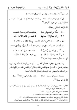 ‫اﻟﻮﺟﻬﲔ)١(, ﻓﻘﻠﺖ: ....:. ﻭﺳﻬﻞ ﺳﲈ ﻭأﺑﺪﻝ ﻭﰲ اﻟﻨﺤﻮ ﻓﻀﻼ‬
‫أﻱ: ﻓﻀﻞ اﻹﺑﺪاﻝ ﻋﻨﺪ اﻟﻨﺤﺎة ﻋﻜﺲ اﻟﻘﺮاء, ﺣﻴﺚ ﻓـﻀﻞ اﻟﺘـﺴﻬﻴﻞ ﻋﻨـﺪﻫﻢ, ﻣـﻊ‬

‫اﺗﻔﺎﻕ اﻟﻔﺮﻳﻘﲔ ﻋﲆ ﺟﻮاز اﻟﻄﺮﻳﻘﲔ«)٢(.‬
‫ﻗﺎﻝ اﻹﻣﺎﻡ اﻟﺸﺎﻃﺒﻲ رﲪﻪ اﷲ:‬

‫ﹾ ﹺ‬
‫ﹸ ﹾﹺ‬
‫ﺑﺨﻠﻔﻬـﻤــﺎ ﹶﺑــﺮﹰا ﻭﺟــﺎء ﻟﻴﻔـﺼـﻼ‬
‫ﹶ‬
‫ﱠ‬
‫ﹴ‬
‫ﻛﺤﻔﺺ ﻭﰲ اﻟﺒﺎﻗﻲ ﻛﻘﺎﻟﻮﻥ ﻭاﻋﺘﲆ‬
‫ﹶ‬

‫٠٠٢− ﻭﻣـﺪﻙ ﻗﺒﻞ اﻟﻀـﻢ ﻟﺒﻰ ﺣﺒﻴﺒﻪ‬
‫ﹶ ﱡ‬
‫ﹸ‬
‫ﹶﱠ‬
‫ﹺ‬
‫ﹺ‬
‫١٠٢− ﻭﰲ آﻝ ﻋﻤﺮاﻥ رﻭﻭا ﳍﺸﺎﻣﻬﻢ‬
‫ﹴ ﹶﹶﹾ‬
‫ﹺ ﹾ‬

‫ﻗﺎﻝ أﺑﻮ ﺷﺎﻣﺔ – ﺑﻌﺪ ﻣﺎ ﴍح اﻟﺒﻴﺘﲔ ﺑﺎﻟﺘﻔﺼﻴﻞ ﻣﻊ ذﻛﺮ ﺛﻼﺛﺔ أﻭﺟﻪ ﳍﺸﺎﻡ −:‬

‫ﹰ‬
‫ﹸﹸ ﹰ‬
‫ﹰ‬
‫»ﻭﻟﻮ أﻧﻪ ﻧﻈﻢ ﻣﻘﺘﴫا ﻋﲆ ﻣﺎ ﰲ اﻟﺘﻴﺴﲑ ﻟﻘﺎﻝ ﻣﺎ ﻛﻨﺖ ﻧﻈﻤﺘﻪ ﻗﺪﻳﲈ ﺗﺴﻬﻴﻼ ﻋﲆ اﻟﻄﻠﺒﺔ:‬
‫ﹸ‬
‫ﹴ‬
‫ﺑﺨـﻠﻒ, ﻫﺸـﺎﻡ ﰲ اﻟﺜﻼﺛــﺔ ﻓﺼـﻼ‬
‫ﹸ ﱢ‬
‫ﹲ‬

‫ﻭﻣــﺪﻙ ﻗﺒــﻞ اﻟﻀﻢ ﹶﺑــﺮ, ﺣﺒﻴﺒــﻪ‬
‫ﹶ ﱡ‬
‫ﹸ ﹸ‬
‫ﱞ‬
‫ﱡ ﹺ ﹸ ﹾﹺ ﹺ‬
‫ﻓﻔـﻲ آﻝ ﻋﻤــﺮاﻥ ﹶﻳﻤـــﺪ ﺑﺨﻠﻔـــﻪ‬
‫ﹸ‬

‫ﻭﰲ ﻏﲑﻫـﺎ ﺣﺘﲈ ﻭﺑﺎﳋـﻠﻒ ﺳﻬــﻼ‬
‫ﹶ ﱠ‬
‫ﹰ‬

‫ﹸﱠ ﹰ‬
‫أﻱ: ﻣﺪ ﺣﺘﲈ ﺑﻼ ﺧﻼﻑ, ﻭاﷲ أﻋﻠﻢ« )٣(.‬

‫ﻭﻗﺎﻝ اﳉﻌﱪﻱ: »ﻭﻗﻮﻟﻪ: )ﻛﻘﺎﻟﻮﻥ( ﻣﺘﻌﲔ ﻷﻥ أﺑﺎ ﻋﻤﺮﻭ ذﻭ ﺧﻠـﻒ, ﻟﻜـﻦ ﺗـﺸﺒﻴﻬﻪ‬

‫ﺑﺤﻔﺺ ﳛﺘﻤﻞ أﻥ ﻳﻜﻮﻥ ﰲ ﻋﺪﻡ اﻟﻔﺼﻞ ﻓﻘﻂ, ﻭﺑﻘﺎﻟﻮﻥ ﰲ اﻟﻔﺼﻞ ﻓﻘﻂ, ﻣﻊ ﻗﻄﻊ اﻟﻨﻈـﺮ‬

‫ﻋﻦ اﻟﺘﺤﻘﻴﻖ ﻭاﻟﺘﺴﻬﻴﻞ; ﻷﻥ ﻛﻼﻣﻪ ﰲ اﳌﺪ, ﻓﻠﻮ ﻗﺎﻝ ﺑﺪﻝ اﻟﺒﻴﺖ:‬

‫ﺑﻘﴫ ﻭﰲ اﻟﺒـﺎﻗﻲ ﻣﻊ اﳌـﺪ)٤( ﺳﻬﻼ‬

‫ﻭﻗﻴـــﻞ ﺑﻌﻤــﺮاﻥ ﻫﺸـــﺎﻡ ﳏــﻘﻖ‬

‫]ﹶﻟﺰاﻝ[ اﻻﺣﺘﲈﻝ«)٥(.‬

‫)١( ﻳﻘﺼﺪ: اﻟﺘﺴﻬﻴﻞ ﻭاﻹﺑﺪاﻝ, ﻏﲑ أﻥ اﻹﺑﺪاﻝ ﻷﻫﻞ )ﺳﲈ( ﻟﻴﺲ ﻣﻦ ﻃﺮﻳﻖ اﳊﺮز, ﺑﻞ ﻣﻦ ﻃﺮﻳﻖ اﻟﻨﴩ, اﻧﻈﺮ:‬
‫اﻟﻨﴩ: ١/٩٧٣, ﻭاﻟﻮاﰲ, ص٣٦١.‬

‫)٢( اﳊﺪث, ص٢٧, ﻭاﻧﻈﺮ: اﻟﻀﺎﺑﻄﻴﺔ )٤٤/ب(.‬

‫)٣( إﺑﺮاز اﳌﻌﺎﲏ: ١/١٧٣, ﻭاﻧﻈﺮ اﻟﻌﻘﺪ اﻟﻨﻀﻴﺪ: ٢/٥٨٧−٦٨٧.‬

‫)٤( ﰲ اﳌﻄﺒﻮع: )ﻣﻊ اﳍﻤﺰ(, ﻭاﳌﺜﺒﺖ ﻣﻦ اﳌﺨﻄﻮط )ص٠٦١(, ﻭﺣﺪث اﻷﻣﺎﲏ )ص٢٧(.‬

‫)٥( ﻛﻨﺰ اﳌﻌﺎﲏ: ٢/٠٢٤, ﻭﻛﻠﻤﺔ: )ﻟﺰاﻝ( ﰲ اﳌﻄﺒﻮع ﻭاﳌﺨﻄﻮط )ﻻ زاﻝ(!! ﻭاﳌﺜﺒﺖ ﺣﺴﺐ اﻟﺴﻴﺎﻕ.‬

‫٠٧‬

 