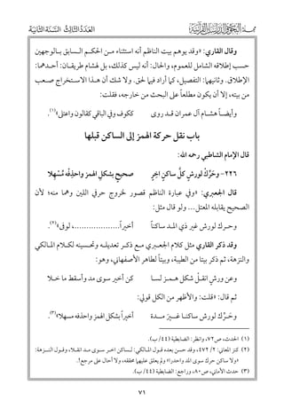 ‫ﻭﻗﺎﻝ اﻟﻘﺎرﻱ: »ﻭﻗﺪ ﻳﻮﻫﻢ ﺑﻴﺖ اﻟﻨﺎﻇﻢ أﻧﻪ اﺳﺘﺜﻨﺎء ﻣـﻦ اﳊﻜـﻢ اﻟـﺴﺎﺑﻖ ﺑـﺎﻟﻮﺟﻬﲔ‬

‫ﺣﺴﺐ إﻃﻼﻗﻪ اﻟﺸﺎﻣﻞ ﻟﻠﻌﻤﻮﻡ, ﻭاﳊﺎﻝ: أﻧﻪ ﻟﻴﺲ ﻛﺬﻟﻚ, ﺑﻞ ﳍﺸﺎﻡ ﻃﺮﻳﻘـﺎﻥ: أﺣـﺪﳘﺎ:‬

‫اﻹﻃﻼﻕ. ﻭﺛﺎﻧﻴﻬﲈ: اﻟﺘﻔﺼﻴﻞ, ﻛﲈ أراد ﻓﻴﲈ ﳊﻖ. ﻭﻻ ﺷﻚ أﻥ ﻫـﺬا اﻻﺳـﺘﺨﺮاج ﺻـﻌﺐ‬

‫ﹰ‬
‫ﻣﻦ ﺑﻴﺘﻪ, إﻻ أﻥ ﻳﻜﻮﻥ ﻣﻄﻠﻌﺎ ﻋﲆ اﻟﺒﺤﺚ ﻣﻦ ﺧﺎرﺟﻪ, ﻓﻘﻠﺖ:‬
‫ﹰ‬
‫ﻭأﻳﻀـﺎ ﻫﺸـﺎﻡ آﻝ ﻋﻤﺮاﻥ ﻗـﺪ رﻭ￯‬

‫ﻛﻜﻮﻑ ﻭﰲ اﻟﺒﺎﻗﻲ ﻛﻘﺎﻟﻮﻥ ﻭاﻋﺘﲆ«)١(.‬

‫ﺑﺎب ﻧﻘﻞ ﺣﺮﻛﺔ اﳍﻤﺰ إﱃ اﻟﺴﺎﻛﻦ ﻗﺒﻠﻬﺎ‬
‫ﻗﺎﻝ اﻹﻣﺎﻡ اﻟﺸﺎﻃﺒﻲ رﲪﻪ اﷲ:‬

‫ﹺﹾ ﹸ ﹾ ﹺ‬
‫ﹺ‬
‫ﺻﺤﻴﺢ ﺑﺸﻜﻞ اﳍﻤﺰ ﻭاﺣﺬﻓﻪ ﻣﺴﻬﻼ‬
‫ﹴ‬

‫ﹴ ﹺ ﹴ‬
‫ﹶﱢ ﹾ‬
‫ﹴ ﱠ‬
‫٦٢٢− ﻭﺣﺮﻙ ﻟﻮرش ﻛﻞ ﺳﺎﻛﻦ اﺧﺮ‬

‫ﻗﺎﻝ اﳉﻌﱪﻱ: »ﻭﰲ ﻋﺒﺎرة اﻟﻨﺎﻇﻢ ﻗﺼﻮر ﳋﺮﻭج ﺣﺮﰲ اﻟﻠﲔ ﻭﳘﺎ ﻣﻨﻪ; ﻷﻥ‬

‫اﻟﺼﺤﻴﺢ ﻳﻘﺎﺑﻠﻪ اﳌﻌﺘﻞ... ﻭﻟﻮ ﻗﺎﻝ ﻣﺜﻞ:‬

‫ﹰ‬
‫أﺧﲑا..................., ﻟﻮﰱ«)٢(.‬

‫ﹰ‬
‫ﻭﺣـﺮﻙ ﻟﻮرش ﻏﲑ ذﻱ اﳌـﺪ ﺳﺎﻛﻨﺎ‬

‫ﻭﻗﺪ ذﻛﺮ اﻟﻘﺎرﻱ ﻣﺜﻞ ﻛﻼﻡ اﳉﻌـﱪﻱ ﻣـﻊ ذﻛـﺮ ﺗﻌﺪﻳﻠـﻪ ﻭﲢـﺴﻴﻨﻪ ﻟﻜـﻼﻡ اﳌـﺎﻟﻜﻲ‬

‫ﹰ‬
‫ﻭاﻟﻨﺰﻫﺔ, ﺛﻢ ذﻛﺮ ﺑﻴﺘﺎ ﻣﻦ اﻟﻄﻴﺒﺔ, ﻭﺑﻴﺘﺎ ﻟﻄﺎﻫﺮ اﻷﺻﻔﻬﺎﲏ, ﻭﻫﻮ:‬
‫ﹴ ﹾ‬
‫ﻭﻋﻦ ﻭرش اﻧﻘـﻞ ﺷﻜﻞ ﻫـﻤـﺰ ﻟﺴـﺎ‬

‫ﻛﻦ أﺧﲑ ﺳﻮ￯ ﻣﺪ ﻭأﺳﻘﻂ ﻣﺎ ﺧـﻼ‬

‫ﺛﻢ ﻗﺎﻝ: »ﻗﻠﺖ: ﻭاﻷﻇﻬﺮ ﻣﻦ اﻟﻜﻞ ﻗﻮﱄ:‬
‫ﹰ‬
‫أﺧﲑا ﺑﺸﻜﻞ اﳍﻤﺰ ﻭاﺣﺬﻓﻪ ﻣﺴﻬﻼ«)٣(.‬

‫ﻭﺣـﺮﻙ ﻟﻮرش ﺳﺎﻛﻨـﺎ ﻏــﲑ ﻣــﺪة‬
‫ﹶ ﱢ‬
‫ﹶ‬
‫)١( اﳊﺪث, ص٢٧, ﻭاﻧﻈﺮ: اﻟﻀﺎﺑﻄﻴﺔ )٤٤/ب(.‬

‫)٢( ﻛﻨﺰ اﳌﻌﺎﲏ: ٢/٢٧٤, ﻭﻗﺪ ﺣﺴﻦ ﺑﻌﺪﻩ ﻗـﻮﻝ اﳌـﺎﻟﻜﻲ: ﻟـﺴﺎﻛﻦ اﺧـﺮ ﺳـﻮ￯ ﻣـﺪ اﻧﻘـﻼ, ﻭﻗـﻮﻝ اﻟﻨــﺰﻫﺔ:‬
‫»ﻭﻻ ﺳﺎﻛﻦ ﺣﺮﻙ ﺳﻮ￯ اﳌﺪ ﻭاﺣﺪرا« ﻭﱂ ﻳﻌﻠﻖ ﻋﻠﻴﻬﲈ ﳏﻘﻘﻪ, ﻭﻻ أﺣﺎﻝ ﻋﲆ ﻣﺮﺟﻊ!.‬

‫)٣( ﺣﺪث اﻷﻣﺎﲏ, ص٠٨, ﻭراﺟﻊ: اﻟﻀﺎﺑﻄﻴﺔ )٤٤/ب(.‬

‫١٧‬

 