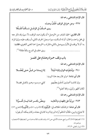 ‫ﻗﺎﻝ اﻹﻣﺎﻡ اﻟﺸﺎﻃﺒﻲ رﲪﻪ اﷲ:‬

‫ﹴ‬
‫ﹺ ﹸ ﹾ ﹲ‬
‫٧٢٢− ﻭﻋﻦ ﲪﺰة ﰲ اﻟﻮﻗﻒ ﺧﻠﻒ ﻭﻋﻨـﺪﻩ‬
‫ﹶ‬

‫ﹶ ﹾ ﹺ ﹶ ﹾ ﹰﹸﹶ ﱠ‬
‫ﹶ ﹶ ﹲ‬
‫رﻭ￯ ﺧــﻠﻒ ﰲ اﻟﻮﺻـﻞ ﺳــﻜﺘـﺎ ﻣﻘــﻠﻼ‬

‫ﻗﺎﻝ اﻟﻘﺎرﻱ: »ﻓﺈﻥ اﳌﺘﺒﺎدر ﻣﻦ »اﻟﻮﺻﻞ« أﻥ ﻳﻜﻮﻥ ﺿﺪ اﻟﻮﻗﻒ, ﻻ ﺳﻴﲈ ﻭﻗﺪ ذﻛﺮ ﻣﻌﻪ‬

‫ﰲ ﳏﻞ ﻭاﺣﺪ, ﻭاﳊﺎﻝ: أﻥ ﻟﻪ اﻟﺴﻜﺖ, ﺳﻮاء ﻭﺻﻞ اﳊﺮﻑ اﻟﺜﺎﲏ, أﻭ ﻭﻗﻒ ﻋﻠﻴﻪ, ﻭإﻧﲈ اﳌﺮاد‬
‫ﺑﻪ: أﻥ ﻻ ﻳﻮﻗﻒ ﰲ اﻷﻭﻝ ﻭﻳﻮﺻﻞ ﺑﺎﻟﺜﺎﲏ, ﻓﺎﳌﺮاد ﺑـ »اﻟﻮﺻﻞ« ﻫﻨﺎ اﳌﻌﻨﻰ اﻟﻠﻐﻮﻱ, ﻓﻘﻠﺖ:‬
‫ﹰ‬
‫رﻭ￯ ﺧﻠﻒ ﰲ اﻟﺪرج ﺳﻜﺘﺎ ﻣﻘﻠﻼ«)١(.‬

‫..................................‬

‫ﺑﺎب ﻭﻗﻒ ﲪـﺰة ﻭﻫﺸﺎﻡ ﻋﲆ اﳍﻤـﺰ‬
‫ﻗﺎﻝ اﻹﻣﺎﻡ اﻟﺸﺎﻃﺒﻲ رﲪﻪ اﷲ:‬

‫ﹺ‬
‫ﹺ‬
‫٠٤٢− ﻭﻳﺪﻏﻢ ﻓﻴﻪ اﻟﻮاﻭ ﻭاﻟﻴﺎء ﻣﺒﺪﻻﹰ‬
‫ﹶ ﹸﹾ‬
‫ﹶ‬
‫ﹸﹾ ﹸ‬

‫ﻗﺎﻝ أﺑﻮ ﺷﺎﻣﺔ: »ﻭﻟﻮ ﻗﺎﻝ ﺑﻌﺪ ﻫﺬا اﻟﺒﻴﺖ:‬
‫ﻭإﻥ ﻛﺎﻧﺘــﺎ أﺻﻠـﲔ أدﻏـﻢ ﺑﻌﻀﻬﻢ‬
‫ﹶ ﹶ ﹸ‬

‫ﹺ‬
‫ﹸ‬
‫إذا زﻳــﺪﺗﺎ ﻣﻦ ﻗﺒـﻞ ﺣـﺘﻰ ﹸﻳﻔﺼــﻼ‬
‫ﹶ ﱠ‬
‫ﻛﴚء ﻭﺳـﻮء ﻭﻫـﻮ ﺑﺎﻟﻨﻘـﻞ ﻓﻀـﻼ‬

‫ﻟﻜﺎﻥ أﻇﻬﺮ ﻭأﻭﱃ, ﻭاﷲ أﻋﻠﻢ«)٢(.‬
‫ﻗﺎﻝ اﻹﻣﺎﻡ اﻟﺸﺎﻃﺒﻲ رﲪﻪ اﷲ:‬

‫ﹴ‬
‫ﹲ‬
‫ﻭﺑﻌﺾ ﺑﻜﺴـﺮ اﳍـﺎ ﻟﻴــﺎء ﲢـــﻮﻻ‬
‫ﹶﹶ ﱠ‬

‫ﹺ‬
‫ﹺ ﹰ‬
‫٣٤٢− ﻭرﹾﺋﻴﺎ ﻋﲆ إﻇﻬـﺎرﻩ ﻭادﻏﺎﻣـﻪ‬
‫ﱢ‬

‫ﻗﺎﻝ أﺑﻮ ﺷﺎﻣﺔ: »ﻭﻛﺬﻟﻚ اﳋﻼﻑ ﰲ: ﴿‪] ﴾F‬اﻷﺣﺰاب:١٥[, ﻭ﴿‪] ﴾Q‬اﳌﻌﺎرج: ٣١[‬

‫ﻻﺟﺘﲈع ﻭاﻭﻳﻦ, ﻓﻜﺄﻥ اﻟﻨﺎﻇﻢ أراد )ﻭرﺋﻴﺎ( ﻭﻣﺎ ﻛﺎﻥ ﰲ ﻣﻌﻨﺎﻩ, ﻭﻛﺎﻥ ﻳﻤﻜﻨﻪ أﻥ ﻳﻘﻮﻝ:‬

‫)١( اﻟﻀﺎﺑﻄﻴﺔ )٥٤/أ(, ﻭراﺟﻊ ﺣﺪث اﻷﻣﺎﲏ, ص١٨, ﻭﻗـﺪ ﻧﻘﻠـﺖ ﻛﻼﻣـﻪ ﻫﻨـﺎ ﻣـﻦ اﻟـﻀﺎﺑﻄﻴﺔ ﻻﺧﺘـﺼﺎرﻩ‬
‫ﻭﻭﺿﻮﺣﻪ.‬

‫)٢( إﺑﺮاز اﳌﻌﺎﲏ: ٢/٣١.‬

‫٢٧‬

 