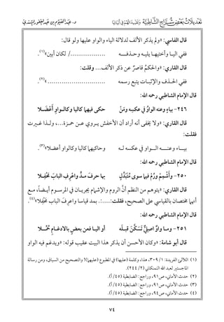 ‫ﻗﺎﻝ اﻟﻔﺎﳼ: »ﻭﱂ ﻳﺬﻛﺮ اﻷﻟﻒ ﻟﺪﻻﻟﺔ اﻟﻴﺎء ﻭاﻟﻮاﻭ ﻋﻠﻴﻬﺎ ﻭﻟﻮ ﻗﺎﻝ:‬
‫................../ ﻟﻜﺎﻥ أﺑﲔ«)١(.‬

‫ﻓﻔﻲ اﻟﻴـﺎ ﻭأﺧﺘﻴﻬـﺎ ﻳﻠﻴـﻪ ﻭﺣـﺬﻓـــﻪ‬

‫ﻗﺎﻝ اﻟﻘﺎرﻱ: »ﻭاﳊﻜﻢ ﻗﺎﴏ ﻋﻦ ذﻛﺮ اﻷﻟﻒ... ﻭﻗﻠﺖ:‬
‫ﹸ‬
‫ﹲ‬

‫............................. «)٢(.‬

‫ﻓﻔﻲ اﳊـﺬﻑ ﻭاﻹﺛﺒـﺎت ﻳﺘﺒﻊ رﺳﻤﻪ‬

‫ﻗﺎﻝ اﻹﻣﺎﻡ اﻟﺸﺎﻃﺒﻲ رﲪﻪ اﷲ:‬

‫ﹺ‬
‫ﹴ‬
‫٦٤٢− ﺑﻴﺎء ﻭﻋﻨﻪ اﻟﻮاﻭ ﰲ ﻋﻜﺴﻪ ﻭﻣﻦ‬
‫ﹶ ﹾ‬
‫ﹸ‬

‫ﺣﻜﻰ ﻓﻴﻬﲈ ﻛﺎﻟﻴﺎ ﻭﻛﺎﻟـﻮاﻭ ﹶأﻋﻀـﻼ‬
‫ﹺ ﹾ ﹶ‬

‫ﻗﺎﻝ اﻟﻘﺎرﻱ: »ﻭﻻ ﳜﻔﻰ أﻧﻪ أراد أﻥ اﻷﺧﻔﺶ ﻳـﺮﻭﻱ ﻋـﻦ ﲪـﺰة..., ﻭﻟـﺬا ﻏـﲑت‬

‫ﻓﻘﻠﺖ:‬

‫ﻭﺣﺎﻛﻴﻬﲈ ﻛﺎﻟﻴﺎ ﻭﻛﺎﻟﻮاﻭ أﻋﻀﻼ«)٣(.‬

‫ﺑﻴــﺎء ﻭﻋﻨـــﻪ اﻟــﻮاﻭ ﰲ ﻋﻜﺴﻪ ﻟـﻪ‬
‫ﻗﺎﻝ اﻹﻣﺎﻡ اﻟﺸﺎﻃﺒﻲ رﲪﻪ اﷲ:‬

‫ﹶﹾﹺ‬
‫ﹺ ﹺ‬
‫ﲠﺎ ﺣﺮﻑ ﻣـﺪ ﻭاﻋﺮﻑ اﻟﺒﺎب ﳏﻔـﻼ‬
‫ﹶ‬
‫ﹶ ﱟ ﹾ‬

‫ﹺ‬
‫ﹶﹶﱢ ﹴ‬
‫٠٥٢− ﻭأﺷﻤﻢ ﻭرﻡ ﻓﻴﲈ ﺳﻮ￯ ﻣﺘﺒﺪﻝ‬
‫ﹸ‬
‫ﹶﹾ ﹾ ﹸﹾ‬

‫ﹰ‬
‫ﱠ‬
‫ﻗﺎﻝ اﻟﻘﺎرﻱ: »ﻳﺘﻮﻫﻢ ﻣﻦ اﻟﻨﻈﻢ أﻥ اﻟﺮﻭﻡ ﻭاﻹﺷﲈﻡ ﳚﺮﻳـﺎﻥ ﰲ اﳌﺮﺳـﻮﻡ أﻳـﻀﺎ, ﻣـﻊ‬
‫ﹶ ﹺ‬
‫أﳖﲈ ﳐﺘﺼﺎﻥ ﺑﺎﻟﻘﻴﺎﳼ ﻋﲆ اﻟﺼﺤﻴﺢ, ﻓﻘﻠﺖ:....:. ﺑﻤﺪ ﻗﻴﺎﺳﺎ ﻭاﻋﺮﻑ اﻟﺒﺎب ﳏ ﹾﻔﻼ«)٤(.‬
‫ﹺ ﹶ‬
‫ﻗﺎﻝ اﻹﻣﺎﻡ اﻟﺸﺎﻃﺒﻲ رﲪﻪ اﷲ:‬

‫ﹲ ﹺ ﱞ ﹶ ﱠ ﹶ ﹶ‬
‫١٥٢− ﻭﻣـﺎ ﻭاﻭ اﺻﲇ ﹶﺗﺴﻜﻦ ﻗﺒـﻠﻪ‬

‫ﹴ‬
‫أﻭ اﻟﻴـﺎ ﻓﻌﻦ ﺑﻌﺾ ﺑﺎﻻدﻏـﺎﻡ ﲪــﻼ‬
‫ﹺ ﹸﱢ‬

‫ﻗﺎﻝ أﺑﻮ ﺷﺎﻣﺔ: »ﻭﻛﺎﻥ اﻷﺣﺴﻦ أﻥ ﻳﺬﻛﺮ ﻫﺬا اﻟﺒﻴﺖ ﻋﻘﻴﺐ ﻗﻮﻟﻪ: »ﻭﻳﺪﻏﻢ ﻓﻴﻪ اﻟﻮاﻭ‬
‫)١( اﻟﻶﻟﺊ اﻟﻔﺮﻳﺪة: ١/٩٠٣, ﻫﺬا, ﻭﻛﻠﻤﺔ )ﻋﻠﻴﻬﺎ( ﰲ اﳌﻄﺒﻮع )ﻋﻠﻴﻬﲈ(! ﻭاﻟﺘﺼﺤﻴﺢ ﻣﻦ اﻟﺴﻴﺎﻕ, ﻭﻣﻦ رﺳﺎﻟﺔ‬
‫اﳌﺎﺟﺴﺘﲑ ﻟﻌﺒﺪ اﷲ اﻟﻨﻤﻨﻜﺎﲏ )٢/٤٤٢(.‬

‫)٢( ﺣﺪث اﻷﻣﺎﲏ, ص١٩, ﻭراﺟﻊ: اﻟﻀﺎﺑﻄﻴﺔ )٥٤/أ(.‬

‫)٣( ﺣﺪث اﻷﻣﺎﲏ, ص١٩, ﻭراﺟﻊ: اﻟﻀﺎﺑﻄﻴﺔ )٥٤/أ(.‬

‫)٤( ﺣﺪث اﻷﻣﺎﲏ, ص٤٩, ﻭراﺟﻊ: اﻟﻀﺎﺑﻄﻴﺔ )٥٤/أ(.‬

‫٤٧‬

 