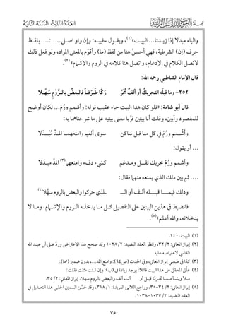 ‫ﻭاﻟﻴﺎء ﻣﺒﺪﻻ إذا زﻳـﺪﺗﺎ... اﻟﺒﻴـﺖ«)١(, ﻭﻳﻘـﻮﻝ ﻋﻘﻴﺒـﻪ: ﻭإﻥ ﻭاﻭ اﺻـﲇ.....:.... ﺑﻠﻔـﻆ‬

‫ﺣﺮﻑ )إﻥ( اﻟﴩﻃﻴﺔ, ﻓﻬﻲ أﺣﺴﻦ ﻫﻨﺎ ﻣﻦ ﻟﻔﻆ )ﻣﺎ( ﻭأﻗﻮﻡ ﺑﺎﳌﻌﻨﻰ اﳌﺮاد, ﻭﻟﻮ ﻓﻌﻞ ذﻟﻚ‬
‫ﹶ‬
‫ﹸ‬

‫ﻻﺗﺼﻞ اﻟﻜﻼﻡ ﰲ اﻹدﻏﺎﻡ, ﻭاﺗﺼﻞ ﻫﻨﺎ ﻛﻼﻣﻪ ﰲ اﻟﺮﻭﻡ ﻭاﻹﺷﲈﻡ« )٢(.‬
‫ﻗﺎﻝ اﻹﻣﺎﻡ اﻟﺸﺎﻃﺒﻲ رﲪﻪ اﷲ:‬

‫ﹶ ﹰ ﹶ ﹶ ﹰ‬
‫ﹸ‬
‫رﻛﺎ ﻃـﺮﻓـﺎ ﻓﺎﻟﺒﻌﺾ ﺑﺎﻟـﺮﻭﻡ ﺳﻬـﻼ‬
‫ﱠ ﹾ ﹺ ﹶ ﱠ‬

‫ﹶ‬
‫ﹸ‬
‫٢٥٢− ﻭﻣﺎ ﻗﺒﻠﻪ اﻟﺘﺤﺮﻳﻚ أﻭ أﻟﻒ ﳏﺮ‬
‫ﹲ ﹸﹶﹾ‬

‫ﻗﺎﻝ أﺑﻮ ﺷﺎﻣﺔ: »ﻓﻠﻮ ﻛﺎﻥ ﻫﺬا اﻟﺒﻴﺖ ﺟﺎء ﻋﻘﻴﺐ ﻗﻮﻟﻪ: ﻭأﺷﻤﻢ ﻭرﻡ... ﻟﻜﺎﻥ أﻭﺿﺢ‬
‫ﹸ ﹾ‬

‫ﻟﻠﻤﻘﺼﻮد ﻭأﺑﲔ, ﻭﻗﻠﺖ أﻧﺎ ﺑﻴﺘﲔ ﻗﺮﺑﺎ ﻣﻌﻨﻰ ﺑﻴﺘﻴﻪ ﻋﲆ ﻣﺎ ﴍﺣﻨﺎﳘﺎ ﺑﻪ:‬
‫ﱠ‬

‫ﹴ‬
‫ﺳﻮ￯ أﻟﻒ ﻭاﻣﻨﻌﻬﻤـﺎ اﳌـﺪ ﻣﺒــﺪﻻ‬
‫ﱠ ﹸﹾ ﹶ‬

‫ﹶﹾ‬
‫ﻭأﺷـﻤﻢ ﻭرﻡ ﰲ ﻛﻞ ﻣـﺎ ﻗﺒﻞ ﺳﺎﻛﻦ‬
‫ﹸ ﹾ‬

‫... أﻭ ﻳﻘﻮﻝ:‬
‫ﻛﴚء دﻑء ﻭاﻣﻨﻌﻬﲈ)٣( اﳌﺪ ﻣﺒـﺪﻻ‬
‫ﱠ ﹶ‬

‫ﻭأﺷﻤﻢ ﻭرﻡ ﲢﺮﻳﻚ ﻧﻘــﻞ ﻭﻣـﺪﻏﻢ‬
‫ﹸ ﹾ‬
‫.... ﺛﻢ ﺑﲔ ذﻟﻚ اﻟﺬﻱ ﻳﻤﻨﻌﻪ ﻣﻨﻬﲈ ﻓﻘﺎﻝ:‬

‫)٤(‬

‫ـﻠﺬﻱ ﺣﺮﻛﻮا ﻭاﻟﺒﻌﺾ ﺑﺎﻟﺮﻭﻡ ﺳﻬﻼ‬
‫ﱠ‬

‫ﻭذﻟﻚ ﻓﻴﻤـــﺎ ﻗﺒـــﻠﻪ أﻟـﻒ أﻭ اﻟــ‬

‫ﻓﺎﻧﻀﺒﻂ ﰲ ﻫﺬﻳﻦ اﻟﺒﻴﺘﲔ ﻋﲆ اﻟﺘﻔﺼﻴﻞ ﻛـﻞ ﻣـﺎ ﻳﺪﺧﻠـﻪ اﻟـﺮﻭﻡ ﻭاﻹﺷـﲈﻡ, ﻭﻣـﺎ ﻻ‬

‫ﻳﺪﺧﻼﻧﻪ, ﻭاﷲ أﻋﻠﻢ«)٥(.‬
‫)١( اﻟﺒﻴﺖ: ٠٤٢.‬

‫)٢( إﺑﺮاز اﳌﻌﺎﲏ: ٢/٢٣, ﻭاﻧﻈﺮ اﻟﻌﻘﺪ اﻟﻨﻀﻴﺪ: ٢/٨٢٠١ ﻭﻗﺪ ﺻﺤﺢ ﻫﺬا اﻻﻋﱰاض ﻭرد ﻋـﲆ أﰊ ﻋﺒـﺪ اﷲ‬
‫ﱠ‬
‫اﻟﻔﺎﳼ ﻻﻋﱰاﺿﻪ ﻋﻠﻴﻪ.‬

‫)٣( ﻛﺬا ﰲ ﻃﺒﻌﺘﻲ إﺑﺮاز اﳌﻌﺎﲏ, ﻭﰲ اﳊﺪث )ص٤٩(: ﻭاﻣﻨﻊ اﳌﺪ..., ﺑﺪﻭﻥ ﺿﻤﲑ )ﳘﺎ(.‬
‫ﱠ‬
‫)٤( ﻋﻠﻖ اﳌﺤﻘﻖ ﻋﲆ ﻫﺬا اﻟﺒﻴﺖ ﻗﺎﺋﻼ: ﻳﻮﺟﺪ زﻳﺎدة ﰲ )ب(: ﻭإﻥ ﺷﺌﺖ ﻣﺜﻠﺖ ﻓﻘﻠﺖ:‬
‫ﻣـﻸ ﻭﻳﺸـﺄ ﻣـﻤـﺎ ﲢـﺮﻙ ﻗﺒـﻞ أﻭ‬

‫أﺗﺖ أﻟﻒ ﻭاﻟﺒﻌﺾ ﺑﺎﻟﺮﻭﻡ ﺳﻬﻼ. إﺑﺮاز اﳌﻌﺎﲏ: ٢/٥٣.‬

‫)٥( إﺑﺮاز اﳌﻌﺎﲏ: ٢/٤٣−٥٣, ﻭراﺟﻊ اﻟﻶﻟﺊ اﻟﻔﺮﻳﺪة: ١/٨١٣, ﻭﻗﺪ ﺣﺴﻦ اﻟﺴﻤﲔ اﳊﻠﺒﻲ ﻫﺬا اﻟﺘﻌـﺪﻳﻞ ﰲ‬
‫ﹶ ﱠ‬
‫اﻟﻌﻘﺪ اﻟﻨﻀﻴﺪ: ٢/٧٣٠١−٨٣٠١.‬

‫٥٧‬

 