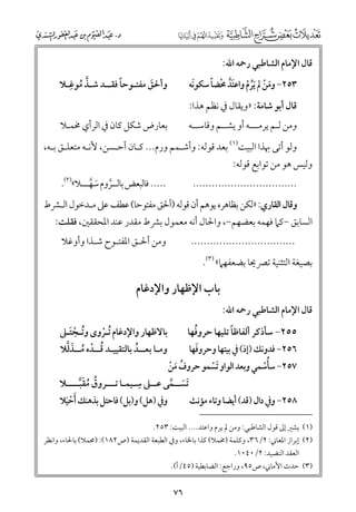 ‫ﻗﺎﻝ اﻹﻣﺎﻡ اﻟﺸﺎﻃﺒﻲ رﲪﻪ اﷲ:‬

‫ﹶ ﹾ ﹸ ﹾ ﹶﱠ ﹾ ﹰ‬
‫ﹶ‬
‫٣٥٢− ﻭﻣﻦ ﱂ ﹶﻳﺮﻡ ﻭاﻋﺘﺪ ﳏﻀﺎ ﺳﻜﻮﻧﻪ‬

‫ﱠ ﹺ‬
‫ﹰ‬
‫ﻭأﳊﻖ ﻣﻔﺘـﻮﺣﺎ ﻓﻘــﺪ ﺷـﺬ ﻣﻮﻏـﻼ‬
‫ﹶ‬
‫ﹸ‬

‫ﻭﻣﻦ ﻟـﻢ ﻳﺮﻣـــﻪ أﻭ ﻳﺸــﻢ ﻭﻗﺎﺳــﻪ‬

‫ﺑﻌﺎرض ﺷﻜﻞ ﻛﺎﻥ ﰲ اﻟﺮأﻱ ﳐﻤـﻼ‬

‫ﻗﺎﻝ أﺑﻮ ﺷﺎﻣﺔ: »ﻭﻳﻘﺎﻝ ﰲ ﻧﻈﻢ ﻫﺬا:‬

‫ﻭﻟﻮ أﺗﻰ ﲠﺬا اﻟﺒﻴﺖ)١( ﺑﻌﺪ ﻗﻮﻟﻪ: ﻭأﺷـﻤﻢ ﻭرﻡ... ﻛـﺎﻥ أﺣـﺴﻦ, ﻷﻧـﻪ ﻣﺘﻌﻠـﻖ ﺑـﻪ,‬

‫ﻭﻟﻴﺲ ﻫﻮ ﻣﻦ ﺗﻮاﺑﻊ ﻗﻮﻟﻪ:‬

‫..... ﻓﺎﻟﺒﻌﺾ ﺑﺎﻟــﺮﻭﻡ ﺳﻬـــﻼ«)٢(.‬
‫ﱠ ﹶ ﱠ‬

‫.................................‬

‫ﻭﻗﺎﻝ اﻟﻘﺎرﻱ: »ﻟﻜﻦ ﺑﻈﺎﻫﺮﻩ ﻳﻮﻫﻢ أﻥ ﻗﻮﻟﻪ )أﳊﻖ ﻣﻔﺘﻮﺣﺎ( ﻋﻄﻒ ﻋﲆ ﻣـﺪﺧﻮﻝ اﻟـﴩط‬

‫اﻟﺴﺎﺑﻖ −ﻛﲈ ﻓﻬﻤﻪ ﺑﻌﻀﻬﻢ−, ﻭاﳊﺎﻝ أﻧﻪ ﻣﻌﻤﻮﻝ ﺑﴩط ﻣﻘﺪر ﻋﻨﺪ اﳌﺤﻘﻘﲔ, ﻓﻘﻠﺖ:‬
‫ﻭﻣﻦ أﳊـﻖ اﳌﻔﺘـﻮح ﺷـﺬا ﻭأﻭﻏﻼ‬

‫.................................‬

‫ﺑﺼﻴﻐﺔ اﻟﺘﺜﻨﻴﺔ ﺗﴫﳛﺎ ﺑﻀﻌﻔﻬﲈ« )٣(.‬
‫ﻗﺎﻝ اﻹﻣﺎﻡ اﻟﺸﺎﻃﺒﻲ رﲪﻪ اﷲ:‬

‫ﺑﺎب اﻹﻇﻬﺎر ﻭاﻹدﻏﺎﻡ‬

‫ﹰ‬
‫ﹸ‬
‫٥٥٢− ﺳﺄذﻛﺮ أﻟﻔﺎﻇﺎ ﺗﻠﻴﻬﺎ ﺣﺮﻭﻓﻬﺎ‬
‫ﹶ‬
‫٦٥٢− ﻓﺪﻭﻧﻚ )إذ( ﰲ ﺑﻴﺘﻬﺎ ﻭﺣﺮﻭﻓﻬﺎ‬
‫٧٥٢− ﺳﺄﺳﻤﻲ ﻭﺑﻌﺪ اﻟﻮاﻭ ﹶﺗﺴﻤﻮ ﺣﺮﻭﻑ ﻣﻦ‬
‫ﹸ ﹶ ﹾ‬
‫ﹾ‬
‫ﹸﹾ‬
‫ﹺ‬
‫ﹶﺗﺴــﻤﻰ ﻋــﲆ ﺳـﻴﻤـﺎ ﺗـــﺮﻭﻕ ﻣﻘﺒــــﻼ‬
‫ﹸ ﹸ ﹶﱠ‬
‫ﹶ ﱠ‬
‫ﻭﰲ )ﻫﻞ( ﻭ)ﺑﻞ( ﻓﺎﺣﺘﻞ ﺑﺬﻫﻨﻚ ﹶأﺣﻴﻼ‬
‫٨٥٢− ﻭﰲ داﻝ )ﻗﺪ( أﻳﻀﺎ ﻭﺗﺎء ﻣﺆﻧﺚ‬
‫ﹾﹶ‬
‫ﺑﺎﻻﻇﻬﺎر ﻭاﻹدﻏﺎﻡ ﹸﺗـﺮﻭ￯ ﻭﺗـﺠﺘـﲆ‬
‫ﹸ ﹾ ﹶ‬
‫ﹾ‬
‫ﹸ ﹾ ﹸ ﹶﱠ‬
‫ﻭﻣـﺎ ﺑﻌــﺪ ﺑﺎﻟﺘﻘﻴﻴـﺪ ﻗــﺪﻩ ﻣــﺬﻟﻼ‬
‫ﹸ‬

‫)١( ﻳﺸﲑ إﱃ ﻗﻮﻝ اﻟﺸﺎﻃﺒﻲ: ﻭﻣﻦ ﱂ ﻳﺮﻡ ﻭاﻋﺘﺪ.... اﻟﺒﻴﺖ: ٣٥٢.‬
‫)٢( إﺑﺮاز اﳌﻌﺎﲏ: ٢/٦٣, ﻭﻛﻠﻤﺔ )ﳐﻤﻼ( ﻛﺬا ﺑﺎﳋﺎء, ﻭﰲ اﻟﻄﺒﻌﺔ اﻟﻘﺪﻳﻤﺔ )ص٢٨١(: )ﳏﻤﻼ( ﺑﺎﳊﺎء, ﻭاﻧﻈﺮ‬
‫اﻟﻌﻘﺪ اﻟﻨﻀﻴﺪ: ٢/٠٤٠١.‬
‫)٣( ﺣﺪث اﻷﻣﺎﲏ, ص٥٩, ﻭراﺟﻊ: اﻟﻀﺎﺑﻄﻴﺔ )٥٤/أ(.‬

‫٦٧‬

 