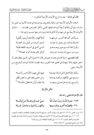 ‫ﹶ‬
‫ﻗﺎﻝ أﺑﻮ ﺷﺎﻣﺔ – ﺑﻌﺪ ﻣﺎ ﴍح اﻷﺑﻴﺎت اﻷرﺑﻌﺔ اﳌﺬﻛﻮرة −:‬
‫ﹶ‬
‫»ﻭﻫﺬﻩ اﻷﺑﻴﺎت اﻷرﺑﻌﺔ ﻏﲑ ﻭاﻓﻴﺔ ﺑﺎﻟﺘﻌﺮﻳﻒ ﺑﲈ ﺻـﻨﻌﻪ ﰲ ﻫـﺬﻩ اﻷﺑـﻮاب ﻋـﲆ ﻣـﺎ‬
‫ﹺ‬
‫ﹸ‬
‫ﺳﱰاﻩ, ﻭﲥﻴﺄ ﱄ ﻣﻜﺎﳖﺎ أرﺑﻌﺔ أﺑﻴـﺎت ﻟﻌﻠﻬـﺎ ﹶﺗﻔـﻲ ﺑـﺄﻛﺜﺮ اﻟﻐـﺮض, ﻓﻘﻠـﺖ:... − ﻓـﺬﻛﺮ‬
‫ﹶ‬
‫ﹶ‬
‫ﹶ‬
‫اﻷﺑﻴﺎت اﻷرﺑﻌﺔ ﻣﻊ ﴍﺣﻬﺎ, ﻭأﻧﺎ أذﻛﺮﻫﺎ ﻫﻨﺎ ﺑﺪﻭﻥ ﴍﺣﻬﺎ ﺣﺴﺐ ﺗﺮﺗﻴﺒﻪ ﳍﺎ −:‬
‫ﹶ‬
‫ﺳــﺄذﻛـﺮ أﻟﻔـﺎﻇﺎ أﺧــﲑ ﺣﺮﻭﻓﻬــﺎ‬

‫]ﺑﺎﻻﻇﻬﺎر ﻭاﻹدﻏﺎﻡ ﹸﺗﺮﻭ￯ ﻭﲡﺘﲆ[‬
‫ﹸﹾ‬

‫ﻭﻗــﺮاءﻫﺎ اﳌﺴــﺘﻮﻋﺒﲔ ﻭﺑﻌــﺪﻫـﻢ‬
‫ﹸ ﱠ ﹶﹶ‬

‫أﺳﻤﻲ اﻟﺬﻱ ﰲ أﺣﺮﻑ اﻟﻠﻔﻆ ﻓﺼﻼ‬
‫ﹶ ﱠ‬

‫ﻟـﺪ￯ أﺣﺮﻑ ﻣﻦ ﻗﺒـﻞ ﻭاﻭ ﲢﺼـﻼ‬

‫ﻓﺪﻭﻧﻚ إذ ﻗـﺪ ﺑـﻞ ﻭﻫـﻞ ﺗـﺎ ﻣﺆﻧﺚ‬

‫أﻭاﺋﻞ ﻛﻠﻢ ﺑﻌﺪﻫﺎ اﻟﻮاﻭ ﻓﻴﺼﻼ«)١(.‬

‫ﻭﻳـﺮﻣـﺰ ﻣــﻊ ﻭاﻭ ﻭﺑﻌــﺪ ﺣـﺮﻭﻓـﻪ‬

‫ﻗﺎﻝ اﳉﻌﱪﻱ: »ﻭﳌﺎ ﻛﺎﻥ ﰲ ﻋﺒﺎرﺗﻪ ﻏﻤﻮض ﻗﺎﻝ: )اﺣﺘـﻞ( أﻱ: ﲢﻴـﻞ ﺑﻔﻄﻨﺘـﻚ, أﻭ‬

‫اﺣﺘﻞ ﻋﻠﻴﻬﺎ ﺑﺎذﻻ ﺟﻬﺪﻙ ﰲ ﲢﻘﻴﻖ ﻫﺬا اﻟﺘﻘﺮﻳﺮ, ﻭﻗﺪ ﻧﻈﻤﺖ ﺛﻼﺛـﺔ أﺑﻴـﺎت أﻭﺿـﺢ ﻣـﻦ‬

‫اﻷرﺑﻌﺔ, ﻭﻫﻲ:‬

‫ﺗﻠﻴﻬﺎ اﻟﺘﻲ ﻓﻴﻬــﺎ اﻷﻭاﺧــﺮ أدﺧــﻼ‬

‫ﺳﺄذﻛﺮ )إذ( )ﻫﻞ( )ﺑﻞ( ﻭ)ﺗﺎ ﻣﺆﻧﺚ(‬

‫ﻭﻣﻦ ﺧﺺ ﺑﻌﻀﺎ ﻗﺒﻞ ﻣﺎ ﺧﺺ ﳚﺘﲆ‬
‫ﹸﹾﹶ‬
‫)٢(‬
‫ﹺ‬
‫إذا ﺧﻴﻒ ﹶﻟﺒﺲ ﻓﺎﺣﻔﻈﻦ ﻣﺘﺄﺻﻼ«‬
‫ﹾ ﹶ ﹾ ﹲ‬

‫ﻭﻣﺴﺘﻮﻋﺒﻲ اﻹﻇﻬﺎر ﻭاﻟﻀﺪ ﺑﻌـﺪﻫﺎ‬
‫ﻭأرﺑــﻊ ﻭاﻭات ﻓﻮاﺻــﻞ ﺑﻴﻨـﻬـــﺎ‬

‫ﻗﺎﻝ اﻹﻣﺎﻡ اﻟﺸﺎﻃﺒﻲ رﲪﻪ اﷲ:‬

‫ذﻛﺮ ذاﻝ إذ‬
‫ﹴ ﹺ‬
‫ﹺ‬
‫ﺳﻤﻲ ﺟـﻤـﺎﻝ ﻭاﺻـﻼ ﻣـﻦ ﹶﺗﻮﺻــﻼ‬
‫ﹰﹶ ﹾ ﹶ ﱠ‬
‫ﹶ ﱠ ﹶ‬
‫ﻭأﻇﻬـﺮ رﻳﺎ ﻗـﻮﻟﹺــﻪ ﻭاﺻﻒ ﺟـــﻼ‬
‫ﹲ ﹶ‬
‫ﹶ ﱠ‬

‫ﹲ ﹶ ﹶﱡ‬
‫٩٥٢− ﻧﻌﻢ إذ ﲤ ﹶﺸﺖ زﻳﻨﺐ ﺻﺎﻝ دﳍﺎ‬
‫ﹶ ﱠ ﹾ‬
‫ﹺ‬
‫٠٦٢− ﻓﺈﻇﻬﺎرﻫﺎ ﹶأﺟﺮ￯ دﻭاﻡ ﻧﺴﻴﻤﻬﺎ‬
‫ﹸ ﹾ‬
‫ﹶ‬

‫)١( إﺑﺮاز اﳌﻌﺎﲏ: ٢/١٤−٢٤ ﺑﺘﴫﻑ, ﻭﻗﻮﻟﻪ: )أﺧﲑ ﺣﺮﻭﻓﻬـﺎ( ﻛـﺬا ﰲ اﻟﻄﺒﻌـﺔ اﳌﺤﻘﻘـﺔ, ﻭاﻟﻌﻘـﺪ اﻟﻨـﻀﻴﺪ:‬
‫٢/٠٠١١, ﻭﰲ اﻟﻄﺒﻌﺔ اﻟﻘﺪﻳﻤﺔ )ص٥٨١(: )أﺧﲑا ﺣﺮﻭﻓﻬﺎ(, ﻭﻛﻠﻤـﺔ: )ﻭﻳﺮﻣـﺰ( ﻛـﺬا ﺑﺎﻟﻴـﺎء ﰲ اﻟﻄﺒﻌـﺔ‬

‫اﻟﻘﺪﻳﻤﺔ, ﻭاﻟﻌﻘﺪ اﻟﻨﻀﻴﺪ: ٢/١٠١١, ﻭﰲ اﻟﻄﺒﻌﺔ اﳌﺤﻘﻘﺔ: )ﻭﺑﺮﻣﺰ( ﺑﺎﻟﺒﺎء!.‬

‫)٢( ﻛﻨـﺰ اﳌﻌﺎﲏ ﻟﻠﺠﻌﱪﻱ: ٢/٧٤٥−٨٤٥.‬

‫٧٧‬

 