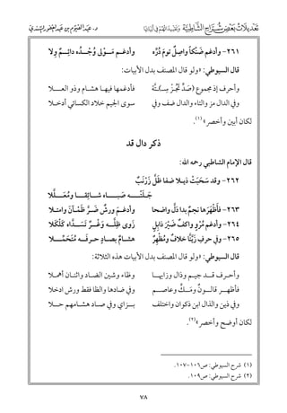 ‫ﹲ ﹺ‬
‫ﻭأدﻏـﻢ ﻣــﻮﱃ ﻭﺟــﺪﻩ داﺋﹺــﻢ ﻭﻻ‬
‫ﹶ ﹾ ﹸ ﹾ ﹸ‬

‫ﹶ ﹾ ﹰ ﹺ‬
‫١٦٢− ﻭأدﻏﻢ ﺿﻨﻜﺎ ﻭاﺻﻞ ﺗﻮﻡ درﻩ‬
‫ﹲ ﹶ ﹸﱢ‬

‫ﻗﺎﻝ اﻟﺴﻴﻮﻃﻲ: »ﻭﻟﻮ ﻗﺎﻝ اﳌﺼﻨﻒ ﺑﺪﻝ اﻷﺑﻴﺎت:‬

‫ﻭأﺣﺮﻑ إذ ﳎﻤﻮع )ﺻﺪ ﲡـﺰ ﺳـ(ـﺘﺔ‬
‫ﹶ ﱟ ﹶﹸ ﹾ ﹺ ﱠ‬

‫ﻓﺄدﻏﻤﻬﺎ ﻓﻴﻬـﺎ ﻫﺸـﺎﻡ ﻭذﻭ اﻟﻌـــﻼ‬

‫ﺳﻮ￯ اﳉﻴﻢ ﺧﻼد اﻟﻜﺴﺎﺋﻲ أدﺧـﻼ‬

‫ﻭﰲ اﻟﺪاﻝ ﻣﺰ ﻭاﻟﺘﺎء ﻭاﻟﺪاﻝ ﺿﻒ ﻭﰲ‬

‫ﻟﻜﺎﻥ أﺑﲔ ﻭأﺧﴫ« )١(.‬

‫ذﻛﺮ داﻝ ﻗﺪ‬
‫ﻗﺎﻝ اﻹﻣﺎﻡ اﻟﺸﺎﻃﺒﻲ رﲪﻪ اﷲ:‬
‫٢٦٢− ﻭﻗﺪ ﺳﺤﺒﺖ ذﻳـﻼ ﺿﻔﺎ ﻇﻞ زرﹶﻧﺐ‬
‫ﹶ ﹶ ﹶ ﹾ‬
‫ﹶﱠ ﹶﹾ ﹲ‬
‫ﹸ ﹶ ﱠ‬
‫ﺟـﻠﺘــــﻪ ﺻﺒــــﺎﻩ ﺷــﺎﺋﹺﻘـــﺎ ﻭﻣﻌـــﻠﻼ‬
‫ﹶ ﹶﹾ‬
‫ﹶ‬
‫ﻭأدﻏـﻢ ﻭرش ﺿـﺮ ﻇﻤـﺂﻥ ﻭاﻣﺘـﻼ‬
‫٣٦٢− ﻓﺄﻇﻬﺮﻫﺎ ﻧﺠﻢ ﺑﺪا دﱠﻝ ﻭاﺿﺤﺎ‬
‫ﹶ ﹲ ﹶ ﱠ ﹶﹾ ﹶ‬
‫ﹲ ﹶ‬
‫ﹶ ﹾﹶﹶ‬
‫ﹸﹾ ﹴ‬
‫ﹲ ﹶ ﹾﹶ ﹴ‬
‫ﱠ ﹶ ﹾ ﹲ ﹶ ﱠ ﹶﹾ ﹶ‬
‫زﻭ￯ ﻇﹺﻠــﻪ ﻭﻏــﺮ ﹶﺗﺴــﺪاﻩ ﻛﻠﻜﻼ‬
‫٤٦٢− ﻭأدﻏﻢ ﻣﺮﻭ ﻭاﻛﻒ ﺿﲑ ذاﺑﹺﻞ‬
‫ﹶ‬
‫ﹴ‬
‫ﻫﺸـﺎﻡ ﺑﺼـﺎد ﺣـﺮﻓــﻪ ﻣﺘﺤﻤـــﻼ‬
‫٥٦٢− ﻭﰲ ﺣﺮﻑ زﱠﻳﻨﺎ ﺧﻼﻑ ﻭﻣﻈﻬﺮ‬
‫ﹺ ﹶ ﱠ‬
‫ﹶ ﹸﹶ ﹶ ﱢ‬
‫ﹲ‬
‫ﹲ ﹸ ﹾﹺﹲ‬
‫ﻗﺎﻝ اﻟﺴﻴﻮﻃﻲ: »ﻭﻟﻮ ﻗﺎﻝ اﳌﺼﻨﻒ ﺑﺪﻝ اﻷﺑﻴﺎت ﻫﺬﻩ اﻟﺜﻼﺛﺔ:‬
‫ﻭأﺣـﺮﻑ ﻗــﺪ ﺟﻴـﻢ ﻭذاﻝ ﻭزاﳞــﺎ‬

‫ﻭﻇﺎء ﻭﺷﲔ اﻟﻀـﺎد ﻭاﺛﻨـﺎﻥ أﳘـﻼ‬

‫ﻭﰲ ذﻳﻦ ﻭاﻟﺬاﻝ اﺑﻦ ذﻛﻮاﻥ ﻭاﺧﺘﻠﻒ‬

‫ﺑــﺰاﻱ ﻭﰲ ﺻـﺎد ﻫﺸـﺎﻣﻬﻢ ﺣــﻼ‬

‫ﹲ ﹶ ﱟ‬
‫ﻓﺄﻇﻬــﺮ ﻗﺎﻟــﻮﻥ ﻭﻣــﻚ ﻭﻋﺎﺻــﻢ‬

‫ﻭﰲ ﺿﺎدﻫﺎ ﻭاﻟﻈﺎ ﻓﻘﻂ ﻭرش ادﺧﻼ‬

‫ﻟﻜﺎﻥ أﻭﺿﺢ ﻭأﺧﴫ«)٢(.‬

‫)١( ﴍح اﻟﺴﻴﻮﻃﻲ: ص٦٠١−٧٠١.‬

‫)٢( ﴍح اﻟﺴﻴﻮﻃﻲ: ص٩٠١.‬

‫٨٧‬

 