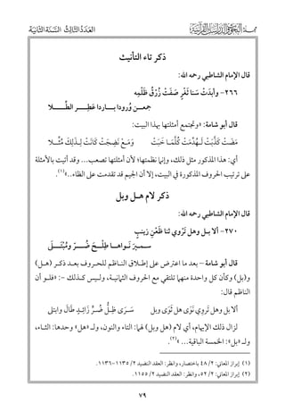 ‫ذﻛﺮ ﺗﺎء اﻟﺘﺄﻧﻴﺚ‬

‫ﻗﺎﻝ اﻹﻣﺎﻡ اﻟﺸﺎﻃﺒﻲ رﲪﻪ اﷲ:‬

‫ﹾﹴ ﹶ ﹾ ﹸ ﹸ ﹶﹾ ﹺ‬
‫٦٦٢− ﻭأﺑﺪت ﺳﻨﺎ ﹶﺛﻐﺮ ﺻﻔﺖ زرﻕ ﻇﻠﻤﻪ‬
‫ﹶ‬
‫ﹾ‬
‫ﹶ ﹾ ﹶ‬

‫ﱢ‬
‫ﲨﻌــﻦ ﻭرﻭدا ﺑـــﺎردا ﻋﻄﹺــــﺮ اﻟﻄـــــﻼ‬
‫ﹶ‬
‫ﹸ‬

‫ﻗﺎﻝ أﺑﻮ ﺷﺎﻣﺔ: »ﻭﲡﺘﻤﻊ أﻣﺜﻠﺘﻬﺎ ﲠﺬا اﻟﺒﻴﺖ:‬

‫ﹶ ﹶ ﹾ ﹺ ﹶ ﹾ ﹶ ﹶ ﹾ ﹶ ﹺ ﹶ ﹸﱢ‬
‫ﻭﻣـﻊ ﹶﻧﻀﺠﺖ ﻛﺎﻧﺖ ﻟﹺـﺬﻟﻚ ﻣﺜــﻼ‬

‫ﻣﻀﺖ ﻛﺬﺑﺖ ﹶﻟـﻬﺪﻣﺖ ﻛﻠﻤـﺎ ﺧﺒﺖ‬
‫ﹶ ﹶ ﹾ ﹶ ﱠﹶ ﹾ ﹸ ﱢ ﹶ ﹾ ﹸﱠﹶ ﹶ ﹶ ﹾ‬

‫أﻱ: ﻫﺬا اﳌﺬﻛﻮر ﻣﺜﻞ ذﻟﻚ, ﻭإﻧﲈ ﻧﻈﻤﺘﻬﺎ; ﻷﻥ أﻣﺜﻠﺘﻬﺎ ﺗﺼﻌﺐ... ﻭﻗﺪ أﺗﻴﺖ ﺑﺎﻷﻣﺜﻠﺔ‬

‫ﻋﲆ ﺗﺮﺗﻴﺐ اﳊﺮﻭﻑ اﳌﺬﻛﻮرة ﰲ اﻟﺒﻴﺖ, إﻻ أﻥ اﳉﻴﻢ ﻗﺪ ﺗﻘﺪﻣﺖ ﻋﲆ اﻟﻈﺎء..«)١(.‬

‫ﻗﺎﻝ اﻹﻣﺎﻡ اﻟﺸﺎﻃﺒﻲ رﲪﻪ اﷲ:‬

‫ذﻛﺮ ﻻﻡ ﻫـﻞ ﻭﺑﻞ‬

‫ﹴ‬
‫ﹶﹾ ﹺ‬
‫٠٧٢− أﻻ ﺑـﻞ ﻭﻫﻞ ﹶﺗﺮﻭﻱ ﺛﻨﺎ ﻇﻌﻦ زﻳﻨﺐ‬
‫ﹾ‬

‫ﹾ ﹶ ﹸ ﹼ ﹸ ﹾﹶ ﹶ‬
‫ﺳـﻤـﲑ ﹶﻧـﻮاﻫــﺎ ﻃﹺﻠــﺢ ﺿـــﺮ ﻭﻣﺒﺘـــﲆ‬
‫ﹶ‬

‫ﻗﺎﻝ أﺑﻮ ﺷﺎﻣﺔ – ﺑﻌﺪ ﻣﺎ اﻋﱰض ﻋﲆ إﻃـﻼﻕ اﻟﻨـﺎﻇﻢ ﻟﻠﺤـﺮﻭﻑ ﺑﻌـﺪ ذﻛـﺮ )ﻫـﻞ(‬

‫ﻭ)ﺑﻞ( ﻭﻛﺄﻥ ﻛﻞ ﻭاﺣﺪة ﻣﻨﻬﲈ ﺗﻠﺘﻘﻲ ﻣﻊ اﳊﺮﻭﻑ اﻟﺜﲈﻧﻴـﺔ, ﻭﻟـﻴﺲ ﻛـﺬﻟﻚ −: »ﻓﻠـﻮ أﻥ‬

‫اﻟﻨﺎﻇﻢ ﻗﺎﻝ:‬

‫ﱡ ﹸ ﱟ ﹶ ﹺ ﹴ ﹶ ﹶ‬
‫ﺳـﺮ￯ ﻇﹺـﻞ ﺿـﺮ زاﺋـﺪ ﻃﺎﻝ ﻭاﺑﺘﲆ‬
‫ﹶ ﹶ‬

‫أﻻ ﺑﻞ ﻭﻫﻞ ﹶﺗﺮﻭﻱ ﹶﻧﻮ￯ ﻫﻞ ﹶﺛﻮ￯ ﻭﺑﻞ‬
‫ﹶ‬
‫ﹺ ﹶ‬

‫ﻟﺰاﻝ ذﻟﻚ اﻹﳞﺎﻡ, أﻱ ﻻﻡ )ﻫﻞ ﻭﺑﻞ( ﳍﲈ: اﻟﺘﺎء ﻭاﻟﻨﻮﻥ, ﻭﻟـ »ﻫﻞ« ﻭﺣﺪﻫﺎ: اﻟﺜـﺎء,‬

‫ﻭﻟـ »ﺑﻞ«: اﳋﻤﺴﺔ اﻟﺒﺎﻗﻴﺔ... «)٢(.‬

‫)١( إﺑﺮاز اﳌﻌﺎﲏ: ٢/٨٤ ﺑﺎﺧﺘﺼﺎر, ﻭاﻧﻈﺮ: اﻟﻌﻘﺪ اﻟﻨﻀﻴﺪ ٢/٥٣١١−٦٣١١.‬

‫)٢( إﺑﺮاز اﳌﻌﺎﲏ: ٢/٢٥, ﻭاﻧﻈﺮ: اﻟﻌﻘﺪ اﻟﻨﻀﻴﺪ ٢/٥٥١١.‬

‫٩٧‬

 