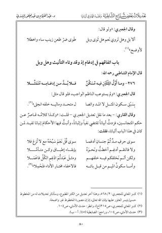 ‫ﻭﻗﺎﻝ اﳉﻌﱪﻱ: »ﻭﻟﻮ ﻗﺎﻝ:‬
‫ﹶ‬
‫ﻃﻮ￯ ﴐ ﻇﻌﻦ زﻳﻨﺐ ﺳﺎء ﻭاﻫﻄﻼ‬
‫ﹼ‬

‫أﻻ ﺑﻞ ﻭﻫﻞ ﹶﺗﺮﻭﻱ ﹶﻧﻌﻢ ﻫﻞ ﹶﺛﻮ￯ ﻭﺑﻞ‬
‫ﻷﻭﺿﺢ«)١(.‬

‫ﺑﺎب اﺗﻔﺎﻗﻬﻢ ﰲ إدﻏﺎﻡ إذ ﻭﻗﺪ ﻭﺗﺎء اﻟﺘﺄﻧﻴﺚ ﻭﻫﻞ ﻭﺑﻞ‬
‫ﻗﺎﻝ اﻹﻣﺎﻡ اﻟﺸﺎﻃﺒﻲ رﲪﻪ اﷲ:‬

‫ﹺ ﹸﹶﹶﱢ‬
‫ﻓــﻼ ﹸﺑــﺪ ﻣـﻦ إدﻏـﺎﻣــﻪ ﻣﺘﻤﺜـــﻼ‬
‫ﱠ‬

‫ﹶﹾ ﹺ‬
‫٦٧٢− ﻭﻣـﺎ ﹶأﻭﹸﻝ اﳌ ﹾﹺﺜﻠﲔ ﻓﻴـﻪ ﻣﺴﻜﻦ‬
‫ﹸ ﹶ ﱠ ﹲ‬
‫ﱠ‬

‫ﻗﺎﻝ اﳉﻌﱪﻱ: »ﻭﱂ ﻳﺴﺘﻮﻋﺐ اﻟﻨﺎﻇﻢ اﻟﻮاﺟﺐ, ﻓﻠﻮ ﻗﺎﻝ ﻣﺜﻞ:‬
‫ﹺﹶ ﹾﹺ‬
‫ﺑﺴﺒﻖ ﺳـﻜﻮﻥ اﳌﺜــﻞ ﻻ اﳌـﺪ ﻭاﺗﺼﺎ‬

‫ﻝ ﻣﺘﺤــﺪ ﻭﻣﺎﻟﻴــﻪ ﺧﻠﻔﻪ اﻧﺠﲆ«)٢(.‬

‫ﻭﻗﺎﻝ اﻟﻘﺎرﻱ: − ﺑﻌﺪ ﻣﺎ ﻧﻘﻞ ﺗﻌﺪﻳﻞ اﳉﻌﱪﻱ – ﻗﻠـﺖ: »ﻭﻛـﺬا ﻛﻼﻣـﻪ ﻗـﺎﴏ ﻋـﻦ‬
‫ﹸ‬
‫ﹲ‬

‫ﹰ‬
‫ﹰ‬
‫ﹰ‬
‫ﺣﻜﻢ اﳌﺘﺠﺎﻧﺴﲔ, ﻓﺰدت أﺑﻴﺎﺗﺎ ﺗﻘﺘﴤ ﻧﻔﻴﺎ ﻭإﺛﺒﺎﺗﺎ, ﻭأﻧﺒﺖ ﻓﻴﻬﺎ اﻷﺣﻜﺎﻡ إﻧﺒﺎﺗﺎ ﺗﻔﻴـﺪ ﳌـﻦ‬
‫ﱡ‬
‫ﱡ‬
‫ﹶ‬

‫ﻛﺎﻥ ﰲ ﻫﺬا اﻟﺒﺎب أﺛﺒﺎﺗﺎ, ﻓﻘﻠﺖ:‬

‫ﹺ‬
‫ﹺ‬
‫ﺳﻮ￯ ﺣﺮﻑ ﻣـﺪ ﹸﺛﻢ ﺟﻨﺴﺎﻥ أدﻏﻤـﺎ‬
‫ﱟ ﱠ‬
‫ﹺ‬
‫ﻭﻻ ﻓﺎﻟﺘﻘـﻢ أدﻏـﻢ أﺣﻄﺖ ﻭﻧﺤـﻮﻩ‬
‫ﹶ ﱡ ﹶ ﹶﹸ‬

‫ﺳﻮ￯ ﻗﻞ ﹶﻧﻌﻢ ﺳﺒﺤﻪ ﻣﻊ ﻻ ﹸﺗﺰغ ﻓﻼ‬
‫ﹸﹾ ﹶ ﹾ ﹶ ﱢ ﹾ ﹸ‬

‫ﺑﺈﺑﻘــﺎء إﻃﺒــﺎﻕ ﻭﻛـﻦ ﻣﺘـﺄﻣــــﻼ‬
‫ﱢ‬
‫ﹺ‬
‫ﻭﻣﺜـﻞ ﻋﺒﺪﺗﻢ ادﻏﻢ اﻟﻜﻞ ﻓﺎﻋﻤــﻼ‬
‫ﹶ ﹶﹶ ﱡﹶ ﹾ ﹺ ﹸﱠ ﹾ ﹶ‬
‫ﹶ ﹺ‬
‫ﻓﺎﻻﺧﻔﺎء ﳐﺘـﺎر اﻷداء ﻓﺘﺤﻤﻼ«)٣(.‬
‫ﹾ‬

‫ﻭﻟﻜﻦ أﻟـﻢ ﹶﻧﺨﻠﻘﻜﻢ ﻓﻴــﻪ ﺧﻠﻔﻬــﻢ‬

‫ﹸ‬
‫ﻭأﻣــﺎ ﺳﻜﻮﻥ اﳌﻴـﻢ ﻣﻦ ﻗﺒـﻞ ﺑﺎﺋــﻪ‬

‫)١( ﻛﻨـﺰ اﳌﻌﺎﲏ ﻟﻠﺠﻌﱪﻱ: ٢/٨٦٥, ﻭﻫﺬا آﺧﺮ ﺗﻌﺪﻳﻞ ﻣﻦ اﻟﻜﻨﺰ اﳌﻄﺒﻮع, ﻭﺳﺄذﻛﺮ ﺗﻌﺪﻳﻼت ﻟﻪ ﻣﻦ اﳌﺨﻄﻮط‬
‫ﺣﺴﺒﲈ ﻳﺘﻴﴪ اﻟﻌﺜﻮر ﻋﻠﻴﻬﺎ ﺑﺈذﻥ اﷲ ﺗﻌﺎﱃ, إذ إﻥ ﻣﺼﻮرة اﳌﺨﻄﻮط ﻏﲑ ﻭاﺿﺤﺔ.‬

‫)٢( ﻛﻨـﺰ اﳌﻌﺎﲏ ﻟﻠﺠﻌﱪﻱ, ص٥١٢)خ(, ﻭاﻧﻈﺮ: ﺣﺪث اﻷﻣﺎﲏ, ص٤٠١.‬
‫)٣( ﺣﺪث اﻷﻣﺎﲏ, ص٤٠١, ﻭراﺟﻊ: اﻟﻀﺎﺑﻄﻴﺔ )٥٤/ أ − ب(.‬

‫٠٨‬

 