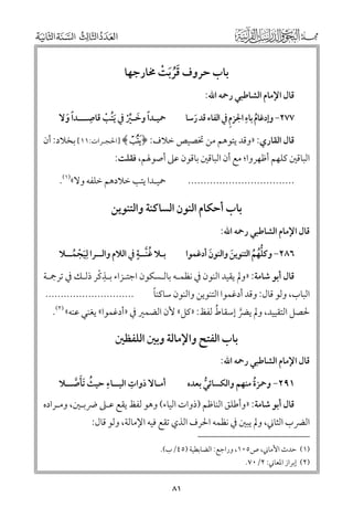 ‫ﺑﺎب ﺣﺮﻭﻑ ﻗﺮﹶﺑﺖ ﳐﺎرﺟﻬﺎ‬
‫ﹶﹸ ﹾ‬

‫ﻗﺎﻝ اﻹﻣﺎﻡ اﻟﺸﺎﻃﺒﻲ رﲪﻪ اﷲ:‬

‫ﹸ ﹺ ﹺ‬
‫٧٧٢− ﻭإدﻏﺎﻡ ﺑﺎء اﳉﺰﻡ ﰲ اﻟﻔﺎء ﻗﺪ رﺳﺎ‬
‫ﹶ‬

‫ﹺ‬
‫ﲪﻴـﺪا ﻭﺧـﲑ ﰲ ﹶﻳﺘﺐ ﻗﺎﺻـــﺪا ﻭﻻ‬
‫ﹰ ﹶ‬
‫ﹰ ﹶ ﱢﹾ ﹸ ﹾ‬

‫ﻗﺎﻝ اﻟﻘﺎرﻱ: »ﻭﻗﺪ ﻳﺘﻮﻫﻢ ﻣﻦ ﲣﺼﻴﺺ ﺧﻼﻑ: ﴿ ‪] ﴾à‬اﳊﺠـﺮات:١١[ ﺑﺨﻼد: أﻥ‬

‫اﻟﺒﺎﻗﲔ ﻛﻠﻬﻢ أﻇﻬﺮﻭا; ﻣﻊ أﻥ اﻟﺒﺎﻗﲔ ﺑﺎﻗﻮﻥ ﻋﲆ أﺻﻮﳍﻢ, ﻓﻘﻠﺖ:‬

‫ﲪﻴـﺪا ﻳﺘﺐ ﺧﻼدﻫﻢ ﺧﻠﻔﻪ ﻭﻻ«)١(.‬

‫..................................‬

‫ﺑﺎب أﺣﻜﺎﻡ اﻟﻨﻮﻥ اﻟﺴﺎﻛﻨﺔ ﻭاﻟﺘﻨﻮﻳﻦ‬
‫ﻗﺎﻝ اﻹﻣﺎﻡ اﻟﺸﺎﻃﺒﻲ رﲪﻪ اﷲ:‬

‫ﹸ ﹴ‬
‫ﺑـﻼ ﻏﻨﱠــﺔ ﰲ اﻟﻼﻡ ﻭاﻟــﺮا ﻟﹺﻴﺠﻤــﻼ‬
‫ﹶ ﹾ ﹸ‬

‫٦٨٢− ﻭﻛﻠﻬﻢ اﻟﺘﻨﻮﻳﻦ ﻭاﻟﻨﻮﻥ أدﻏﻤﻮا‬
‫ﹶ‬
‫ﹶ‬
‫ﱡﹸ ﹸ‬

‫ﹺ ﹾ‬
‫ﻗﺎﻝ أﺑﻮ ﺷﺎﻣﺔ: »ﻭﱂ ﻳﻘﻴﺪ اﻟﻨﻮﻥ ﰲ ﻧﻈﻤـﻪ ﺑﺎﻟـﺴﻜﻮﻥ اﺟﺘـﺰاء ﺑـﺬﻛﺮ ذﻟـﻚ ﰲ ﺗﺮﲨـﺔ‬

‫ﹰ‬
‫اﻟﺒﺎب, ﻭﻟﻮ ﻗﺎﻝ: ﻭﻗﺪ أدﻏﻤﻮا اﻟﺘﻨﻮﻳﻦ ﻭاﻟﻨﻮﻥ ﺳﺎﻛﻨﺎ‬

‫.............................‬

‫ﹸ‬
‫ﳊﺼﻞ اﻟﺘﻘﻴﻴﺪ, ﻭﱂ ﻳﴬ إﺳﻘﺎط ﻟﻔﻆ: »ﻛﻞ« ﻷﻥ اﻟﻀﻤﲑ ﰲ »أدﻏﻤﻮا« ﻳﻐﻨﻲ ﻋﻨﻪ« )٢(.‬
‫ﱠ‬

‫ﺑﺎب اﻟﻔﺘﺢ ﻭاﻹﻣﺎﻟﺔ ﻭﺑﲔ اﻟﻠﻔﻈﲔ‬

‫ﻗﺎﻝ اﻹﻣﺎﻡ اﻟﺸﺎﻃﺒﻲ رﲪﻪ اﷲ:‬

‫ﹺ‬
‫ﹺ‬
‫أﻣـﺎﻻ ذﻭات اﻟﻴــﺎء ﺣﻴﺚ ﹶﺗﺄﺻــﻼ‬
‫ﹸ ﹶ ﱠ‬

‫١٩٢− ﻭﲪﺰة ﻣﻨﻬﻢ ﻭاﻟﻜﺴﺎﺋﻲ ﺑﻌﺪﻩ‬
‫ﹸ‬
‫ﱡ‬

‫ﻗﺎﻝ أﺑﻮ ﺷﺎﻣﺔ: »ﻭأﻃﻠﻖ اﻟﻨﺎﻇﻢ )ذﻭات اﻟﻴﺎء( ﻭﻫﻮ ﻟﻔﻆ ﻳﻘﻊ ﻋـﲆ ﴐﺑـﲔ, ﻭﻣـﺮادﻩ‬

‫اﻟﴬب اﻟﺜﺎﲏ, ﻭﱂ ﻳﺒﲔ ﰲ ﻧﻈﻤﻪ اﳊﺮﻑ اﻟﺬﻱ ﺗﻘﻊ ﻓﻴﻪ اﻹﻣﺎﻟﺔ, ﻭﻟﻮ ﻗﺎﻝ:‬
‫)١( ﺣﺪث اﻷﻣﺎﲏ, ص٥٠١, ﻭراﺟﻊ: اﻟﻀﺎﺑﻄﻴﺔ )٥٤/ب(.‬
‫)٢( إﺑﺮاز اﳌﻌﺎﲏ: ٢/٠٧.‬

‫١٨‬

 