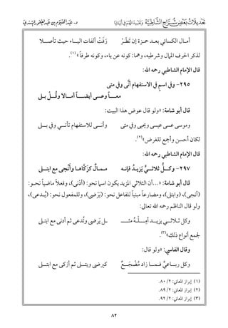 ‫رﻓﺖ أﻟﻔﺎت اﻟﻴــﺎء ﺣﻴﺚ ﺗﺄﺻــﻼ‬
‫ﹶﹶ ﹾ‬

‫أﻣـﺎﻝ اﻟﻜﺴﺎﺋﻲ ﺑﻌـﺪ ﲪـﺰة إﻥ ﹶﺗﻄـﺮ‬
‫ﹶ ﹾ‬

‫ﹰ‬
‫ﻟﺬﻛﺮ اﳊﺮﻑ اﳌﲈﻝ ﻭﴍﻃﻴﻪ, ﻭﳘﺎ: ﻛﻮﻧﻪ ﻋﻦ ﻳﺎء, ﻭﻛﻮﻧﻪ ﻃﺮﻓﺎ « )١(.‬
‫ﻗﺎﻝ اﻹﻣﺎﻡ اﻟﺸﺎﻃﺒﻲ رﲪﻪ اﷲ:‬
‫ﱠ‬
‫ﹴ‬
‫٥٩٢− ﻭﰲ اﺳﻢ ﰲ اﻻﺳﺘﻔﻬﺎﻡ أﻧﻰ ﻭﰲ ﻣﺘﻰ‬

‫ﹸ ﹾ‬
‫ﹰ‬
‫ﹰ‬
‫ﻣﻌـــﺎ ﻭﻋﺴﻰ أﻳﻀـــﺎ أﻣــﺎﻻ ﻭﻗــﻞ ﺑـﲆ‬

‫ﻗﺎﻝ أﺑﻮ ﺷﺎﻣﺔ: »ﻭﻟﻮ ﻗﺎﻝ ﻋﻮض ﻫﺬا اﻟﺒﻴﺖ:‬
‫ﻭأﻧــﻰ ﻟﻼﺳﺘﻔﻬﺎﻡ ﺗﺄﺗــﻲ ﻭﰲ ﺑــﲆ‬

‫ﻭﻣﻮﺳﻰ ﻋﺴﻰ ﻋﻴﺴﻰ ﻭﳛﻴﻰ ﻭﰲ ﻣﺘﻰ‬
‫ﻟﻜﺎﻥ أﺣﺴﻦ ﻭأﲨﻊ ﻟﻠﻐﺮض«)٢(.‬
‫ﻗﺎﻝ اﻹﻣﺎﻡ اﻟﺸﺎﻃﺒﻲ رﲪﻪ اﷲ:‬

‫ﹶ‬
‫ﻣـﻤـﺎﻝ ﻛﺰﻛﺎﻫـﺎ ﻭأﹾﻧﺠﻰ ﻣﻊ اﺑﺘــﲆ‬
‫ﹲ ﹶ ﱠ‬

‫ﱡ‬
‫٧٩٢− ﻭﻛــﻞ ﺛﻼﺛــﻲ ﹶﻳﺰﻳـﺪ ﻓﺈﻧـﻪ‬
‫ﹸ‬
‫ﱟ‬

‫ﹰ‬
‫ﹰ‬
‫ﻗﺎﻝ أﺑﻮ ﺷﺎﻣﺔ: »...أﻥ اﻟﺜﻼﺛﻲ اﳌﺰﻳﺪ ﻳﻜﻮﻥ اﺳﲈ ﻧﺤﻮ: )أدﻧﻰ(, ﻭﻓﻌﻼ ﻣﺎﺿﻴﺎ ﻧﺤـﻮ:‬
‫ﹾ‬

‫ﹰ ﹰ‬
‫)أﻧﺠﻰ(, )ﻭاﺑﺘﲆ(, ﻭﻣﻀﺎرﻋﺎ ﻣﺒﻨﻴﺎ ﻟﻠﻔﺎﻋﻞ ﻧﺤﻮ: ) ﹶﻳﺮﴇ(, ﻭﻟﻠﻤﻔﻌﻮﻝ ﻧﺤﻮ: )ﹸﻳـﺪﻋﻰ(,‬
‫ﹾ‬
‫ﻭﻟﻮ ﻗﺎﻝ اﻟﻨﺎﻇﻢ رﲪﻪ اﷲ ﺗﻌﺎﱃ:‬

‫ﹺ‬
‫ﻭﻛﻞ ﺛـﻼﺛــﻲ ﻳﺰﻳــﺪ أﻣـــﻠـﻪ ﻣﺜــــ‬
‫ﹾ ﹸ‬

‫ـﻞ ﹶﻳﺮﴇ ﻭﺗﺪﻋﻰ ﺛﻢ أدﻧﻰ ﻣﻊ اﺑﺘـﲆ‬
‫ﹸ‬

‫ﳉﻤﻊ أﻧﻮاع ذﻟﻚ«)٣(.‬
‫ﻭﻗﺎﻝ اﻟﻔﺎﳼ: »ﻭﻟﻮ ﻗﺎﻝ:‬
‫ﻛﲑﴇ ﻭﻳﺘــﲆ ﺛﻢ أزﻛﻰ ﻣﻊ اﺑﺘــﲆ‬

‫ﻭﻛﻞ رﺑــﺎﻋﻲ ﻓـﻤــﺎ زاد ﻣﻀﺠــﻊ‬
‫ﹸ ﹾ ﹶ ﹲ‬
‫ﱟ‬
‫)١( إﺑﺮاز اﳌﻌﺎﲏ: ٢/٠٨.‬
‫)٢( إﺑﺮاز اﳌﻌﺎﲏ: ٢/٩٨.‬
‫)٣( إﺑﺮاز اﳌﻌﺎﲏ: ٢/٢٩.‬

‫٢٨‬

 