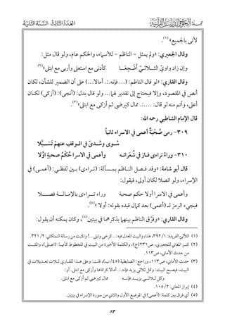 ‫ﻷﺗﻰ ﺑﺎﳉﻤﻴﻊ« )١(.‬
‫ﻭﻗﺎﻝ اﳉﻌﱪﻱ: »ﻭﱂ ﻳﻤﺜﻞ − اﻟﻨﺎﻇﻢ − ﻟﻸﺳﲈء, ﻭاﳊﻜﻢ ﻋﺎﻡ, ﻭﻟﻮ ﻗﺎﻝ ﻣﺜﻞ:‬
‫ﻭإﻥ زاد ﻭاﻭﻱ اﻟﺜــﻼﺛـﻲ ﹶأﺿﺠﻌــﺎ‬
‫ﹼ ﹾ ﹺ ﹶ‬
‫ﹼ‬

‫)٢(‬

‫ﻛﺄدﻧﻰ ﻣﻊ اﺳﺘﻌﲆ ﻭأرﺑﻰ ﻣﻊ اﺑﺘﲆ«‬

‫ﻭﻗﺎﻝ اﻟﻘﺎرﻱ: »ﻟﻮ ﻗﺎﻝ اﻟﻨﺎﻇﻢ: )... ﻓﺈﻧﻪ.:. أﻣﺎﻻ...( ﻋﲆ أﻥ اﻟﻀﻤﲑ ﻟﻠﺸﺄﻥ, ﻟﻜﺎﻥ‬

‫أﻧﺺ ﰲ اﳌﻘﺼﻮد, ﻭإﻻ ﻓﻴﺤﺘﺎج إﱃ ﺗﻘﺪﻳﺮ ﳍﲈ... ﻭﻟﻮ ﻗﺎﻝ ﺑﺪﻝ: )أﻧﺠﻰ(: )أزﻛﻰ( ﻟﻜـﺎﻥ‬
‫أﻋﲆ, ﻭأﺗﻢ ﻣﻨﻪ ﻟﻮ ﻗﺎﻝ: ....:. ﳑﺎﻝ ﻛﲑﴇ ﺛﻢ أزﻛﻰ ﻣﻊ اﺑﺘﲆ«)٣(.‬
‫ﻗﺎﻝ اﻹﻣﺎﻡ اﻟﺸﺎﻃﺒﻲ رﲪﻪ اﷲ:‬
‫ﹸ ﹾ ﹶﹲ‬
‫ﹰ‬
‫٩٠٣− رﻣﻰ ﺻﺤﺒﺔ أﻋﻤﻰ ﰲ اﻻﴎاء ﺛﺎﻧﻴﺎ‬

‫ﹺ‬
‫ﺳـﻮ￯ ﻭﺳـﺪ￯ ﰲ اﻟـﻮﻗﻒ ﻋﻨﻬﻢ ﹶﺗﺴــﺒﻼ‬
‫ﹾ ﹶ ﱠ‬
‫ﹰ‬
‫ﹸ‬
‫ﹸ‬
‫ﹴ‬
‫ﻭأﻋﻤﻰ ﰲ اﻻﴎا ﺣﻜﻢ ﺻﺤﺒﺔ اﻭﻻ‬
‫٠١٣− ﻭراء ﺗﺮاء￯ ﻓـﺎز ﰲ ﺷﻌﺮاﺋـﻪ‬
‫ﱠ‬
‫ﹸ ﹶ‬
‫ﹸ ﹾ ﹸ‬
‫ﹸ‬

‫ﻗﺎﻝ أﺑﻮ ﺷﺎﻣﺔ: »ﻭﻗﺪ ﻓـﺼﻞ اﻟﻨـﺎﻇﻢ ﺑﻤـﺴﺄﻟﺔ: )ﺗـﺮاء￯( ﺑـﲔ ﻟﻔﻈـﻲ: )أﻋﻤـﻰ( ﰲ‬

‫اﻹﴎاء, ﻭﻟﻮ اﺗﺼﻼ ﻟﻜﺎﻥ أﻭﱃ, ﻓﻴﻘﻮﻝ:‬

‫ﻭأﻋﻤﻰ ﰲ اﻻﴎا أﻭﻻ ﺣﻜﻢ ﺻﺤﺒﺔ‬

‫ﻭراء ﺗــﺮاء￯ ﺑﺎﻹﻣـﺎﻟــﺔ ﻓﺼـــﻼ‬

‫ﻓﻴﺠﻲء اﻟﺮﻣﺰ ﻟـ )أﻋﻤﻰ( ﺑﻌﺪ ﻛﲈﻝ ﻗﻴﺪﻩ ﺑﻘﻮﻟﻪ: أﻭﻻ «)٤(.‬

‫ﻭﻗﺎﻝ اﻟﻘﺎرﻱ: »ﻭﻓﺮﻕ اﻟﻨﺎﻇﻢ ﺑﻴﻨﻬﲈ ﺑﺬﻛﺮﳘﺎ ﰲ ﺑﻴﺘﲔ)٥(, ﻭﻛﺎﻥ ﻳﻤﻜﻨﻪ أﻥ ﻳﻘﻮﻝ:‬
‫ﹶﱠ‬
‫)١( اﻟﻶﻟﺊ اﻟﻔﺮﻳﺪة: ١/٢٩٣, ﻫﺬا, ﻭاﻟﺒﻴﺖ اﳌﻌﺪﻝ ﻓﻴﻪ:...ﻛﺮﺧﻰ ﻭﺗﺒﲆ...! ﻭاﳌﺜﺒﺖ ﻣﻦ رﺳﺎﻟﺔ اﻟﻨﻤﻨﻜﺎﲏ: ٢/١٢٣.‬

‫)٢( ﻛﻨـﺰ اﳌﻌﺎﲏ ﻟﻠﺠﻌﱪﻱ, ص١٣٢)خ(, ﻭاﻟﻜﻠﻤﺔ اﻷﺧﲑة ﻣﻦ اﻟﺒﻴﺖ ﰲ اﳌﺨﻄﻮط ﻛﺄﳖـﺎ: )اﻋـﺘﲆ(, ﻭاﳌﺜﺒـﺖ‬
‫ﻣﻦ ﺣﺪث اﻷﻣﺎﲏ, ص٣١١.‬

‫)٣( ﺣﺪث اﻷﻣﺎﲏ, ص٣١١, ﻭراﺟﻊ: اﻟﻀﺎﺑﻄﻴﺔ )٥٤/ب(, ﻗﻠﺖ: ﻭﻋﲆ ﻫـﺬا ﻟﻠﻘـﺎرﻱ ﺛـﻼث ﺗﻌـﺪﻳﻼت ﰲ‬
‫اﻟﺒﻴﺖ, ﻓﻴﺼﺒﺢ اﻟﺒﻴﺖ: ﻭﻛﻞ ﺛﻼﺛﻲ ﻳﺰﻳﺪ ﻓﺈﻧﻪ.:. أﻣﺎﻻ ﻛﺰﻛﺎﻫﺎ ﻭأزﻛﻰ ﻣﻊ اﺑﺘﲆ. أﻭ:‬

‫ﳑﺎﻝ ﻛﲑﴇ ﺛﻢ أزﻛﻰ ﻣﻊ اﺑﺘﲆ.‬

‫ﻭﻛﻞ ﺛـﻼﺛــﻲ ﻳﺰﻳــﺪ ﻓﺈﻧــﻪ‬

‫)٤( إﺑﺮاز اﳌﻌﺎﲏ: ٢/٨٠١.‬

‫)٥( أﻱ ﻓﺮﻕ ﺑﲔ ﻛﻠﻤﺔ: )أﻋﻤﻰ( ﰲ اﳌﻮﺿﻊ اﻷﻭﻝ ﻭاﻟﺜﺎﲏ ﻣﻦ ﺳﻮرة اﻹﴎاء ﰲ ﺑﻴﺘﲔ.‬

‫٣٨‬

 